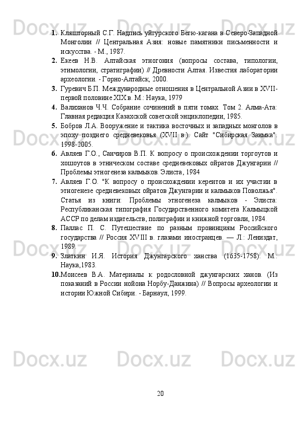 1. Кляшторный С.Г. Надпись уйгурского Бёгю-кагана в Северо-Западной
Монголии   //   Центральная   Азия:   новые   памятники   письменности   и
искусства. - М., 1987. 
2. Екеев   Н.В.   Алтайская   этногония   (вопросы   состава,   типологии,
этимологии,   стратиграфии)   //   Древности   Алтая.  Известия   лаборатории
археологии. - Горно-Алтайск, 200 0.
3. Гуревич Б.П. Международные отношения в Центральной Азии в XVII-
первой половине XIX в. М.: Наука, 1979
4. Валиханов   Ч.Ч.   Собрание   сочинений   в   пяти   томах.   Том   2.   Алма-Ата:
Главная редакция Казахской советской энциклопедии, 1985.
5. Бобров Л.А. Вооружение и тактика восточных  и западных монголов в
эпоху   позднего   средневековья   (XVII   в.).   Сайт   "Сибирская   Заимка".
1998-2005.
6. Авляев   Г.О.,   Санчиров   В.П.   К   вопросу   о   происхождении   торгоутов   и
хошоутов   в   этническом   составе   средневековых   ойратов   Джунгарии   //
Проблемы этногенеза калмыков. Элиста, 1984
7. Авляев   Г.О.   "К   вопросу   о   происхождении   кереитов   и   их   участии   в
этногенезе средневековых ойратов Джунгарии и калмыков Поволжья".
Статья   из   книги:   Проблемы   этногенеза   калмыков   -   Элиста:
Республиканская   типография   Государственного   комитета   Калмыцкой
АССР по делам издательств, полиграфии и книжной торговли, 1984.
8. Паллас   П.   С.   Путешествие   по   разным   провинциям   Российского
государства   //   Россия   XVIII   в.   глазами   иностранцев.   —   Л.:   Лениздат,
1989.
9. Златкин   И.Я.   История   Джунгарского   ханства   (1635-1758).   М.:
Наука,1983 .
10. Моисеев   В.А.   Материалы   к   родословной   джунгарских   ханов.   (Из
показаний  в  России  нойона  Норбу-Данжина)   //   Вопросы  археологии   и
истории Южной Сибири. - Барнаул, 1999.
20 