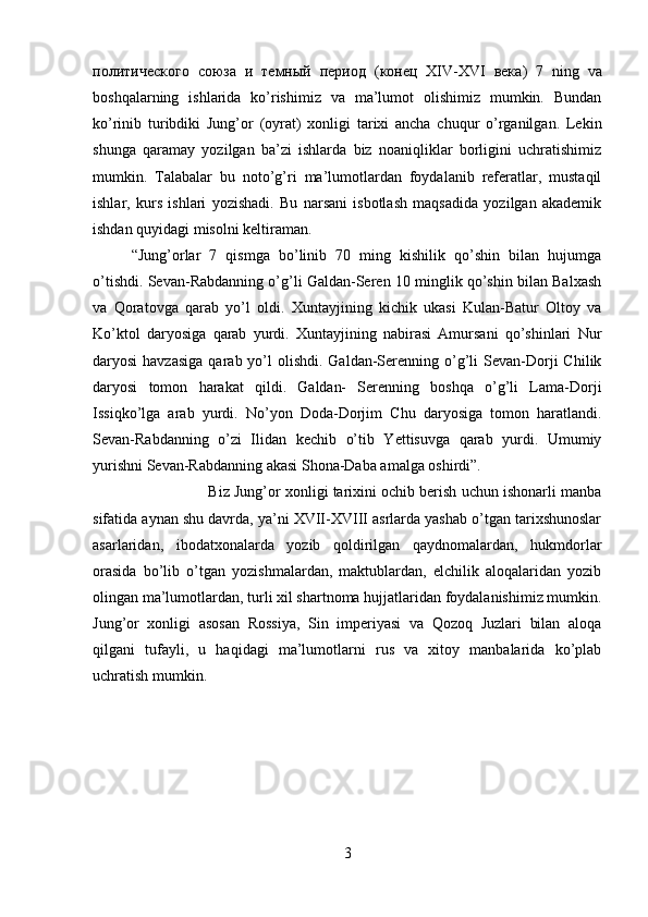 политического   союза   и   темный   период   ( конец   XIV-XVI   века )   7   ning   va
boshqalarning   ishlarida   ko’rishimiz   va   ma’lumot   olishimiz   mumkin.   Bundan
ko’rinib   turibdiki   Jung’or   (oyrat)   xonligi   tarixi   ancha   chuqur   o’rganilgan.   Lekin
shunga   qaramay   yozilgan   ba’zi   ishlarda   biz   noaniqliklar   borligini   uchratishimiz
mumkin.   Talabalar   bu   noto’g’ri   ma’lumotlardan   foydalanib   referatlar,   mustaqil
ishlar,   kurs   ishlari   yozishadi.   Bu   narsani   isbotlash   maqsadida   yozilgan   akademik
ishdan quyidagi misolni keltiraman. 
“Jung’orlar   7   qismga   bo’linib   70   ming   kishilik   qo’shin   bilan   hujumga
o’tishdi. Sevan-Rabdanning o’g’li Galdan-Seren 10 minglik qo’shin bilan Balxash
va   Qoratovga   qarab   yo’l   oldi.   Xuntayjining   kichik   ukasi   Kulan-Batur   Oltoy   va
Ko’ktol   daryosiga   qarab   yurdi.   Xuntayjining   nabirasi   Amursani   qo’shinlari   Nur
daryosi  havzasiga  qarab yo’l  olishdi.  Galdan-Serenning o’g’li   Sevan-Dorji   Chilik
daryosi   tomon   harakat   qildi.   Galdan-   Serenning   boshqa   o’g’li   Lama-Dorji
Issiqko’lga   arab   yurdi.   No’yon   Doda-Dorjim   Chu   daryosiga   tomon   haratlandi.
Sevan-Rabdanning   o’zi   Ilidan   kechib   o’tib   Yettisuvga   qarab   yurdi.   Umumiy
yurishni Sevan-Rabdanning akasi Shona-Daba amalga oshirdi”. 
Biz Jung’or xonligi tarixini ochib berish uchun ishonarli manba
sifatida aynan shu davrda, ya’ni XVII-XVIII asrlarda yashab o’tgan tarixshunoslar
asarlaridan,   ibodatxonalarda   yozib   qoldirilgan   qaydnomalardan,   hukmdorlar
orasida   bo’lib   o’tgan   yozishmalardan,   maktublardan,   elchilik   aloqalaridan   yozib
olingan ma’lumotlardan, turli xil shartnoma hujjatlaridan foydalanishimiz mumkin.
Jung’or   xonligi   asosan   Rossiya,   Sin   imperiyasi   va   Qozoq   Juzlari   bilan   aloqa
qilgani   tufayli,   u   haqidagi   ma’lumotlarni   rus   va   xitoy   manbalarida   ko’plab
uchratish mumkin.
3 