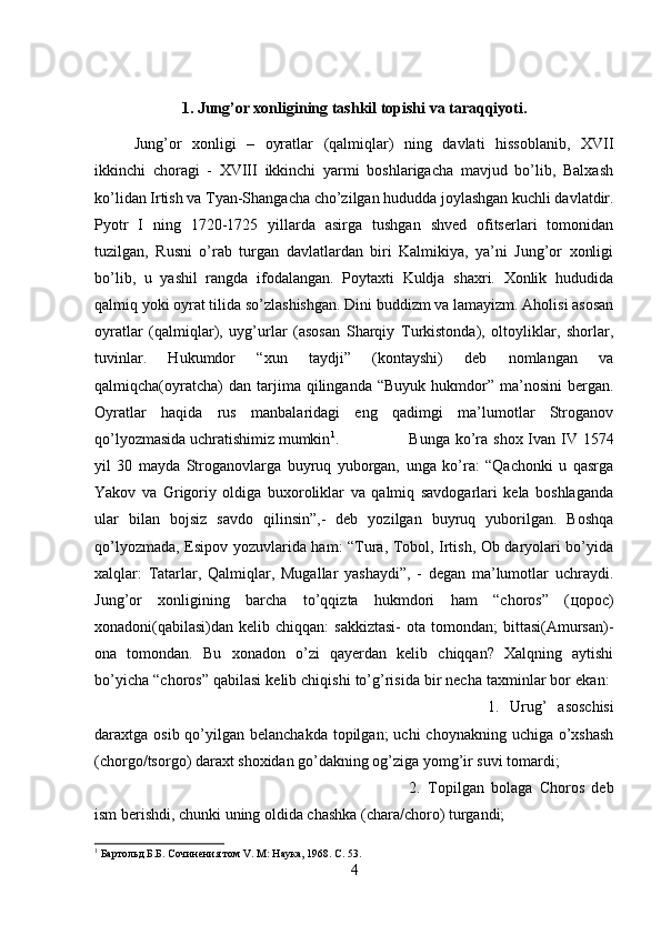 1. Jung’or xonligining tashkil topishi va taraqqiyoti.
Jung’or   xonligi   –   oyratlar   (qalmiqlar)   ning   davlati   hissoblanib,   XVII
ikkinchi   choragi   -   XVIII   ikkinchi   yarmi   boshlarigacha   mavjud   bo’lib,   Balxash
ko’lidan Irtish va Tyan-Shangacha cho’zilgan hududda joylashgan kuchli davlatdir.
Pyotr   I   ning   1720-1725   yillarda   asirga   tushgan   shved   ofitserlari   tomonidan
tuzilgan,   Rusni   o’rab   turgan   davlatlardan   biri   Kalmikiya,   ya’ni   Jung’or   xonligi
bo’lib,   u   yashil   rangda   ifodalangan.   Poytaxti   Kuldja   shaxri.   Xonlik   hududida
qalmiq yoki oyrat tilida so’zlashishgan. Dini buddizm va lamayizm. Aholisi asosan
oyratlar   (qalmiqlar),   uyg’urlar   (asosan   Sharqiy   Turkistonda),   oltoyliklar,   shorlar,
tuvinlar.   Hukumdor   “xun   taydji”   (kontayshi)   deb   nomlangan   va
qalmiqcha(oyratcha)  dan  tarjima  qilinganda  “Buyuk   hukmdor”  ma’nosini  bergan.
Oyratlar   haqida   rus   manbalaridagi   eng   qadimgi   ma’lumotlar   Stroganov
qo’lyozmasida uchratishimiz mumkin 1
.  Bunga ko’ra shox Ivan IV 1574
yil   30   mayda   Stroganovlarga   buyruq   yuborgan,   unga   ko’ra:   “Qachonki   u   qasrga
Yakov   va   Grigoriy   oldiga   buxoroliklar   va   qalmiq   savdogarlari   kela   boshlaganda
ular   bilan   bojsiz   savdo   qilinsin”,-   deb   yozilgan   buyruq   yuborilgan.   Boshqa
qo’lyozmada, Esipov yozuvlarida ham: “Tura, Tobol, Irtish, Ob daryolari bo’yida
xalqlar:   Tatarlar,   Qalmiqlar,   Mugallar   yashaydi”,   -   degan   ma’lumotlar   uchraydi.
Jung’or   xonligining   barcha   to’qqizta   hukmdori   ham   “choros”   ( цорос )
xonadoni(qabilasi)dan  kelib  chiqqan:  sakkiztasi-   ota tomondan;   bittasi(Amursan)-
ona   tomondan.   Bu   xonadon   o’zi   qayerdan   kelib   chiqqan?   Xalqning   aytishi
bo’yicha “choros” qabilasi kelib chiqishi to’g’risida bir necha taxminlar bor ekan: 
1.   Urug’   asoschisi
daraxtga osib qo’yilgan belanchakda  topilgan;  uchi  choynakning  uchiga o’xshash
(chorgo/tsorgo) daraxt shoxidan go’dakning og’ziga yomg’ir suvi tomardi; 
2.   Topilgan   bolaga   Choros   deb
ism berishdi, chunki uning oldida chashka (chara/choro) turgandi; 
1
 Бартольд Б.Б. Сочинения том V. М: Наука, 1968. С. 53.  
4 