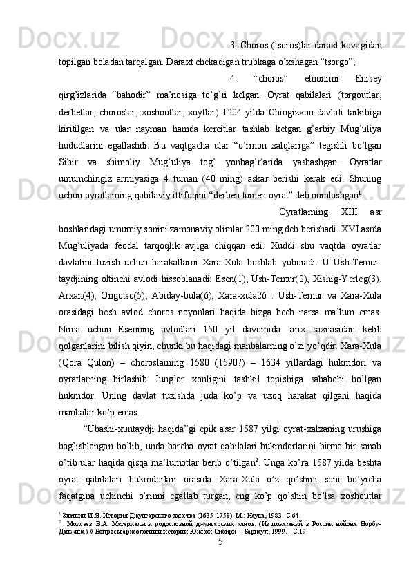 3. Choros (tsoros)lar daraxt kovagidan
topilgan boladan tarqalgan. Daraxt chekadigan trubkaga o’xshagan “tsorgo”; 
4.   “choros”   etnonimi   Enisey
qirg’izlarida   “bahodir”   ma’nosiga   to’g’ri   kelgan.   Oyrat   qabilalari   (torgoutlar,
derbetlar,   choroslar,   xoshoutlar,   xoytlar)   1204   yilda   Chingizxon   davlati   tarkibiga
kiritilgan   va   ular   nayman   hamda   kereitlar   tashlab   ketgan   g’arbiy   Mug’uliya
hududlarini   egallashdi.   Bu   vaqtgacha   ular   “o’rmon   xalqlariga”   tegishli   bo’lgan
Sibir   va   shimoliy   Mug’uliya   tog’   yonbag’rlarida   yashashgan.   Oyratlar
umumchingiz   armiyasiga   4   tuman   (40   ming)   askar   berishi   kerak   edi.   Shuning
uchun oyratlarning qabilaviy ittifoqini “derben tumen oyrat” deb nomlashgan 1
. 
Oyratlarning   XIII   asr
boshlaridagi umumiy sonini zamonaviy olimlar 200 ming deb berishadi. XVI asrda
Mug’uliyada   feodal   tarqoqlik   avjiga   chiqqan   edi.   Xuddi   shu   vaqtda   oyratlar
davlatini   tuzish   uchun   harakatlarni   Xara-Xula   boshlab   yuboradi.   U   Ush-Temur-
taydjining oltinchi avlodi hissoblanadi: Esen(1), Ush-Temur(2), Xishig-Yerleg(3),
Arxan(4),   Ongotso(5),   Abiday-bula(6),   Xara-xula26   .   Ush-Temur   va   Xara-Xula
orasidagi   besh   avlod   choros   noyonlari   haqida   bizga   hech   narsa   ma’lum   emas.
Nima   uchun   Esenning   avlodlari   150   yil   davomida   tarix   saxnasidan   ketib
qolganlarini bilish qiyin, chunki bu haqidagi manbalarning o’zi yo’qdir. Xara-Xula
(Qora   Qulon)   –   choroslarning   1580   (1590?)   –   1634   yillardagi   hukmdori   va
oyratlarning   birlashib   Jung’or   xonligini   tashkil   topishiga   sababchi   bo’lgan
hukmdor.   Uning   davlat   tuzishda   juda   ko’p   va   uzoq   harakat   qilgani   haqida
manbalar ko’p emas. 
“Ubashi-xuntaydji   haqida”gi   epik   asar   1587   yilgi   oyrat-xalxaning   urushiga
bag’ishlangan   bo’lib,   unda   barcha   oyrat   qabilalari   hukmdorlarini   birma-bir   sanab
o’tib ular haqida qisqa ma’lumotlar berib o’tilgan 2
. Unga ko’ra 1587 yilda beshta
oyrat   qabilalari   hukmdorlari   orasida   Xara-Xula   o’z   qo’shini   soni   bo’yicha
faqatgina   uchinchi   o’rinni   egallab   turgan,   eng   ko’p   qo’shin   bo’lsa   xoshoutlar
1
 Златкин И.Я. История Джунгарского ханства (1635-1758). М.: Наука, 1983.  C .64.
2
    Моисеев   В.А.   Материалы   к   родословной   джунгарских   ханов.   (Из   показаний   в   России   нойона   Норбу-
Данжина) // Вопросы археологии и истории Южной Сибири. - Барнаул, 1999. - С.19.
5 