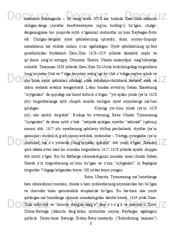 hukmdori   Baybagasda   –   30   ming   tsirik.   XVII   asr   boshida   Xara-Xula   ikkinchi
chulgan-darga   (oyratlar   konfederatsiyasi   yig’ini   boshlig’i)   bo’lgan,   chulga-
darganingyana   biri   yuqorida   aytib   o’tganimiz   xoshoutlar   no’yoni   Baybagas-Botir
edi.   Chulgan-dargalar   oyrat   qabilalarining   iqtisodiy,   diniy,   siyosiy-huquqiy
masalalarini   hal   etishda   muhim   o’rin   egallashgan.   Oyrat   qabilalarining   qo’llab
quvatlashidan   foydalanib   Xara-Xula   1628-1629   yillarda   daxshatli   raqibi   va
qo’shnisi   jung’or-xotogoy   Oltinxoni   Sholoy   Ubashi-xuntaydjini   mag’lubiyatga
uchratdi. Taxminan 1630 yillarda Xara-Xula Xo-Urluk boshchiligidagi torgoutlarni
Jung’oriyadan Ural va Volga daryolari oralig’iga ko’chib o’tishga majbur qiladi va
shu   bilan   oyrat   qabilalari   ichidagi   ichki   kelishmovchiliklarni   bartaraf   etadi   va
ularni   yashash   arealini   kengaytiradi.   Lekin   bundan   avvalroq   Gaban   Sharabning
“Aytganlari” da quyidagi ma’lumot keltirib o’tilgan: “yer-ajdari yilida (ya’ni 1628
yili)   torgoutlarninga   ajlib   chiqish   xoxishi   borligini   oyrat   noyonlariga   ma’lum
qilishgan.  Keyingi   yer-iloni   yilida   (ya’ni   1629
yili)   ular   ajralib   chiqishdi”.   Boshqa   bir   avtorning,   Batur   Ubashi   Tyumenning
“Aytganlari” da shuni aytib o’tadi: “natijada ajralgan oyratlar “xalimak” (qalmiq)
nomini   oldi,   1627   yili   oyratlarning   qabilaviy   ittifoqi   parchalandi:   elyotlar   (ya’ni
qalmiqlar) shoshilich g’arb tomon ketishdi, xoshoutlar – Tibetga, zyungarlar (ya’ni
choroslar)   esa   o’z   yerlarida   (Jung’oriyada)   qolishdi”   deb   yozib   o’tgan.   Shunday
qilib ikkala avtor ham bir ovozdan torgoutlarni 1627-1628 yillarda ajralib chiqqan
deb   yozib   o’tgan.   Biz   bu   faktlarga   ishonmasligimiz   mumkin   emas   chunki   Gaban
Sharab   o’zi   torgoutlarning   no’yoni   bo’lgan   va   o’zini   “Aytganlari”   ni   faqatgina
torgoutlar Volgaga kelgandan keyen 100 yildan keyin yozgan. 
Batur   Ubayshi   Tyumenning   ma’lumotlariga
ham ishonishimiz mumkin, chunki u ham xoshoutlarning noyonlaridan biri bo’lgan
va   choroslar   bilan   qarindoshlik   aloqalarida   bo’lgan.   Bu   barchasi   ular   yozib
qoldirgan ma’lumotlarga ishonish mumkinligidan dalolat beradi. 1634 yilda Xara-
Xula vafot etdi va “birinchi chulg’an-darg’a” likni o’z o’g’li va merosxo’ri Xoto-
Xotsin-Baturga   (ikkinchi   darg’alikni   xoshoutlar   noyoni   Baybagas   egallagan)
qoldirdi.   Dalay-lama   Baturga   Erdeni-Batur-xuntaydji   (“Bahodirning   hazinasi”)
6 