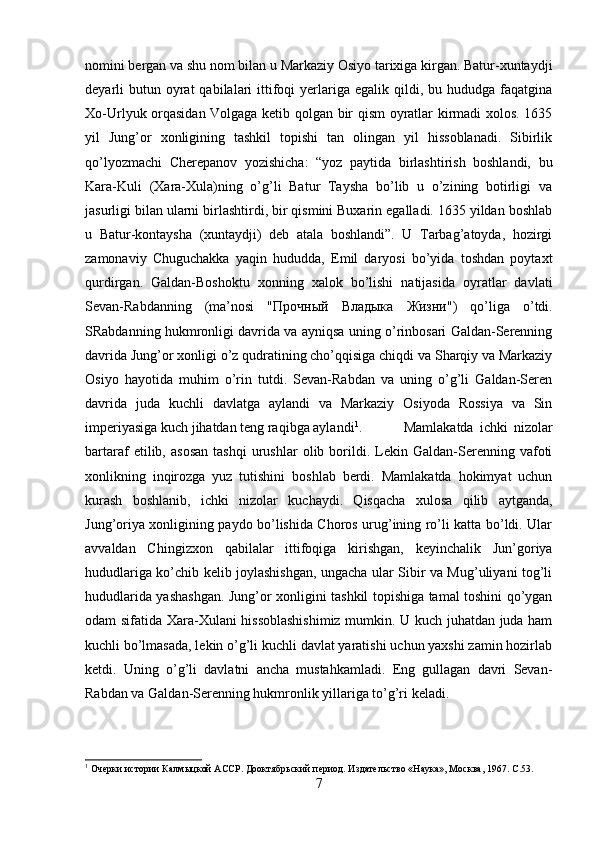 nomini bergan va shu nom bilan u Markaziy Osiyo tarixiga kirgan. Batur-xuntaydji
deyarli  butun oyrat   qabilalari   ittifoqi   yerlariga  egalik qildi, bu  hududga  faqatgina
Xo-Urlyuk orqasidan Volgaga ketib qolgan bir qism oyratlar kirmadi xolos. 1635
yil   Jung’or   xonligining   tashkil   topishi   tan   olingan   yil   hissoblanadi.   Sibirlik
qo’lyozmachi   Cherepanov   yozishicha:   “yoz   paytida   birlashtirish   boshlandi,   bu
Kara-Kuli   (Xara-Xula)ning   o’g’li   Batur   Taysha   bo’lib   u   o’zining   botirligi   va
jasurligi bilan ularni birlashtirdi, bir qismini Buxarin egalladi. 1635 yildan boshlab
u   Batur-kontaysha   (xuntaydji)   deb   atala   boshlandi”.   U   Tarbag’atoyda,   hozirgi
zamonaviy   Chuguchakka   yaqin   hududda,   Emil   daryosi   bo’yida   toshdan   poytaxt
qurdirgan.   Galdan-Boshoktu   xonning   xalok   bo’lishi   natijasida   oyratlar   davlati
Sevan-Rabdanning   (ma’nosi   " Прочный   Владыка   Жизни ")   qo’liga   o’tdi.
SRabdanning hukmronligi davrida va ayniqsa uning o’rinbosari Galdan-Serenning
davrida Jung’or xonligi o’z qudratining cho’qqisiga chiqdi va Sharqiy va Markaziy
Osiyo   hayotida   muhim   o’rin   tutdi.   Sevan-Rabdan   va   uning   o’g’li   Galdan-Seren
davrida   juda   kuchli   davlatga   aylandi   va   Markaziy   Osiyoda   Rossiya   va   Sin
imperiyasiga kuch jihatdan teng raqibga aylandi 1
. Mamlakatda   ichki   nizolar
bartaraf   etilib,   asosan   tashqi   urushlar   olib  borildi.  Lekin  Galdan-Serenning  vafoti
xonlikning   inqirozga   yuz   tutishini   boshlab   berdi.   Mamlakatda   hokimyat   uchun
kurash   boshlanib,   ichki   nizolar   kuchaydi.   Qisqacha   xulosa   qilib   aytganda,
Jung’oriya xonligining paydo bo’lishida Choros urug’ining ro’li katta bo’ldi. Ular
avvaldan   Chingizxon   qabilalar   ittifoqiga   kirishgan,   keyinchalik   Jun’goriya
hududlariga ko’chib kelib joylashishgan, ungacha ular Sibir va Mug’uliyani tog’li
hududlarida yashashgan. Jung’or xonligini tashkil topishiga tamal toshini qo’ygan
odam sifatida Xara-Xulani hissoblashishimiz mumkin. U kuch juhatdan juda ham
kuchli bo’lmasada, lekin o’g’li kuchli davlat yaratishi uchun yaxshi zamin hozirlab
ketdi.   Uning   o’g’li   davlatni   ancha   mustahkamladi.   Eng   gullagan   davri   Sevan-
Rabdan va Galdan-Serenning hukmronlik yillariga to’g’ri keladi.
1
 Очерки истории Калмыцкой АССР. Дооктябрьский период. Издательство «Наука», Москва, 1967.  C.53.
7 