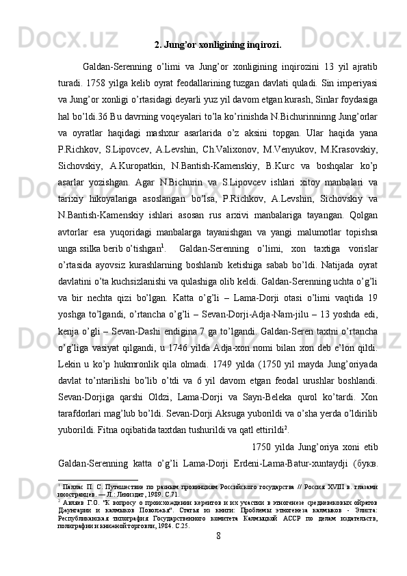 2. Jung’or xonligining inqirozi.
Galdan-Serenning   o’limi   va   Jung’or   xonligining   inqirozini   13   yil   ajratib
turadi. 1758 yilga kelib oyrat  feodallarining tuzgan davlati  quladi. Sin imperiyasi
va Jung’or xonligi o’rtasidagi deyarli yuz yil davom etgan kurash, Sinlar foydasiga
hal bo’ldi.36 Bu davrning voqeyalari to’la ko’rinishda N.Bichurinninng Jung’orlar
va   oyratlar   haqidagi   mashxur   asarlarida   o’z   aksini   topgan.   Ular   haqida   yana
P.Richkov,   S.Lipovcev,   A.Levshin,   Ch.Valixonov,   M.Venyukov,   M.Krasovskiy,
Sichovskiy,   A.Kuropatkin,   N.Bantish-Kamenskiy,   B.Kurc   va   boshqalar   ko’p
asarlar   yozishgan.   Agar   N.Bichurin   va   S.Lipovcev   ishlari   xitoy   manbalari   va
tarixiy   hikoyalariga   asoslangan   bo’lsa,   P.Richkov,   A.Levshin,   Sichovskiy   va
N.Bantish-Kamenskiy   ishlari   asosan   rus   arxivi   manbalariga   tayangan.   Qolgan
avtorlar   esa   yuqoridagi   manbalarga   tayanishgan   va   yangi   malumotlar   topishsa
unga ssilka berib o’tishgan 1
. Galdan-Serenning   o’limi,   xon   taxtiga   vorislar
o’rtasida   ayovsiz   kurashlarning   boshlanib   ketishiga   sabab   bo’ldi.   Natijada   oyrat
davlatini o’ta kuchsizlanishi va qulashiga olib keldi. Galdan-Serenning uchta o’g’li
va   bir   nechta   qizi   bo’lgan.   Katta   o’g’li   –   Lama-Dorji   otasi   o’limi   vaqtida   19
yoshga   to’lgandi,   o’rtancha   o’g’li   –   Sevan-Dorji-Adja-Nam-jilu   –   13   yoshda   edi,
kenja o’gli  – Sevan-Dashi  endigina 7 ga to’lgandi. Galdan-Seren taxtni  o’rtancha
o’g’liga   vasiyat   qilgandi,   u   1746   yilda   Adja-xon   nomi   bilan   xon   deb   e’lon   qildi.
Lekin   u   ko’p   hukmronlik   qila   olmadi.   1749   yilda   (1750   yil   mayda   Jung’oriyada
davlat   to’ntarilishi   bo’lib   o’tdi   va   6   yil   davom   etgan   feodal   urushlar   boshlandi.
Sevan-Dorjiga   qarshi   Oldzi,   Lama-Dorji   va   Sayn-Beleka   qurol   ko’tardi.   Xon
tarafdorlari mag’lub bo’ldi. Sevan-Dorji Aksuga yuborildi va o’sha yerda o’ldirilib
yuborildi. Fitna oqibatida taxtdan tushurildi va qatl ettirildi 2
.
1750   yilda   Jung’oriya   xoni   etib
Galdan-Serenning   katta   o’g’li   Lama-Dorji   Erdeni-Lama-Batur-xuntaydji   ( букв .
1
  Паллас   П.   С.   Путешествие   по   разным   провинциям   Российского   государства   //   Россия   XVIII   в.   глазами
иностранцев. — Л.: Лениздат, 1989.  C .71.
2
  Авляев   Г.О.   "К   вопросу   о   происхождении   кереитов   и   их   участии   в   этногенезе   средневековых   ойратов
Джунгарии   и   калмыков   Поволжья".   Статья   из   книги:   Проблемы   этногенеза   калмыков   -   Элиста:
Республиканская   типография   Государственного   комитета   Калмыцкой   АССР   по   делам   издательств,
полиграфии и книжной торговли, 1984.  C.25.
8 