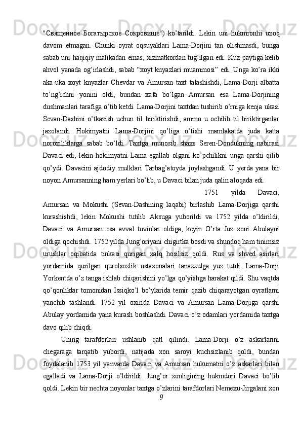 " Священное   Богатырское   Сокровище ")   ko’tarildi.   Lekin   uni   hukmronlii   uzoq
davom   etmagan.   Chunki   oyrat   oqsuyaklari   Lama-Dorjini   tan   olishmasdi,   bunga
sabab uni haqiqiy malikadan emas, xizmatkordan tug’ilgan edi. Kuz paytiga kelib
ahvol yanada og’irlashdi, sabab “xoyt knyazlari muammosi” edi. Unga ko’ra ikki
aka-uka   xoyt   knyazlar   Chevdar   va   Amursan   taxt   talashishdi,   Lama-Dorji   albatta
to’ng’ichni   yonini   oldi,   bundan   xafa   bo’lgan   Amursan   esa   Lama-Dorjining
dushmanlari tarafiga o’tib ketdi. Lama-Dorjini taxtdan tushirib o’rniga kenja ukasi
Sevan-Dashini   o’tkazish   uchun   til   biriktirishdi,   ammo   u   ochilib   til   biriktirganlar
jazolandi.   Hokimyatni   Lama-Dorjini   qo’liga   o’tishi   mamlakatda   juda   katta
noroziliklarga   sabab   bo’ldi.   Taxtga   munosib   shaxs   Seren-Dondukning   nabirasi
Davaci   edi,   lekin   hokimyatni   Lama   egallab   olgani   ko’pchilikni   unga   qarshi   qilib
qo’ydi.   Davacini   ajdodiy   mulklari   Tarbag’atoyda   joylashgandi.   U   yerda   yana   bir
noyon Amursanning ham yerlari bo’lib, u Davaci bilan juda qalin aloqada edi. 
1751   yilda   Davaci,
Amursan   va   Mokushi   (Sevan-Dashining   laqabi)   birlashib   Lama-Dorjiga   qarshi
kurashishdi,   lekin   Mokushi   tutilib   Aksuga   yuborildi   va   1752   yilda   o’ldirildi,
Davaci   va   Amursan   esa   avval   tuvinlar   oldiga,   keyin   O’rta   Juz   xoni   Abulayni
oldiga qochishdi. 1752 yilda Jung’oriyani chigirtka bosdi va shundoq ham tinimsiz
urushlar   oqibatida   tinkasi   qurigan   xalq   hosilsiz   qoldi.   Rus   va   shved   asirlari
yordamida   qurilgan   qurolsozlik   ustaxonalari   tanazzulga   yuz   tutdi.   Lama-Dorji
Yorkentda o’z tanga ishlab chiqarishini yo’lga qo’yishga harakat qildi. Shu vaqtda
qo’qonliklar   tomonidan   Issiqko’l   bo’ylarida   temir   qazib   chiqarayotgan   oyratlarni
yanchib   tashlandi.   1752   yil   oxirida   Davaci   va   Amursan   Lama-Dorjiga   qarshi
Abulay yordamida yana kurash boshlashdi. Davaci o’z odamlari yordamida taxtga
davo qilib chiqdi. 
Uning   tarafdorlari   ushlanib   qatl   qilindi.   Lama-Dorji   o’z   askarlarini
chegaraga   tarqatib   yubordi,   natijada   xon   saroyi   kuchsizlanib   qoldi,   bundan
foydalanib   1753   yil   yanvarda   Davaci   va   Amursan   hukumatni   o’z   askarlari   bilan
egalladi   va   Lama-Dorji   o’ldirildi.   Jung’or   xonligining   hukmdori   Davaci   bo’lib
qoldi. Lekin bir nechta noyonlar taxtga o’zlarini tarafdorlari Nemexu-Jirgalani xon
9 