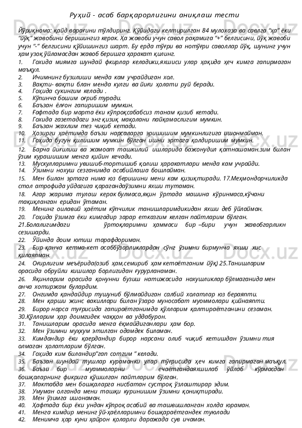 Руҳ ий	 - асаб	 барқ арорл игини	 аниқ л аш	 те сти
Йўриқнома:   қайд   варағини   тўлдиринг.   Қўйидаги   келтирилган   84   мулохаза   ва   савлга “ҳа” ёки
“йўқ” жавобини беришингиз керак. Ҳа жавоби учун савол рақамига “+” белгисини, йўқ жавоби
учун  “-”  белгисини   қўйишингиз   шарт.  Бу  ерда   тўғри   ва  нотўғри   саволлар  йўқ,  шунинг  учун
ҳам узоқ ўйламасдан жавоб беришга ҳаракат  қилинг.
1. Гохида   миямга   шундай   фкирлар   келадики,яхшиси   улар   ҳақида   ҳеч   кимга   гапирмаган
маъқул.
2. Ичимнинг   бузилиши   менда   кам   учрайдиган   хол.
3. Вақти-   вақти   блан   менда   кулги   ва   йиғи   ҳолати   руй   беради.
4. Гоҳида   сукингим   келади   .
5. Кўпинча   бошим   оғриб   туради.
6. Баъзан   ёлғон   гапиришим   мумкин.
7. Ғафтада   бир   марта   ёки   кўпроқсабабсиз   танам   қизиб   кетади.
8. Гохида   газетадаги   энг   қизиқ   мақолани   пайқамаслигим   мумкин.
9. Баъзан   жахлим   тез   чиқиб   кетади.
10. Ҳозирги   ҳаётимда   баъзи   нарсаларга   эришишим   мумкинлигига   ишонмайман.
11. Гоҳида   бугун   қилишим   мумкин   бўлган   ишни   эртага   қолдиришим   мумкин.
12. Барча   йиғилиш   ва   жамоат   ташкилий	
  ишларида   бажонудил   қатнашаман. зим   билан
ўзим   курашишим   менга   қийин   кечади.
13. Мускулларимни   увишиб-тортишиб   қолиш   ҳаракатлари   менда   кам   учрайди.
14. Ўзимни   нохуш   сезганимда   асабийлаша   бошлайман.
15. Мен   билан   эртага   нима   юз   беришини   мени   кам   қизиқтиради. 17.Меҳмондорчиликда  
стол   атрофида   уйдагига   қарагандаўзимни   яхши   тутаман.
18. Агар   жарима   тулаш   керак булмаса,яқин   ўртада   машина   кўринмаса,кўчани 
тақиқланган   еридан   ўтаман.
19. Менинг   оилавий   ҳаётим   кўпчилик   танишларимдикидан   яхши   деб   ўйлайман.
20. Гоҳида   ўзимга   ёки   кимгадир   зарар   етказгим   келган пайтларим   бўлган. 
21.Болалигимдаги ўртоқларимни ҳаммаси бир   –бири учун жавобгарликн 
сезишарди.
22. Ўйинда   доим   ютиш   тарафдориман.
23. Бир   қанча   кетма-кет   асаббўзарликлардан   сўнг   ўзимни   бирмунча   яхши   хис 
қилаяпман.
24. Оғирлигим   меъёрида(озиб   ҳам,семириб   ҳам кетаётганим   йўқ) 25.Танишларим  
орасида   обруйли   кишилар   борлигидан   ғурурланаман.
26. Яқинларим   орасида   қонунни   бузиш   натижасида   нохушликлар бўлмаганида мен  
анча   хотиржам   булардим.
27. Онгимда   қандайдир   тушуниб   бўлмайдиган   салбий   холатлар   юз   бераяпти.
28. Мен   қарши   жинс   вакиллари   билан   ўзаро   муносабат   муоммолари   қийнаяпти.
29. Бирор   нарса   туғрисида   гапираётганимда   қўлларим   қалтираётганини   сезаман. 
30.Қўлларим   ҳар   доимгидек   чаққон   ва   уддабурон.
31. Танишларим   орасида   менга   ёқмайдиганлари   ҳам   бор.
32. Мен   ўзимни   муҳкум   этилган   одамдек   биламан.
33. Кимдандир   ёки   қаердандир   бирор   нарсани   олиб   чиқиб   кетишдан   ўзимни тия  
олмаган   ҳолатларим   бўлган.
34. Гоҳида   ким   биландир”гап   сотгим   ”   келади.
35. Баъзан   шундай   тушлар   кураманки   улар   тўғрисида   ҳеч   кимга   гапирмаган  маъқул.
36. Баъзи бир муаммоларни ечаётгандаяхшилаб ўйлаб кўрмасдан 
бошқаларнинг   фикрига   қўшилган   пайтларим   бўлган.
37. Мактабда   мен   бошқаларга   нисбатан   сустроқ   ўзлаштирар   эдим.
38. Умуман   олганда   мени   ташқи   куринишим   ўзимни   қониқтиради.
39. Мен   ўзимга   ишонаман.
40. Ҳафтада   бир   ёки   ундан   кўпроқ   асабий   ва   ташвишланган   холда   юраман.
41. Менга   кимдир   менинг   ўй-ҳаёлларимни   бошқараётгандек   туюлади
42. Менимча   ҳар   куни   ҳайрон   қоларли   даражада   сув   ичаман. 