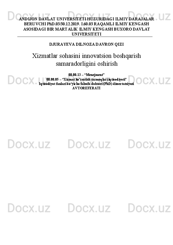 ANDIJON DAVLAT UNIVERSITETI HUZURIDAGI ILMIY DARAJALAR
BERUVCHI PhD.03/30.12.2019. I.60.03 RAQAMLI ILMIY KENGASH
ASOSIDAGI BIR MARTALIK ILMIY KENGASH BUXORO DAVLAT
UNIVERSITETI 
DJURAYEVA DILNOZA DAVRON QIZI  
Xizmatlar sohasini innovatsion boshqarish
samaradorligini oshirish
 
08.00.13 – “Menejment” 
08.00.05 – “Xizmat ko’rsatish tarmoqlari iqtisodiyoti”  
Iqtisodiyot fanlari bo’yicha falsafa doktori (PhD) dissertatsiyasi 
AVTOREFERATI  
M 
.