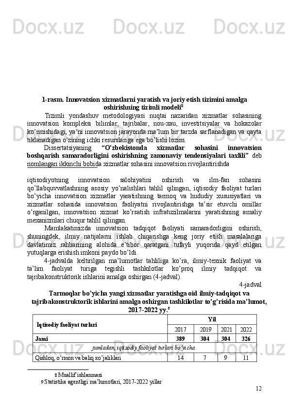  
 
 
 
 
 
 
 
1-rasm. Innovatsion xizmatlarni yaratish va joriy etish tizimini amalga 
oshirishning tizimli modeli 8
 
Tizimli   yondashuv   metodologiyasi   nuqtai   nazaridan   xizmatlar   sohasining
innovatsion   kompleksi   bilimlar,   tajribalar,   nou-xau,   investitsiyalar   va   hokazolar
ko’rinishidagi, ya’ni innovatsion jarayonda ma’lum bir tarzda sarflanadigan va qayta
tiklanadigan o’zining ichki resurslariga ega bo’lishi lozim. 
Dissertatsiyaning   “O’zbekistonda   xizmatlar   sohasini   innovatsion
boshqarish   samaradorligini   oshirishning   zamonaviy   tendensiyalari   taxlili”   deb
nomlangan ikkinchi bobida xizmatlar sohasini innovatsion rivojlantirishda 
 
iqtisodiyotning   innovatsion   salohiyatini   oshirish   va   ilm-fan   sohasini
qo’llabquvvatlashning   asosiy   yo’nalishlari   tahlil   qilingan,   iqtisodiy   faoliyat   turlari
bo’yicha   innovatsion   xizmatlar   yaratishning   tarmoq   va   hududiy   xususiyatlari   va
xizmatlar   sohasida   innovatsion   faoliyatni   rivojlantirishga   ta’sir   etuvchi   omillar
o’rganilgan,   innovatsion   xizmat   ko’rsatish   infratuzilmalarini   yaratishning   amaliy
mexanizmlari chuqur tahlil qilingan. 
Mamlakatimizda   innovatsion   tadqiqot   faoliyati   samaradorligini   oshirish,
shuningdek,   ilmiy   natijalarni   ishlab   chiqarishga   keng   joriy   etish   masalalariga
davlatimiz   rahbarining   alohida   e’tibor   qaratgani   tufayli   yuqorida   qayd   etilgan
yutuqlarga erishish imkoni paydo bo’ldi. 
4-jadvalda   keltirilgan   ma’lumotlar   tahliliga   ko’ra,   ilmiy-texnik   faoliyat   va
ta’lim   faoliyat   turiga   tegishli   tashkilotlar   ko’proq   ilmiy   tadqiqot   va
tajribakonstruktorik ishlarini amalga oshirgan (4-jadval). 
4-jadval 
Tarmoqlar bo’yicha yangi xizmatlar yaratishga oid ilmiy-tadqiqot va
tajribakonstruktorik ishlarini amalga oshirgan tashkilotlar to’g’risida ma’lumot,
2017-2022 yy. 9
 
  Iqtisodiy faoliyat turlari   Yil 
2017  2019  2021  2022 
Jami  389  304  304  326 
jumladan, iqtisodiy faoliyat turlari bo’yicha  
Qishloq, o’rmon va baliq xo’jaliklari  14  7  9  11 
8   Muallif ishlanmasi  
9   Statistika agentligi ma’lumotlari, 2017-2022 yillar  
12 