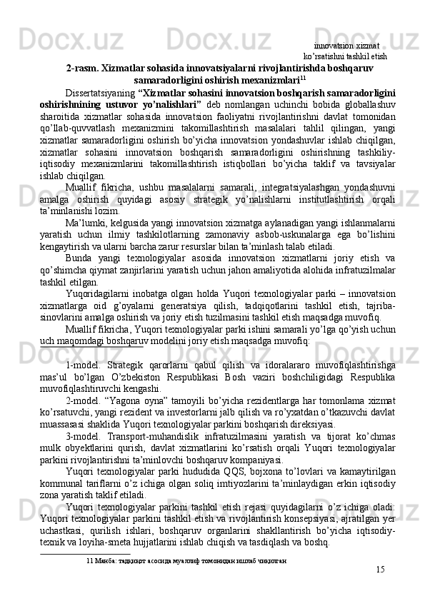   innovatsion xizmat 
  ko’rsatishni tashkil etish 
2-rasm. Xizmatlar sohasida innovatsiyalarni rivojlantirishda boshqaruv
samaradorligini oshirish mexanizmlari 11
 
Dissertatsiyaning  “Xizmatlar sohasini innovatsion boshqarish samaradorligini
oshirishnining   ustuvor   yo’nalishlari”   deb   nomlangan   uchinchi   bobida   globallashuv
sharoitida   xizmatlar   sohasida   innovatsion   faoliyatni   rivojlantirishni   davlat   tomonidan
qo’llab-quvvatlash   mexanizmini   takomillashtirish   masalalari   tahlil   qilingan,   yangi
xizmatlar  samaradorligini  oshirish  bo’yicha  innovatsion  yondashuvlar  ishlab  chiqilgan,
xizmatlar   sohasini   innovatsion   boshqarish   samaradorligini   oshirishning   tashkiliy-
iqtisodiy   mexanizmlarini   takomillashtirish   istiqbollari   bo’yicha   taklif   va   tavsiyalar
ishlab chiqilgan. 
Muallif   fikricha,   ushbu   masalalarni   samarali,   integratsiyalashgan   yondashuvni
amalga   oshirish   quyidagi   asosiy   strategik   yo’nalishlarni   institutlashtirish   orqali
ta’minlanishi lozim. 
Ma’lumki, kelgusida yangi innovatsion xizmatga aylanadigan yangi ishlanmalarni
yaratish   uchun   ilmiy   tashkilotlarning   zamonaviy   asbob-uskunalarga   ega   bo’lishini
kengaytirish va ularni barcha zarur resurslar bilan ta’minlash talab etiladi. 
Bunda   yangi   texnologiyalar   asosida   innovatsion   xizmatlarni   joriy   etish   va
qo’shimcha qiymat zanjirlarini yaratish uchun jahon amaliyotida alohida infratuzilmalar
tashkil etilgan. 
Yuqoridagilarni   inobatga   olgan   holda   Yuqori   texnologiyalar   parki   –   innovatsion
xizmatlarga   oid   g’oyalarni   generatsiya   qilish,   tadqiqotlarini   tashkil   etish,   tajriba-
sinovlarini amalga oshirish va joriy etish tuzilmasini tashkil etish maqsadga muvofiq. 
Muallif fikricha, Yuqori texnologiyalar parki ishini samarali yo’lga qo’yish uchun
uch maqomdagi boshqaruv modelini joriy etish maqsadga muvofiq: 
 
1-model.   Strategik   qarorlarni   qabul   qilish   va   idoralararo   muvofiqlashtirishga
mas’ul   bo’lgan   O’zbekiston   Respublikasi   Bosh   vaziri   boshchiligidagi   Respublika
muvofiqlashtiruvchi kengashi. 
2-model.   “Yagona   oyna”   tamoyili   bo’yicha   rezidentlarga   har   tomonlama   xizmat
ko’rsatuvchi, yangi rezident va investorlarni jalb qilish va ro’yxatdan o’tkazuvchi davlat
muassasasi shaklida Yuqori texnologiyalar parkini boshqarish direksiyasi. 
3-model.   Transport-muhandislik   infratuzilmasini   yaratish   va   tijorat   ko’chmas
mulk   obyektlarini   qurish,   davlat   xizmatlarini   ko’rsatish   orqali   Yuqori   texnologiyalar
parkini rivojlantirishni ta’minlovchi boshqaruv kompaniyasi. 
Yuqori   texnologiyalar   parki   hududida   QQS,   bojxona   to’lovlari   va   kamaytirilgan
kommunal  tariflarni  o’z ichiga olgan soliq  imtiyozlarini  ta’minlaydigan erkin iqtisodiy
zona yaratish taklif etiladi. 
Yuqori   texnologiyalar   parkini   tashkil   etish   rejasi   quyidagilarni   o’z   ichiga   oladi:
Yuqori texnologiyalar parkini tashkil  etish va rivojlantirish konsepsiyasi, ajratilgan yer
uchastkasi,   qurilish   ishlari,   boshqaruv   organlarini   shakllantirish   bo’yicha   iqtisodiy-
texnik va loyiha-smeta hujjatlarini ishlab chiqish va tasdiqlash va boshq. 
11  Манба: тадқиқот асосида муаллиф томонидан ишлаб чиқилган 
15 