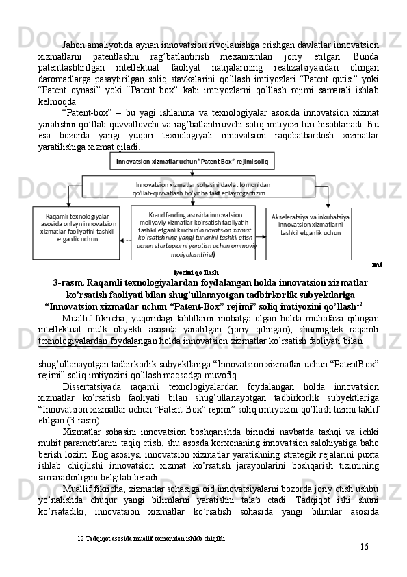 Jahon amaliyotida aynan innovatsion rivojlanishga erishgan davlatlar innovatsion
xizmatlarni   patentlashni   rag’batlantirish   mexanizmlari   joriy   etilgan.   Bunda
patentlashtirilgan   intellektual   faoliyat   natijalarining   realizatsiyasidan   olingan
daromadlarga   pasaytirilgan   soliq   stavkalarini   qo’llash   imtiyozlari   “Patent   qutisi”   yoki
“Patent   oynasi”   yoki   “Patent   box”   kabi   imtiyozlarni   qo’llash   rejimi   samarali   ishlab
kelmoqda. 
“Patent-box”   –   bu   yagi   ishlanma   va   texnologiyalar   asosida   innovatsion   xizmat
yaratishni qo’llab-quvvatlovchi va rag’batlantiruvchi soliq imtiyozi turi hisoblanadi. Bu
esa   bozorda   yangi   yuqori   texnologiyali   innovatsion   raqobatbardosh   xizmatlar
yaratilishiga xizmat qiladi. 
imt
iyozini qo’llash 
3-rasm. Raqamli texnologiyalardan foydalangan holda innovatsion xizmatlar
ko’rsatish faoliyati bilan shug’ullanayotgan tadbirkorlik subyektlariga 
“Innovatsion xizmatlar uchun “Patent-Box” rejimi” soliq imtiyozini qo’llash 12
 
Muallif   fikricha,   yuqoridagi   tahlillarni   inobatga   olgan   holda   muhofaza   qilingan
intellektual   mulk   obyekti   asosida   yaratilgan   (joriy   qilingan),   shuningdek   raqamli
texnologiyalardan foydalangan holda innovatsion xizmatlar ko’rsatish faoliyati bilan 
 
shug’ullanayotgan tadbirkorlik subyektlariga “Innovatsion xizmatlar uchun “PatentBox”
rejimi” soliq imtiyozini qo’llash maqsadga muvofiq. 
Dissertatsiyada   raqamli   texnologiyalardan   foydalangan   holda   innovatsion
xizmatlar   ko’rsatish   faoliyati   bilan   shug’ullanayotgan   tadbirkorlik   subyektlariga
“Innovatsion xizmatlar uchun “Patent-Box” rejimi” soliq imtiyozini qo’llash tizimi taklif
etilgan (3-rasm).  
Xizmatlar   sohasini   innovatsion   boshqarishda   birinchi   navbatda   tashqi   va   ichki
muhit parametrlarini taqiq etish, shu asosda korxonaning innovatsion salohiyatiga baho
berish  lozim.  Eng  asosiysi   innovatsion  xizmatlar  yaratishning  strategik rejalarini  puxta
ishlab   chiqilishi   innovatsion   xizmat   ko’rsatish   jarayonlarini   boshqarish   tizimining
samaradorligini belgilab beradi. 
Muallif fikricha, xizmatlar sohasiga oid innovatsiyalarni bozorda joriy etish ushbu
yo’nalishda   chuqur   yangi   bilimlarni   yaratishni   talab   etadi.   Tadqiqot   ishi   shuni
ko’rsatadiki,   innovatsion   xizmatlar   ko’rsatish   sohasida   yangi   bilimlar   asosida
12  Tadqiqot asosida muallif tomonidan ishlab chiqildi 
16 
 
 
 
 
 
 
 
 
  Innovatsion xizmatlar uchun  “ Patent - Box”  rejimi soliq 
Innovatsion xizmatlar sohasini davlat tomonidan   
qo‘llab - quvvatlash bo‘yicha takl if etilayotgan   tizim  
Raqamli texnologiyalar 
asosida onlayn innovatsion 
xizmatlar faoliyatini tashkil 
etganlik uchun   Akseleratsiya va inkubatsiya 
innovatsion xizmatlarni 
tashkil etganlik uchun   Kraudfanding asosida innovatsion 
moliyaviy xizmatlar ko‘rsatish faoliyatin i 
tashkil etganlik uchun  ( innovatsion xizmat 
ko‘rsatishning yangi turlarini tashkil etish 
uchun startaplarni yaratish uchun ommaviy 
moliyalashtirish
)
  