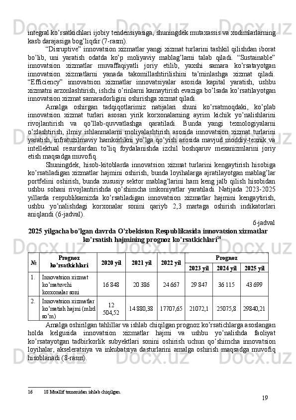 integral ko’rsatkichlari ijobiy tendensiyasiga, shuningdek mutaxassis va xodimlarlarning
kasb darajasiga bog’liqdir (7-rasm). 
“Disruptive” innovatsion xizmatlar yangi xizmat turlarini tashkil qilishdan iborat
bo’lib,   uni   yaratish   odatda   ko’p   moliyaviy   mablag’larni   talab   qiladi.   “Sustainable”
innovatsion   xizmatlar   muvaffaqiyatli   joriy   etilib,   yaxshi   samara   ko’rsatayotgan
innovatsion   xizmatlarni   yanada   takomillashtirilishini   ta’minlashga   xizmat   qiladi.
“Efficiency”   innovatsion   xizmatlar   innovatsiyalar   asosida   kapital   yaratish,   ushbu
xizmatni arzonlashtirish, ishchi o’rinlarni kamaytirish evaziga bo’lsada ko’rsatilayotgan
innovatsion xizmat samaradorligini oshirishga xizmat qiladi. 
Amalga   oshirgan   tadqiqotlarimiz   natijalari   shuni   ko’rsatmoqdaki,   ko’plab
innovatsion   xizmat   turlari   asosan   yirik   korxonalarning   ayrim   kichik   yo’nalishlarini
rivojlantirish   va   qo’llab-quvvatlashga   qaratiladi.   Bunda   yangi   texnologiyalarni
o’zlashtirish,   ilmiy   ishlanmalarni   moliyalashtirish   asosida   innovatsion   xizmat   turlarini
yaratish, infratuzilmaviy hamkorlikni yo’lga qo’yish asosida  mavjud moddiy-texnik va
intellektual   resurslardan   to’liq   foydalanishda   izchil   boshqaruv   mexanizmlarini   joriy
etish maqsadga muvofiq. 
Shuningdek,   hisob-kitoblarda   innovatsion   xizmat   turlarini   kengaytirish   hisobiga
ko’rsatiladigan   xizmatlar   hajmini   oshirish,   bunda   loyihalarga   ajratilayotgan   mablag’lar
portfelini   oshirish,   bunda   xususiy   sektor   mablag’larini   ham   keng   jalb   qilish   hisobidan
ushbu   sohani   rivojlantirishda   qo’shimcha   imkoniyatlar   yaratiladi.   Natijada   2023-2025
yillarda   respublikamizda   ko’rsatiladigan   innovatsion   xizmatlar   hajmini   kengaytirish,
ushbu   yo’nalishdagi   korxonalar   sonini   qariyb   2,3   martaga   oshirish   indikatorlari
aniqlandi (6-jadval). 
6-jadval
2025 yilgacha bo’lgan davrda O’zbekiston Respublikasida innovatsion xizmatlar 
ko’rsatish hajmining prognoz ko’rsatkichlari 16
 
 
№  Prognoz
ko’rsatkichlari  2020 yil  2021 yil  2022 yil  Prognoz 
2023 yil  2024 yil  2025 yil 
1.  Innovatsion xizmat 
ko’rsatuvchi 
korxonalar soni  16 848  20 386  24 667  29 847  36 115  43 699 
2.  Innovatsion xizmatlar
ko’rsatish hajmi (mlrd
so’m)  12 
504,52  14 880,38  17707,65  21072,1  25075,8  29840,21 
Amalga oshirilgan tahlillar va ishlab chiqilgan prognoz ko’rsatichlarga asoslangan
holda   kelgusida   innovatsion   xizmatlar   hajmi   va   ushbu   yo’nalishda   faoliyat
ko’rsatayotgan   tadbirkorlik   subyektlari   sonini   oshirish   uchun   qo’shimcha   innovatsion
loyihalar,   akseleratsiya   va   inkubatsiya   dasturlarini   amalga   oshirish   maqsadga   muvofiq
hisoblanadi (8-rasm). 
 
16  18 Muallif tomonidan ishlab chiqilgan.
19 