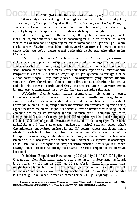 KIRISH (doktorlik dissertatsiyasi annotatsiyasi) 
Dissertatsiya   mavzusining   dolzarbligi   va   zarurati.   Jahon   iqtisodiyotida,
xususan   AQSH,   Yevropa   Ittifoqi   davlatlari,   Xitoy,   Yaponiya   va   Janubiy   Koreyada
xizmatlar   sohasini   rivojlantirish   aholi   bandligini   ta’minlash,   mamlakatlarning
iqtisodiy taraqqiyot darajasini oshirish omili sifatida tadqiq etilmoqda. 
Jahon   bankining   ma’lumotlariga   ko’ra,   2021   yilda   mamlakatlar   yalpi   ichki
mahsuloti   hajmida   xizmatlar   ko’rsatish   sohasining   ulushi   o’rta   hisobda   64   foizni,
xizmat ko’rsatishda band bo’lganlar jami iqtisodiyotda band bo’lganlarning 50 foizini
tashkil   etgan 1
.   Shuning   uchun   jahon   iqtisodiyotini   rivojlantirishda   xizmatlar   sohasi
ustuvorlikka   ega   bo’lib,   ushbu   sohani   boshqarish   uslubiyotini   takomillashtirishni
talab etadi.  
Jahon   amaliyotida   xizmatlar   sohasini   rivojlantirishda   innovatsiya   elementiga
alohida   ahamiyat   qaratilishi   natijasida   narx   va   sifat   ustunligiga   ega   innovatsion
xizmatlar   ko’lamini   oshirish,   yangi   bozorlarni   o’zlashtirish,   bunda   aholining   arzon,
sifatli   hamda   har   tomonlama   qulay   xizmat   turlaridan   foydalanish   imkoniyatlarini
kengaytirish   asosida   2-3   baravar   yuqori   qo’shilgan   qiymatni   yaratishga   alohida
e’tibor   qaratilmoqda.   Ilmiy   tadqiqotlarda   innovatsiyalarni   yangi   xizmat   turlarini
yaratishga   ta’siri   o’rganilgan   bo’lsa-da,   ammo   ilmiy-tadqiqot   ishlarining   ko’lami   va
natijadorligini   oshirish   asosida   yangi   ilmiy   ishlanmalarni   yaratish   va   yangi   xizmat
turlarini joriy etish muammolari ilmiy jihatdan yetarlicha tadqiq etilmagan. 
O’zbekiston   Respublikasida   amalga   oshirilayotgan   islohotlarning   hozirgi
bosqichida   raqobatdosh   innovatsion   mahsulotlar   va   xizmatlarning   yangi   turlarini
yaratishni   tashkil   etish   va   samarali   boshqarish   ustuvor   vazifalardan   biriga   aylanib
bormoqda. Shuning uchun, mavjud ilmiy-innovatsion salohiyatdan to’liq foydalanish,
ilg’or   ilm-fan  yutuqlari  va   istiqbolli   innovatsion   texnologiyalar   asosida   yangi  ishlab
chiqarish   tuzilmalari   va   xizmatlar   turlarini   yaratish   zarur.   Tahlillarimizga   ko’ra,
hozirgi   kunda  faoliyat   ko’rsatayotgan  jami   528 mingdan  ziyod korxonalarning atiga
0,7 foizi (3900 tasi) o’tgan yili innovatsion mahsulotlar ishlab chiqargan. Yalpi ichki
mahsulotning   5,2   foizini   innovatsion   mahsulotlar   tashkil   etmoqda.   Biroq,   ishlab
chiqarilayotgan   innovatsion   mahsulotlarning   2,4   foizini   yuqori   texnologik   sanoat
ishlab chiqarish tashkil etmoqda, xolos. Shu jihatdan, xizmatlar sohasini innovatsion
boshqarish   samaradorligini   oshirish   yuzasidan   ilmiy   asoslangan   taklif   va   tavsiyalar
ishlab chiqish, bunda innovatsion xizmat turlarini yaratish konsepsiyasiga asoslangan
holda   ushbu   sohani   boshqarish   va   rivojlantirishga   nisbatan   uslubiy   yondashuvlarni
nazariy jihatdan asoslash  va amaliy mexanizmlarini  ishlab chiqish dolzarb ahamiyat
kasb etadi. 
O’zbekiston Respublikasi Prezidentining 2022 yil 6 iyulda “2022-2026 yillarda
O’zbekiston   Respublikasining   innovatsion   rivojlanish   strategiyasini   tasdiqlash
to’g’risida”gi   PF-165-son   va   2021   yil   30   sentyabrda   “Xizmatlar   sohasini   jadal
rivojlantirish   chora-   tadbirlari   to’g’risida”gi   PQ-5113-son   qarorlari,   2021   yil   30
sentyabrda “Xizmatlar  sohasini  qo’llab-quvvatlashga  oid qo’shimcha chora-tadbirlar
to’g’risida”gi PF-6318-son Farmonlari hamda hamda 2022 yil 6 iyuldagi “2022-
1   Пoкaзaтeли   миpoвoгo   paзвития.   Экoнoмикa   и   pocт.   World   Bank.   [Элeктpoнный   pecуpc].     URL:
https://data.worldbank.org/indicator/NV.SRV.TOTL.ZS?view=chart (дaтa oбpaщeния: 19.06.2023). 
2 