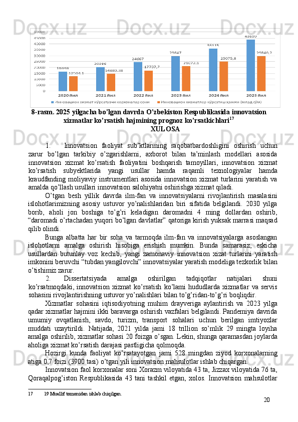 8-rasm. 2025 yilgacha bo’lgan davrda O’zbekiston Respublikasida innovatsion 
xizmatlar ko’rsatish hajmining prognoz ko’rsatkichlari 17
 
 XULOSA 
 
1. Innovatsion   faoliyat   sub’ktlarining   raqobatbardoshligini   oshirish   uchun
zarur   bo’lgan   tarkibiy   o’zgarishlarni,   axborot   bilan   ta’minlash   modellari   asosida
innovatsion   xizmat   ko’rsatish   faoliyatini   boshqarish   tamoyillari,   innovatsion   xizmat
ko’rsatish   subyektlarida   yangi   usullar   hamda   raqamli   texnologiyalar   hamda
kraudfanding  moliyaviy  instrumentlari   asosida   innovatsion  xizmat  turlarini  yaratish   va
amalda qo’llash usullari innovatsion salohiyatni oshirishga xizmat qiladi. 
O’tgan   besh   yillik   davrda   ilm-fan   va   innovatsiyalarni   rivojlantirish   masalasini
islohotlarimizning   asosiy   ustuvor   yo’nalishlaridan   biri   sifatida   belgilandi.   2030   yilga
borib,   aholi   jon   boshiga   to’g’ri   keladigan   daromadni   4   ming   dollardan   oshirib,
“daromadi o’rtachadan yuqori bo’lgan davlatlar” qatoriga kirish yuksak marrasi maqsad
qilib olindi. 
Bunga   albatta   har   bir   soha   va   tarmoqda   ilm-fan   va   innovatsiyalarga   asoslangan
islohotlarni   amalga   oshirish   hisobiga   erishish   mumkin.   Bunda   samarasiz,   eskicha
usullardan   butunlay   voz   kechib,   yangi   zamonaviy   innovatsion   xizat   turlarini   yaratish
imkonini beruvchi “tubdan yangilovchi” innovatsiyalar yaratish modeliga tezkorlik bilan
o’tishimiz zarur. 
2. Dissertatsiyada   amalga   oshirilgan   tadqiqotlar   natijalari   shuni
ko’rsatmoqdaki,   innovatsion   xizmat   ko’rsatish   ko’lami   hududlarda   xizmatlar   va   servis
sohasini rivojlantirishning ustuvor yo’nalishlari bilan to’g’ridan-to’g’ri boqliqdir. 
Xizmatlar   sohasini   iqtisodiyotning   muhim   drayveriga   aylantirish   va   2023   yilga
qadar xizmatlar hajmini ikki baravarga oshirish vazfalari belgilandi. Pandemiya davrida
umumiy   ovqatlanish,   savdo,   turizm,   transport   sohalari   uchun   berilgan   imtiyozlar
muddati   uzaytirildi.   Natijada,   2021   yilda   jami   18   trillion   so’mlik   29   mingta   loyiha
amalga oshirilib, xizmatlar sohasi 20 foizga o’sgan. Lekin, shunga qaramasdan joylarda
aholiga xizmat ko’rsatish darajasi pastligicha qolmoqda. 
Hozirgi   kunda   faoliyat   ko’rsatayotgan   jami   528   mingdan   ziyod   korxonalarning
atiga 0,7 foizi (3900 tasi) o’tgan yili innovatsion mahsulotlar ishlab chiqargan. 
Innovatsion faol korxonalar soni Xorazm viloyatida 43 ta, Jizzax viloyatida 76 ta,
Qoraqalpog’iston   Respublikasida   43   tani   tashkil   etgan,   xolos.   Innovatsion   mahsulotlar
17  19 Muallif tomonidan ishlab chiqilgan.
20 