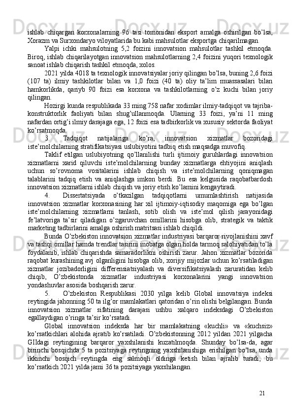 ishlab   chiqargan   korxonalarning   96   tasi   tomonidan   eksport   amalga   oshirilgan   bo’lsa,
Xorazm va Surxondaryo viloyatlarida bu kabi mahsulotlar eksportga chiqarilmagan. 
Yalpi   ichki   mahsulotning   5,2   foizini   innovatsion   mahsulotlar   tashkil   etmoqda.
Biroq, ishlab chiqarilayotgan innovatsion mahsulotlarning 2,4 foizini yuqori texnologik
sanoat ishlab chiqarish tashkil etmoqda, xolos. 
2021 yilda 4018 ta texnologik innovatsiyalar joriy qilingan bo’lsa, buning 2,6 foizi
(107   ta)   ilmiy   tashkilotlar   bilan   va   1,0   foizi   (40   ta)   oliy   ta’lim   muassasalari   bilan
hamkorlikda,   qariyb   90   foizi   esa   korxona   va   tashkilotlarning   o’z   kuchi   bilan   joriy
qilingan. 
Hozirgi kunda respublikada 33 ming 758 nafar xodimlar ilmiy-tadqiqot va tajriba-
konstruktorlik   faoliyati   bilan   shug’ullanmoqda.   Ularning   33   foizi,   ya’ni   11   ming
nafardan ortig’i ilmiy darajaga ega, 12 foizi esa tadbirkorlik va xususiy sektorda faoliyat
ko’rsatmoqda. 
3. Tadqiqot   natijalariga   ko’ra,   innovatsion   xizmatlar   bozoridagi
iste’molchilarning stratifikatsiyasi uslubiyotini tadbiq etish maqsadga muvofiq. 
Taklif   etilgan   uslubiyotning   qo’llanilishi   turli   ijtimoiy   guruhlardagi   innovatsion
xizmatlarni   xarid   qiluvchi   iste’molchilarning   bunday   xizmatlarga   ehtiyojini   aniqlash
uchun   so’rovnoma   vositalarini   ishlab   chiqish   va   iste’molchilarning   qoniqmagan
talablarini   tadqiq   etish   va   aniqlashga   imkon   berdi.   Bu   esa   kelgusida   raqobatbardosh
innovatsion xizmatlarni ishlab chiqish va joriy etish ko’lamini kengaytiradi. 
4. Dissertatsiyada   o’tkazilgan   tadqiqotlarni   umumlashtirish   natijasida
innovatsion   xizmatlar   korxonasining   har   xil   ijtimoiy-iqtisodiy   maqomiga   ega   bo’lgan
iste’molchilarning   xizmatlarni   tanlash,   sotib   olish   va   iste’mol   qilish   jarayonidagi
fe’latvoriga   ta’sir   qiladigan   o’zgaruvchan   omillarini   hisobga   olib,   strategik   va   taktik
marketing tadbirlarini amalga oshirish matritsasi ishlab chiqildi. 
Bunda O’zbekiston innovatsion xizmatlar industriyasi barqaror rivojlanishini xavf
va tashqi omillar hamda trendlar tasirini inobatga olgan holda tarmoq salohiyatidan to’la
foydalanib,   ishlab   chiqarishda   samaradorlikni   oshirish   zarur.   Jahon   xizmatlar   bozorida
raqobat kurashining avj olganligini hisobga olib, xorijiy mijozlar uchun ko’rsatiladigan
xizmatlar   jozibadorligini   differensiatsiyalash   va   diversifikatsiyalash   zaruratidan   kelib
chiqib,   O’zbekistonda   xizmatlar   industriyasi   korxonalarini   yangi   innovatsion
yondashuvlar asosida boshqarish zarur. 
5. O’zbekiston   Respublikasi   2030   yilga   kelib   Global   innovatsiya   indeksi
reytingida jahonning 50 ta ilg’or mamlakatlari qatoridan o’rin olishi belgilangan. Bunda
innovatsion   xizmatlar   sifatining   darajasi   ushbu   xalqaro   indeksdagi   O’zbekiston
egallaydigan o’ringa ta’sir ko’rsatadi. 
Global   innovatsion   indeksda   har   bir   mamlakatning   «kuchli»   va   «kuchsiz»
ko’rsatkichlari   alohida  ajratib   ko’rsatiladi.   O’zbekistonning   2012   yildan  2021   yilgacha
GIIdagi   reytingining   barqaror   yaxshilanishi   kuzatilmoqda.   Shunday   bo’lsa-da,   agar
birinchi  bosqichda  5  ta  pozitsiyaga   reytingning  yaxshilanishiga   erishilgan   bo’lsa,   unda
ikkinchi   bosqich   reytingda   eng   salmoqli   oldinga   ketish   bilan   ajralib   turadi,   bu
ko’rsatkich 2021 yilda jami 36 ta pozitsiyaga yaxshilangan. 
21 