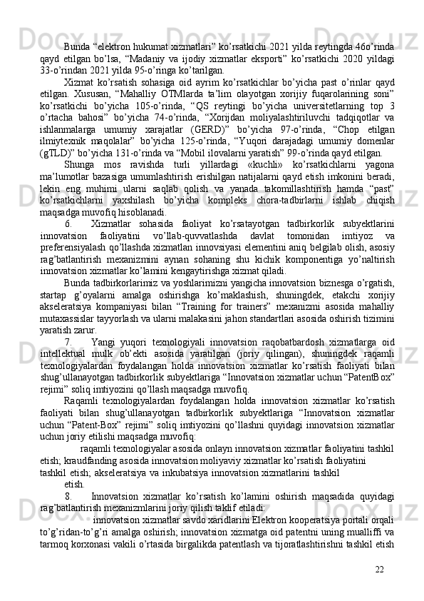 Bunda “elektron hukumat xizmatlari” ko’rsatkichi 2021 yilda reytingda 46o’rinda
qayd   etilgan   bo’lsa,   “Madaniy   va   ijodiy   xizmatlar   eksporti”   ko’rsatkichi   2020   yildagi
33-o’rindan 2021 yilda 95-o’ringa ko’tarilgan. 
Xizmat   ko’rsatish   sohasiga   oid   ayrim   ko’rsatkichlar   bo’yicha   past   o’rinlar   qayd
etilgan.   Xususan,   “Mahalliy   OTMlarda   ta’lim   olayotgan   xorijiy   fuqarolarining   soni”
ko’rsatkichi   bo’yicha   105-o’rinda,   “QS   reytingi   bo’yicha   universitetlarning   top   3
o’rtacha   bahosi”   bo’yicha   74-o’rinda,   “Xorijdan   moliyalashtiriluvchi   tadqiqotlar   va
ishlanmalarga   umumiy   xarajatlar   (GERD)”   bo’yicha   97-o’rinda,   “Chop   etilgan
ilmiytexnik   maqolalar”   bo’yicha   125-o’rinda,   “Yuqori   darajadagi   umumiy   domenlar
(gTLD)” bo’yicha 131-o’rinda va “Mobil ilovalarni yaratish” 99-o’rinda qayd etilgan. 
Shunga   mos   ravishda   turli   yillardagi   «kuchli»   ko’rsatkichlarni   yagona
ma’lumotlar bazasiga  umumlashtirish erishilgan natijalarni  qayd etish imkonini beradi,
lekin   eng   muhimi   ularni   saqlab   qolish   va   yanada   takomillashtirish   hamda   “past”
ko’rsatkichlarni   yaxshilash   bo’yicha   kompleks   chora-tadbirlarni   ishlab   chiqish
maqsadga muvofiq hisoblanadi. 
6. Xizmatlar   sohasida   faoliyat   ko’rsatayotgan   tadbirkorlik   subyektlarini
innovatsion   faoliyatini   vo’llab-quvvatlashda   davlat   tomonidan   imtiyoz   va
preferensiyalash qo’llashda xizmatlan innovsiyasi elementini aniq belgilab olish, asosiy
rag’batlantirish   mexanizmini   aynan   sohaning   shu   kichik   komponentiga   yo’naltirish
innovatsion xizmatlar ko’lamini kengaytirishga xizmat qiladi. 
Bunda tadbirkorlarimiz va yoshlarimizni yangicha innovatsion biznesga o’rgatish,
startap   g’oyalarni   amalga   oshirishga   ko’maklashish,   shuningdek,   etakchi   xorijiy
akseleratsiya   kompaniyasi   bilan   “Training   for   trainers”   mexanizmi   asosida   mahalliy
mutaxassislar tayyorlash va ularni malakasini jahon standartlari asosida oshirish tizimini
yaratish zarur. 
7. Yangi   yuqori   texnologiyali   innovatsion   raqobatbardosh   xizmatlarga   oid
intellektual   mulk   ob’ekti   asosida   yaratilgan   (joriy   qilingan),   shuningdek   raqamli
texnologiyalardan   foydalangan   holda   innovatsion   xizmatlar   ko’rsatish   faoliyati   bilan
shug’ullanayotgan tadbirkorlik subyektlariga “Innovatsion xizmatlar uchun “PatentBox”
rejimi” soliq imtiyozini qo’llash maqsadga muvofiq.  
Raqamli   texnologiyalardan   foydalangan   holda   innovatsion   xizmatlar   ko’rsatish
faoliyati   bilan   shug’ullanayotgan   tadbirkorlik   subyektlariga   “Innovatsion   xizmatlar
uchun   “Patent-Box”   rejimi”   soliq   imtiyozini   qo’llashni   quyidagi   innovatsion   xizmatlar
uchun joriy etilishi maqsadga muvofiq: 
raqamli texnologiyalar asosida onlayn innovatsion xizmatlar faoliyatini tashkil 
etish; kraudfanding asosida innovatsion moliyaviy xizmatlar ko’rsatish faoliyatini 
tashkil etish; akseleratsiya va inkubatsiya innovatsion xizmatlarini tashkil
etish. 
8. Innovatsion   xizmatlar   ko’rsatish   ko’lamini   oshirish   maqsadida   quyidagi
rag’batlantirish mexanizmlarini joriy qilish taklif etiladi: 
innovatsion xizmatlar savdo xaridlarini Elektron kooperatsiya portali orqali
to’g’ridan-to’g’ri amalga oshirish; innovatsion xizmatga oid patentni uning mualliffi va
tarmoq korxonasi vakili o’rtasida birgalikda patentlash va tijoratlashtirishni tashkil etish
22 