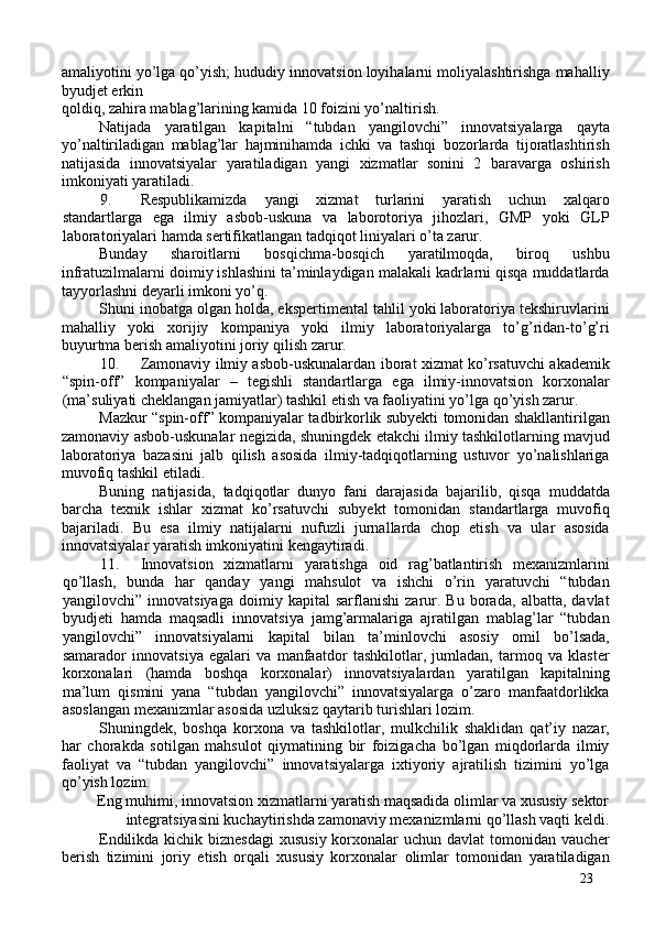 amaliyotini yo’lga qo’yish; hududiy innovatsion loyihalarni moliyalashtirishga mahalliy
byudjet erkin 
qoldiq, zahira mablag’larining kamida 10 foizini yo’naltirish. 
Natijada   yaratilgan   kapitalni   “tubdan   yangilovchi”   innovatsiyalarga   qayta
yo’naltiriladigan   mablag’lar   hajminihamda   ichki   va   tashqi   bozorlarda   tijoratlashtirish
natijasida   innovatsiyalar   yaratiladigan   yangi   xizmatlar   sonini   2   baravarga   oshirish
imkoniyati yaratiladi. 
9. Respublikamizda   yangi   xizmat   turlarini   yaratish   uchun   xalqaro
standartlarga   ega   ilmiy   asbob-uskuna   va   laborotoriya   jihozlari,   GMP   yoki   GLP
laboratoriyalari hamda sertifikatlangan tadqiqot liniyalari o’ta zarur. 
Bunday   sharoitlarni   bosqichma-bosqich   yaratilmoqda,   biroq   ushbu
infratuzilmalarni doimiy ishlashini ta’minlaydigan malakali kadrlarni qisqa muddatlarda
tayyorlashni deyarli imkoni yo’q. 
Shuni inobatga olgan holda, ekspertimental tahlil yoki laboratoriya tekshiruvlarini
mahalliy   yoki   xorijiy   kompaniya   yoki   ilmiy   laboratoriyalarga   to’g’ridan-to’g’ri
buyurtma berish amaliyotini joriy qilish zarur. 
10. Zamonaviy ilmiy asbob-uskunalardan iborat xizmat ko’rsatuvchi akademik
“spin-off”   kompaniyalar   –   tegishli   standartlarga   ega   ilmiy-innovatsion   korxonalar
(ma’suliyati cheklangan jamiyatlar) tashkil etish va faoliyatini yo’lga qo’yish zarur. 
Mazkur “spin-off” kompaniyalar tadbirkorlik subyekti tomonidan shakllantirilgan
zamonaviy asbob-uskunalar negizida, shuningdek etakchi ilmiy tashkilotlarning mavjud
laboratoriya   bazasini   jalb   qilish   asosida   ilmiy-tadqiqotlarning   ustuvor   yo’nalishlariga
muvofiq tashkil etiladi. 
Buning   natijasida,   tadqiqotlar   dunyo   fani   darajasida   bajarilib,   qisqa   muddatda
barcha   texnik   ishlar   xizmat   ko’rsatuvchi   subyekt   tomonidan   standartlarga   muvofiq
bajariladi.   Bu   esa   ilmiy   natijalarni   nufuzli   jurnallarda   chop   etish   va   ular   asosida
innovatsiyalar yaratish imkoniyatini kengaytiradi. 
11. Innovatsion   xizmatlarni   yaratishga   oid   rag’batlantirish   mexanizmlarini
qo’llash,   bunda   har   qanday   yangi   mahsulot   va   ishchi   o’rin   yaratuvchi   “tubdan
yangilovchi”   innovatsiyaga   doimiy   kapital   sarflanishi   zarur.   Bu   borada,   albatta,   davlat
byudjeti   hamda   maqsadli   innovatsiya   jamg’armalariga   ajratilgan   mablag’lar   “tubdan
yangilovchi”   innovatsiyalarni   kapital   bilan   ta’minlovchi   asosiy   omil   bo’lsada,
samarador   innovatsiya   egalari   va   manfaatdor   tashkilotlar,   jumladan,   tarmoq   va   klaster
korxonalari   (hamda   boshqa   korxonalar)   innovatsiyalardan   yaratilgan   kapitalning
ma’lum   qismini   yana   “tubdan   yangilovchi”   innovatsiyalarga   o’zaro   manfaatdorlikka
asoslangan mexanizmlar asosida uzluksiz qaytarib turishlari lozim. 
Shuningdek,   boshqa   korxona   va   tashkilotlar,   mulkchilik   shaklidan   qat’iy   nazar,
har   chorakda   sotilgan   mahsulot   qiymatining   bir   foizigacha   bo’lgan   miqdorlarda   ilmiy
faoliyat   va   “tubdan   yangilovchi”   innovatsiyalarga   ixtiyoriy   ajratilish   tizimini   yo’lga
qo’yish lozim. 
Eng muhimi, innovatsion xizmatlarni yaratish maqsadida olimlar va xususiy sektor
integratsiyasini kuchaytirishda zamonaviy mexanizmlarni qo’llash vaqti keldi. 
Endilikda kichik biznesdagi  xususiy korxonalar  uchun davlat tomonidan vaucher
berish   tizimini   joriy   etish   orqali   xususiy   korxonalar   olimlar   tomonidan   yaratiladigan
23 