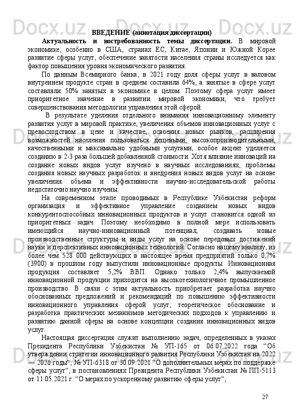 ВВЕДЕНИЕ (аннотация диссертации) 
Актуальность   и   востребованность   темы   диссертации.   В   мировой
экономике,   особенно   в   США,   странах   ЕС,   Китае,   Японии   и   Южной   Корее
развитие   сферы   услуг,   обеспечение   занятости   населения   страны   исследуется   как
фактор повышения уровня экономического развития. 
По   данным   Всемирного   банка,   в   2021   году   доля   сферы   услуг   в   валовом
внутреннем   продукте   стран   в   среднем   составила   64%,   а   занятые   в   сфере   услуг
составляли   50%   занятых   в   экономике   в   целом.   Поэтому   сфера   услуг   имеет
приоритетное   значение   в   развитии   мировой   экономики,   что   требует
совершенствования методологии управления этой сферой. 
  В   результате   уделения   отдельного   внимания   инновационному   элементу
развития услуг в мировой практике, увеличения объемов инновационных услуг с
превосходством   в   цене   и   качестве,   освоения   новых   рынков,   расширения
возможностей   населения   пользоваться   дешевыми,   высокопроизводительными,
качественными   и   максимально   удобными   услугами,   особое   акцент   уделяется
созданию в 2-3 раза большей добавленной стоимости. Хотя влияние инноваций на
создание   новых   видов   услуг   изучено   в   научных   исследованиях,   проблемы
создания   новых   научных   разработок   и   внедрения   новых   видов   услуг   на   основе
увеличения   объема   и   эффективности   научно-исследовательской   работы
недостаточно научно изучены. 
На   современном   этапе   проводимых   в   Республике   Узбекистан   реформ
организация   и   эффективное   управление   созданием   новых   видов
конкурентоспособных   инновационных   продуктов   и   услуг   становится   одной   из
приоритетных   задач.   Поэтому   необходимо   в   полной   мере   использовать
имеющийся   научно-инновационный   потенциал,   создавать   новые
производственные   структуры   и   виды   услуг   на   основе   передовых   достижений
науки и перспективных инновационных технологий. Согласно нашему анализу, из
более   чем   528   000   действующих   в   настоящее   время   предприятий   только   0,7%
(3900)   в   прошлом   году   выпустили   инновационные   продукты.   Инновационная
продукция   составляет   5,2%   ВВП.   Однако   только   2,4%   выпускаемой
инновационной   продукции   приходится   на   высокотехнологичное   промышленное
производство.   В   связи   с   этим   актуальность   приобретает   разработка   научно
обоснованных   предложений   и   рекомендаций   по   повышению   эффективности
инновационного   управления   сферой   услуг,   теоретическое   обоснование   и
разработка   практических   механизмов   методических   подходов   к   управлению   и
развитию   данной   сферы   на   основе   концепции   создания   инновационных   видов
услуг. 
Настоящая   диссертация   служит   выполнению   задач,   определенных   в   указах
Президента   Республики   Узбекистан   №   УП-165   от   06.07.2022   года   “Об
утверждении стратегии инновационного развития Республики Узбекистан на 2022
— 2026 годы“, № УП-6318 от 30.09.2021 “О дополнительных мерах по поддержке
сферы  услуг“,   в  постановлениях  Президента  Республики  Узбекистан   №  ПП-5113
от 11.05.2021 г. “О мерах по ускоренному развитию сферы услуг“,  
27 