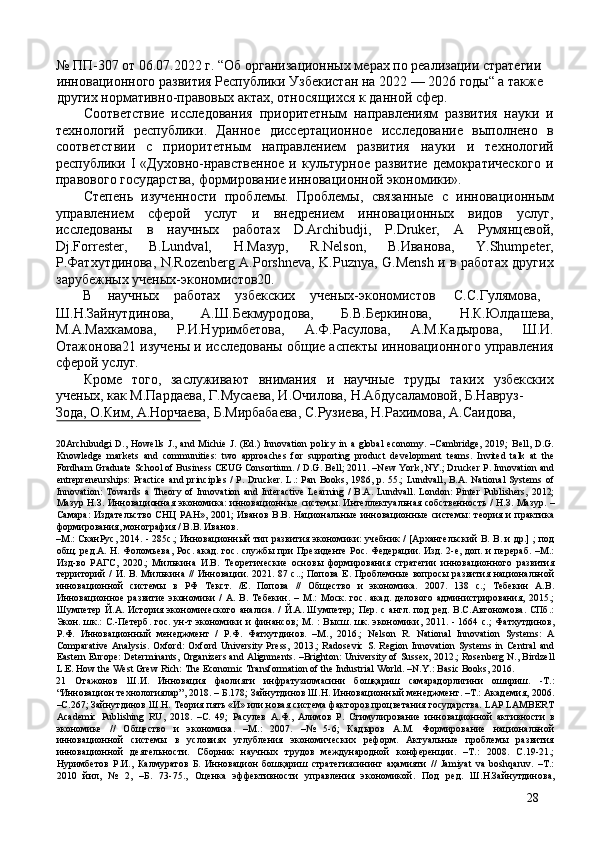 № ПП-307 от 06.07.2022 г. “Об организационных мерах по реализации стратегии 
инновационного развития Республики Узбекистан на 2022 — 2026 годы“ а также 
других нормативно-правовых актах, относящихся к данной сфер. 
Соответствие   исследования   приоритетным   направлениям   развития   науки   и
технологий   республики.   Данное   диссертационное   исследование   выполнено   в
соответствии   с   приоритетным   направлением   развития   науки   и   технологий
республики  I   «Духовно-нравственное   и  культурное   развитие   демократического   и
правового государства, формирование инновационной экономики». 
Степень   изученности   проблемы.   Проблемы,   связанные   с   инновационным
управлением   сферой   услуг   и   внедрением   инновационных   видов   услуг,
исследованы   в   научных   работах   D.Archibudji,   P.Druker,   А   Румянцевой,
Dj.Forrester,   B.Lundval,   Н.Мазур,   R.Nelson,   В.Иванова,   Y.Shumpeter,
Р.Фатхутдинова, N.Rozenberg A.Porshneva, K.Puznya, G.Mensh и в работах других
зарубежных ученых-экономистов20. 
В  научных  работах  узбекских  ученых-экономистов  С.С.Гулямова, 
Ш.Н.Зайнутдинова,   А.Ш.Бекмуродова,   Б.B.Беркинова,   Н.К.Юлдашева,
М.A.Махкамова,   Р.И.Нуримбетова,   А.Ф.Расулова,   А.M.Кадырова,   Ш.И.
Отажонова21 изучены и исследованы общие аспекты инновационного управления
сферой услуг. 
Кроме   того,   заслуживают   внимания   и   научные   труды   таких   узбекских
ученых, как М.Пардаева, Г.Мусаева, И.Очилова, Н.Абдусаламовой, Б.Навруз-
Зода, О.Ким, А.Норчаева, Б.Мирбабаева, С.Рузиева, Н.Рахимова, А.Саидова, 
 
20Archibudgi  D.,   Howells  J.,  and  Michie  J.  (Ed.)  Innovation  policy  in  a  global  economy.   –Cambridge,  2019;  Bell,  D.G.
Knowledge   markets   and   communities:   two   approaches   for   supporting   product   development   teams.   Invited   talk   at   the
Fordham Graduate School of Business CEUG Consortium. / D.G. Bell; 2011. –New York, NY.; Drucker P. Innovation and
entrepreneurships:  Practice  and principles /  P. Drucker.  L.: Pan Books, 1986, p. 55.; Lundvall, B.A. National  Systems of
Innovation:   Towards   a  Theory  of  Innovation   and  Interactive   Learning   /  B.A.  Lundvall.  London:  Pinter   Publishers,   2012;
Мазур   Н . З .   Инновационная   экономика :   инновационные   системы .   Интеллектуальная собственность / Н.З. Мазур. –
Самара:  Издательство  СНЦ РАН»,  2001;  Иванов  В.В. Национальные  инновационные  системы:  теория и  практика
формирования, монография / В.В. Иванов. 
–М.: СканРус, 2014. - 285с.; Инновационный тип развития экономики: учебник / [Архангельский В. В. и др.] ; под
общ. ред.А. Н. Фоломьева,  Рос. акад. гос. службы при Президенте Рос. Федерации. Изд. 2-е, доп. и перераб. –М.:
Изд-во   РАГС,   2020.;   Милькина   И.В.   Теоретические   основы   формирования   стратегии   инновационного   развития
территорий   /  И.  В.  Милькина  //  Инновации. 2021.  87 с..;   Попова   Е. Проблемные   вопросы  развития  национальной
инновационной   системы   в   РФ   Текст.   /Е.   Попова   //   Общество   и   экономика.   2007.   138   с.;   Тебекин   А.В.
Инновационное   развитие   экономики   /   А.   В.   Тебекин.   –   М.:   Моск.   гос.   акад.   делового   администрирования,   2015.;
Шумпетер Й.А. История экономического анализа. / Й.А. Шумпетер;  Пер. с англ. под  ред. В.С.Автономова. СПб.:
Экон. шк.:  С.-Петерб.  гос.  ун-т  экономики   и  финансов;  М.  :  Высш.  шк.  экономики, 2011.  - 1664  с.;   Фатхутдинов,
Р.Ф.   Инновационный   менеджмент   /   Р.Ф.   Фатхутдинов.   –М.,   2016.;   Nelson   R.   National   Innovation   Systems:   A
Comparative  Analysis.   Oxford:  Oxford  University   Press,   2013.;  Radosevic  S.  Region  Innovation   Systems  in  Central  and
Eastern Europe: Determinants, Organizers and Alignments. –Brighton: University of Sussex, 2012.; Rosenberg N., Birdzell
L.E. How the West Grew Rich: The Economic Transformation of the Industrial World. –N.Y.: Basic Books, 2016. 
21   Отажонов   Ш.И.   Инновация   фаолияти   инфратузилмасини   бошқариш   самарадорлигини   ошириш.   -Т.:
“Инновацион технологиялар”, 2018. – Б.178; Зайнутдинов Ш.Н. Инновационный менеджмент. –Т.: Академия, 2006.
–С.267; Зайнутдинов Ш.Н. Теория пять «И» или новая система факторов процветания государства. LAP LAMBERT
Academic   Publishing   RU,   2018.   –С.   49;   Расулев   А.Ф.,   Алимов   Р.   Стимулирование   инновационной   активности   в
экономике   //   Общество   и   экономика.   –М.:   2007.   –№   5-6;   Кадыров   А.М.   Формирование   национальной
инновационной   системы   в   условиях   углубления   экономических   реформ.   Актуальные   проблемы   развития
инновационной   деятельности.   Сборник   научных   трудов   международной   конференции.   –Т.:   2008.   С.19-21.;
Нуримбетов   Р.И.,   Калмуратов   Б.   Инновацион   бошқариш   стратегиясининг   аҳамияти   //   Jamiyat   va   boshqaruv.   –Т.:
2010   йил,   №   2,   –Б.   73-75.,   Оценка   эффективности   управления   экономикой.   Под   ред.   Ш.Н.Зайнутдинова,
28 