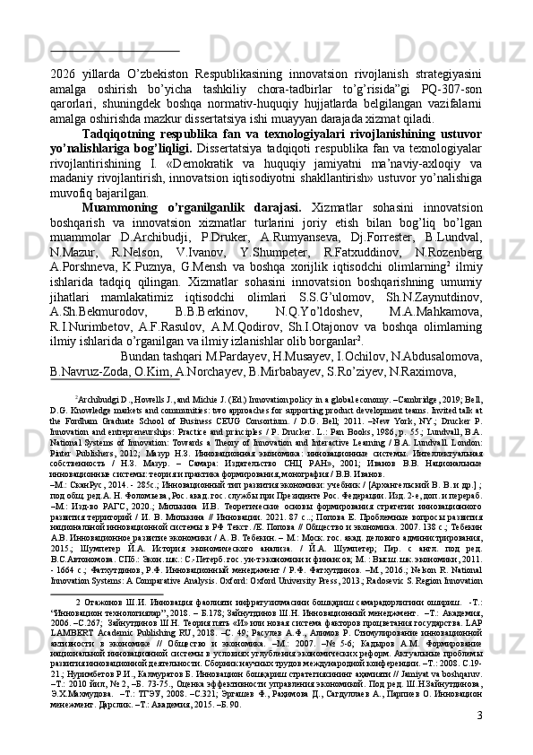  
2026   yillarda   O’zbekiston   Respublikasining   innovatsion   rivojlanish   strategiyasini
amalga   oshirish   bo’yicha   tashkiliy   chora-tadbirlar   to’g’risida”gi   PQ-307-son
qarorlari,   shuningdek   boshqa   normativ-huquqiy   hujjatlarda   belgilangan   vazifalarni
amalga oshirishda mazkur dissertatsiya ishi muayyan darajada xizmat qiladi. 
Tadqiqotning   respublika   fan   va   texnologiyalari   rivojlanishining   ustuvor
yo’nalishlariga   bog’liqligi.   Dissertatsiya   tadqiqoti   respublika   fan   va   texnologiyalar
rivojlantirishining   I.   «Demokratik   va   huquqiy   jamiyatni   ma’naviy-axloqiy   va
madaniy rivojlantirish, innovatsion iqtisodiyotni  shakllantirish» ustuvor  yo’nalishiga
muvofiq bajarilgan. 
Muammoning   o’rganilganlik   darajasi.   Xizmatlar   sohasini   innovatsion
boshqarish   va   innovatsion   xizmatlar   turlarini   joriy   etish   bilan   bog’liq   bo’lgan
muammolar   D.Archibudji,   P.Druker,   A.Rumyanseva,   Dj.Forrester,   B.Lundval,
N.Mazur,   R.Nelson,   V.Ivanov,   Y.Shumpeter,   R.Fatxuddinov,   N.Rozenberg
A.Porshneva,   K.Puznya,   G.Mensh   va   boshqa   xorijlik   iqtisodchi   olimlarning 2
  ilmiy
ishlarida   tadqiq   qilingan.   Xizmatlar   sohasini   innovatsion   boshqarishning   umumiy
jihatlari   mamlakatimiz   iqtisodchi   olimlari   S.S.G’ulomov,   Sh.N.Zaynutdinov,
A.Sh.Bekmurodov,   B.B.Berkinov,   N.Q.Yo’ldoshev,   M.A.Mahkamova,
R.I.Nurimbetov,   A.F.Rasulov,   A.M.Qodirov,   Sh.I.Otajonov   va   boshqa   olimlarning
ilmiy ishlarida o’rganilgan va ilmiy izlanishlar olib borganlar 2
. 
Bundan tashqari M.Pardayev, H.Musayev, I.Ochilov, N.Abdusalomova, 
B.Navruz-Zoda, O.Kim, A.Norchayev, B.Mirbabayev, S.Ro’ziyev, N.Raximova, 
 
2
Archibudgi D., Howells J., and Michie J. (Ed.) Innovation policy in a global economy. –Cambridge, 2019; Bell,
D.G. Knowledge markets and communities: two approaches for supporting product development teams. Invited talk at
the   Fordham   Graduate   School   of   Business   CEUG   Consortium.   /   D.G.   Bell;   2011.   –New   York,   NY.;   Drucker   P.
Innovation   and   entrepreneurships:   Practice   and   principles   /   P.   Drucker.   L.:   Pan   Books,   1986,   p.   55.;   Lundvall,   B.A.
National   Systems of  Innovation:   Towards  a  Theory   of Innovation  and  Interactive  Learning   /  B.A. Lundvall.  London:
Pinter   Publishers,   2012;   Мазур   Н . З .   Инновационная   экономика :   инновационные   системы .   Интеллектуальная
собственность   /   Н.З.   Мазур.   –   Самара:   Издательство   СНЦ   РАН»,   2001;   Иванов   В.В.   Национальные
инновационные системы: теория и практика формирования, монография / В.В. Иванов. 
–М.: СканРус, 2014. - 285с.; Инновационный тип развития экономики: учебник / [Архангельский В. В. и др.] ;
под общ. ред.А. Н. Фоломьева, Рос. акад. гос. службы при Президенте Рос. Федерации. Изд. 2-е, доп. и перераб.
–М.:   Изд-во   РАГС,   2020.;   Милькина   И.В.   Теоретические   основы   формирования   стратегии   инновационного
развития   территорий   /   И.   В.   Милькина   //   Инновации.   2021.   87   с..;   Попова   Е.   Проблемные   вопросы   развития
национальной инновационной системы в РФ Текст. /Е. Попова // Общество и экономика. 2007. 138 с.; Тебекин
А.В. Инновационное развитие экономики / А. В. Тебекин. – М.: Моск. гос. акад. делового администрирования,
2015.;   Шумпетер   Й.А.   История   экономического   анализа.   /   Й.А.   Шумпетер;   Пер.   с   англ.   под   ред.
В.С.Автономова. СПб.: Экон. шк.: С.-Петерб. гос. ун-т экономики и финансов; М. : Высш. шк. экономики, 2011.
-   1664   с.;   Фатхутдинов,   Р.Ф.   Инновационный   менеджмент   /   Р.Ф.   Фатхутдинов.   –М.,   2016.;   Nelson   R.   National
Innovation Systems: A Comparative Analysis.  Oxford: Oxford University Press, 2013.; Radosevic S. Region Innovation
2   Отажонов   Ш.И.   Инновация   фаолияти   инфратузилмасини   бошқариш   самарадорлигини   ошириш.     -Т.:
“Инновацион технологиялар”, 2018. – Б.178;  Зайнутдинов Ш.Н. Инновационный менеджмент.   –Т.: Академия,
2006. –С.267;   Зайнутдинов Ш.Н. Теория пять «И» или новая система факторов процветания государства. LAP
LAMBERT   Academic   Publishing   RU,   2018.   –С.   49;   Расулев   А.Ф.,   Алимов   Р.   Стимулирование   инновационной
активности   в   экономике   //   Общество   и   экономика.   –М.:   2007.   –№   5-6;   Кадыров   А.М.   Формирование
национальной  инновационной  системы в условиях углубления экономических реформ. Актуальные проблемы
развития инновационной деятельности. Сборник научных трудов международной конференции. –Т.: 2008. С.19-
21.; Нуримбетов Р.И., Калмуратов Б. Инновацион бошқариш стратегиясининг аҳамияти // Jamiyat va boshqaruv.
–Т.:   2010   йил,   №   2,   –Б.   73-75.,   Оценка   эффективности   управления   экономикой.   Под   ред.   Ш.Н.Зайнутдинова,
Э.Х.Махмудова.    –Т.:   ТГЭУ,  2008. –С.321;  Эргашев   Ф., Раҳимова  Д.,  Сагдуллаев  А.,  Парпиев  О.  Инновацион
менежмент. Дарслик. –Т.: Академия, 2015. –Б. 90. 
3 