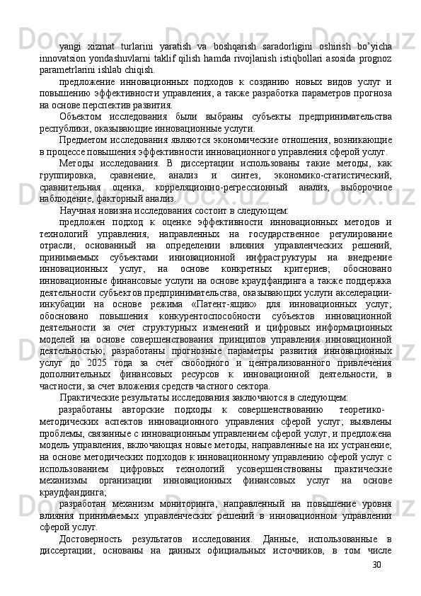 yangi   xizmat   turlarini   yaratish   va   boshqarish   saradorligini   oshirish   bo’yicha
innovatsion   yondashuvlarni   taklif   qilish   hamda   rivojlanish   istiqbollari   asosida   prognoz
parametrlarini ishlab chiqish. 
предложение   инновационных   подходов   к   созданию   новых   видов   услуг   и
повышению эффективности управления, а также разработка параметров прогноза
на основе перспектив развития. 
Объектом   исследования   были   выбраны   субъекты   предпринимательства
республики, оказывающие инновационные услуги. 
Предметом исследования являются экономические отношения, возникающие
в процессе повышения эффективности инновационного управления сферой услуг. 
Методы   исследования.   В   диссертации   использованы   такие   методы,   как
группировка,   сравнение,   анализ   и   синтез,   экономико-статистический,
сравнительная   оценка,   корреляционно-регрессионный   анализ,   выборочное
наблюдение, факторный анализ. 
Научная новизна исследования состоит в следующем: 
предложен   подход   к   оценке   эффективности   инновационных   методов   и
технологий   управления,   направленных   на   государственное   регулирование
отрасли,   основанный   на   определении   влияния   управленческих   решений,
принимаемых   субъектами   инновационной   инфраструктуры   на   внедрение
инновационных   услуг,   на   основе   конкретных   критериев;   обосновано
инновационные финансовые услуги на основе краудфандинга а также поддержка
деятельности субъектов предпринимательства, оказывающих услуги акселерации-
инкубации   на   основе   режима   «Патент-ящик»   для   инновационных   услуг;
обосновано   повышения   конкурентоспособности   субъектов   инновационной
деятельности   за   счет   структурных   изменений   и   цифровых   информационных
моделей   на   основе   совершенствования   принципов   управления   инновационной
деятельностью;   разработаны   прогнозные   параметры   развития   инновационных
услуг   до   2025   года   за   счет   свободного   и   централизованного   привлечения
дополнительных   финансовых   ресурсов   к   инновационной   деятельности,   в
частности, за счет вложения средств частного сектора. 
Практические результаты исследования заключаются в следующем: 
разработаны  авторские  подходы  к  совершенствованию  теоретико-
методических   аспектов   инновационного   управления   сферой   услуг;   выявлены
проблемы, связанные с инновационным управлением сферой услуг, и предложена
модель управления, включающая новые методы, направленные на их устранение;
на основе методических подходов к инновационному управлению сферой услуг с
использованием   цифровых   технологий   усовершенствованы   практические
механизмы   организации   инновационных   финансовых   услуг   на   основе
краудфандинга; 
разработан   механизм   мониторинга,   направленный   на   повышение   уровня
влияния   принимаемых   управленческих   решений   в   инновационном   управлении
сферой услуг. 
Достоверность   результатов   исследования.   Данные,   использованные   в
диссертации,   основаны   на   данных   официальных   источников,   в   том   числе
30 