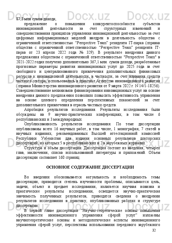 87,8 млн сумов дохода; 
предложение   о   повышении   конкурентоспособности   субъектов
инновационной   деятельности   за   счет   структурных   изменений   и
совершенствования принципов управления инновационной деятельностью за счет
цифровых   информационных   моделей   внедрен   в   деятельность   общества   с
ограниченной   ответственностью   “Perspective   Team”   резидента   IT-парка   (справка
общества   с   ограниченной   ответственностью   “Perspective   Team”   резидента   IT-
парка   от   23   апреля   2022   года   №   329).   В   результате   внедрения   данного
предложения   обществом   с   ограниченной   ответственностью   "Perspective   Team"   в
2021-2022 годах получено дополнительно 367,1 млн. сумов дохода; разработанные
прогнозные   параметры   развития   инновационных   услуг   до   2025   года   за   счет
свободного   и   централизованного   привлечения   дополнительных   финансовых
ресурсов   к   инновационной   деятельности,   в   частности,   за   счет   вливания   средств
частного сектора, использовались в практике Агентства инновационного развития
(справка Министерства инновационного развития от 9 марта 2022 г. N 14/1-18256).
Совершенствование механизмов финансирования инновационных услуг на основе
внедрения   данного   предложения   позволило   повысить   эффективность   управления
на   основе   целевого   определения   перспективных   показателей   за   счет
дополнительного привлечения в отрасль частных средств. 
Апробация   результатов   исследования.   Результаты   исследования   были
обсуждены   на   9   научно-практических   конференциях,   в   том   числе   6
республиканских и 3 международных. 
Опубликованность   результатов   исследования.   По   теме   диссертации
опубликованы   всего   16   научных   работ,   в   том   числе,   1   монография,   7   статей   в
научных   изданиях,   рекомендованных   Высшей   аттестационной   комиссией
Республики   Узбекистан   для   издания   основных   результатов   докторских
диссертаций, из которых 5 в республиканских и 2 в зарубежных журналах. 
Структура   и   объём   диссертации.   Диссертация   состоит   из   введения,   четырех
глав,   заключения,   списка   использованной   литературы   и   приложений.   Объем
диссертации составляет 160 страниц. 
 
ОСНОВНОЕ СОДЕРЖАНИЕ ДИССЕРТАЦИИ 
 
Во   введении   обосновывается   актуальность   и   необходимость   темы
диссертации,   приводится   степень   изученности   проблемы,   описываются   цель,
задачи,   объект   и   предмет   исследования,   излагается   научная   новизна   и
практические   результаты   исследования,   освещается   научно-практическая
значимость   полученных   результатов,   приводятся   сведения   о   внедрении
результатов   исследования   в   практику,   опубликованных   работах   и   структуре
диссертации. 
В   первой   главе   диссертации   “Научно-теоретические   основы   повышения
эффективности   инновационного   управления   сферой   услуг”   изложены
научнотеоретические   основы   и   методологические   аспекты   инновационного
управления   сферой   услуг,   перспективы   использования   передового   зарубежного
32 