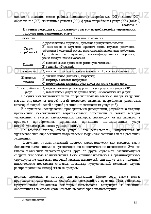 оценке,   а   именно:   место   работы   (должность)   потребителя   (Х1),   доход   (X2),
образование (X3), жилищные условия (X4), форма потребления услуг (X5) (табл.2)
Таблица 2 
Научные подходы к социальному статусу потребителей в управлении 
рынком инновационных услуг 19
 
Показатели  Описание показателей 
Статус
потребителей  А)руководитель-сотрудники, субъекты предпринима-тельства; 
В)   менеджеры   и   служащие   среднего   звена,   научные   работники,
работники   бюджетной   сферы,   высококвалифицированные   работники;
С)   рабочие   и   служащие,   неквалифицированный   персонал,
учащаясястуденческая молодежь. 
Доходы  А) высокий (выше среднего по региону на человека); 
В) средний;    С) низкий. 
Информация  А) высший;    В) среднее профессиональное;   С) средний и низкий. 
Жилищные
условия  А) элитное жилье (коттеджи, квартиры); 
В) квартиры с особым комфортом 
С) коммунальные квартиры, общежития, временно занятое место. 
Тон потребления
услуг  А) индивидуальные услуги, дорогостоящие услуги, услуги для VIP; 
В) качественные услуги по средней цене;  С) экономические услуги. 
Покупка   инновационных   услуг   потребителями   по   мнению   автора   внедрение
метода   определения   потребностей   позволяет   выявить   потребности   различных
категорий потребителей в приобретении инновационных услуг (т.3). 
В результате исследований, проведенных в диссертации, разработана матрица
применения   инновационных   маркетинговых   технологий   и   новых   методов
управления   с   учетом   изменяющихся   факторов,   влияющих   на   их   характер   в
процессе   приобретения,   признания,   признания   инновационных   услуг
потребителями различного уровня и статуса. 
По   мнению   автора,   сфера   услуг   –   это   деятельность,   направленная   на
удовлетворение определенных потребностей людей как составная часть рыночной
экономики. 
  Допустим,   рассматриваемый   процесс   характеризуется   как   малыми,   так   и
большими   изменениями   в   организационно-экономических   отношениях.   Эти   два
класса   изменений   характеризуются   друг   от   друга   серьезной   различающейся
средней   скоростью   возникновения.   Если   крупные   изменения   в   организационных
структурах   не   охвачены   цепочкой   мелких   изменений,   они   могут   стать   причиной
циклического   поведения   системы,   поскольку   кумулятивный   механизм   служит
распространению их эффектов за пределы 
 
периода   времени,   в   котором   они   произошли.   Кроме   того,   также   может
происходить   кластеризация   случайных   изменений   во   времени.   Под   действием
кумулятивного   механизма   кластеры   испытывают   тенденцию   к   слиянию,
обеспечивая тем самым сравнительно высокий уровень насыщения. 
19  Разработка автора 
35 