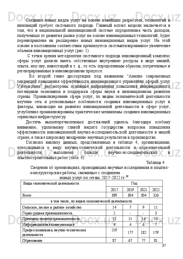 Создание   новых   видов   услуг   на   основе   новейших   разработок,   технологий   и
инноваций   требует   системного   подхода.   Главный   аспект   модели   заключается   в
том,   что   в   национальной   инновационной   системе   определенная   часть   доходов,
полученных от развития рынка услуг на основе инновационных технологий, будет
перенаправлена   на   расширение   новых   инновационных   видов   услуг.   На   этой
основе в постоянном соответствии организуется систематизированное увеличение
объемов инновационных услуг (рис. 1). 
  С  точки  зрения  методологии  системного  подхода  инновационный комплекс
сферы   услуг   должен   иметь   собственные   внутренние   ресурсы   в   виде   знаний,
опыта, ноу-хау, инвестиций и т. д., то есть определенным образом, потраченные и
регенерированные в инновационном процессе. 
  Во   второй   главе   диссертации   под   названием   “Анализ   современных
тенденций   повышения   эффективности   инновационного   управления   сферой   услуг
Узбекистана”   рассмотрены   основные   направления   повышения   инновационного
потенциала   экономики   и   поддержки   сферы   науки   в   инновационном   развитии
страны.   Проанализирована   сфера   услуг,   по   видам   экономической   деятельности
изучена   сеть   и   региональные   особенности   создания   инновационных   услуг   и
факторы,   влияющие   на   развитие   инновационной   деятельности   в   сфере   услуг,
углубленно проанализированы практические механизмы создания инновационных
сервисных инфраструктур. 
Достичь   вышеперечисленных   достижений   удалось   благодаря   особому
вниманию,   уделяемому   главой   нашего   государства   вопросам   повышения
эффективности   инновационной   научно-исследовательской   деятельности   в   нашей
стране, а также широкому внедрению научных результатов в производство. 
Согласно   анализу   данных,   представленных   в   таблице   4,   организациями,
относящимися   к   виду   научно-технической   деятельности   и   образовательной
деятельности,   выполнено   больше   научно-исследовательских   и
опытностроительных работ (табл. 4). 
  Таблица 4 
Сведения об организациях, проводивших научные исследования и опытно-
конструкторские работы, связанные с созданием 
новых услуг по сетям, 2017-2022 гг. 29
 
 Виды экономической деятельности  Год 
2017  2019  2021 2022 
Всего  389  304  304  326 
в том числе, по видам экономической деятельности 
Сельское, лесное и рыбное хозяйство  14  7  9  11 
Горно-рудная промышленность  2  -  -  3 
Производственная промышленность  12  11  14  13 
Информационная коммуникация  4  4  6  7 
Профессиональная, научно-техническая 
деятельность  219 
177  182  179 
Образование  87  67  77  81 
37