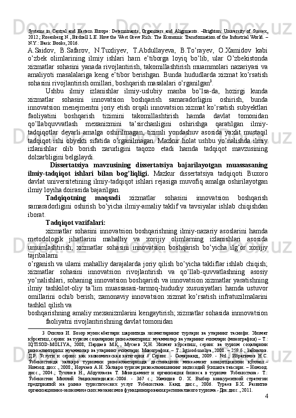 Systems   in   Central   and   Eastern   Europe:   Determinants,   Organizers   and   Alignments.   –Brighton:   University   of   Sussex,
2012.; Rosenberg N., Birdzell L.E. How the West Grew Rich: The Economic Transformation of the Industrial World. –
N.Y.: Basic Books, 2016. 
A.Saidov,   B.Safarov,   N.Tuxliyev,   T.Abdullayeva,   B.To’rayev,   O.Xamidov   kabi
o’zbek   olimlarining   ilmiy   ishlari   ham   e’tiborga   loyiq   bo’lib,   ular   O’zbekistonda
xizmatlar sohasini  yanada rivojlantirish, takomillashtirish muammolari nazariyasi  va
amaliyoti   masalalariga   keng   e’tibor   berishgan.   Bunda   hududlarda   xizmat   ko’rsatish
sohasini rivojlantirish omillari, boshqarish masalalari o’rganilgan 3
. 
Ushbu   ilmiy   izlanishlar   ilmiy-uslubiy   manba   bo’lsa-da,   hozirgi   kunda
xizmatlar   sohasini   innovatsion   boshqarish   samaradorligini   oshirish,   bunda
innovatsion menejmentni joriy etish orqali innovatsion xizmat ko’rsatish subyektlari
faoliyatini   boshqarish   tizimini   takomillashtirish   hamda   davlat   tomonidan
qo’llabquvvatlash   mexanizmini   ta’sirchanligini   oshirishga   qaratilgan   ilmiy-
tadqiqotlar   deyarli   amalga   oshirilmagan,   tizimli   yondashuv   asosida   yaxlit   mustaqil
tadqiqot   ishi   obyekti   sifatida   o’rganilmagan.   Mazkur   holat   ushbu   yo’nalishda   ilmiy
izlanishlar   olib   borish   zarurligini   taqozo   etadi   hamda   tadqiqot   mavzusining
dolzarbligini belgilaydi. 
  Dissertatsiya   mavzusining   dissertatsiya   bajarilayotgan   muassasaning
ilmiy-tadqiqot   ishlari   bilan   bog’liqligi.   Mazkur   dissertatsiya   tadqiqoti   Buxoro
davlat universitetining ilmiy-tadqiqot  ishlari rejasiga muvofiq amalga oshirilayotgan
ilmiy loyiha doirasida bajarilgan. 
Tadqiqotning   maqsadi   xizmatlar   sohasini   innovatsion   boshqarish
samaradorligini oshirish bo’yicha ilmiy-amaliy taklif va tavsiyalar ishlab chiqishdan
iborat. 
Tadqiqot vazifalari: 
xizmatlar   sohasini   innovatsion   boshqarishning   ilmiy-nazariy   asoslarini   hamda
metodologik   jihatlarini   mahalliy   va   xorijiy   olimlarning   izlanishlari   asosida
umumlashtirish;   xizmatlar   sohasini   innovatsion   boshqarish   bo’yicha   ilg’or   xorijiy
tajribalarni 
o’rganish va ularni mahalliy darajalarda joriy qilish bo’yicha takliflar ishlab chiqish;
xizmatlar   sohasini   innovatsion   rivojlantirish   va   qo’llab-quvvatlashning   asosiy
yo’nalishlari, sohaning innovatsion boshqarish va innovatsion xizmatlar yaratishning
ilmiy   tashkilot-oliy   ta’lim   muassasasi-tarmoq-hududiy   xususiyatlari   hamda   ustuvor
omillarini   ochib   berish;   zamonaviy   innovatsion   xizmat   ko’rsatish   infratuzilmalarini
tashkil qilish va 
boshqarishning amaliy mexanizmlarini kengaytirish; xizmatlar sohasida innnovatsion
faoliyatni rivojlantirishning davlat tomonidan 
3   Очилов   И.   Бозор   муносабатлари   шароитида   хизматларнинг   турлари   ва   уларнинг   таснифи.   Хизмат
кўрсатиш, сервис ва туризм соҳаларини ривожлантириш: муаммолар ва уларнинг ечимлари (монография) – Т.:
IQTISОD-MOLIYA,   2008;   Пардаев   М.Қ.,   Мусаев   Ҳ.Н.   Хизмат   кўрсатиш,   сервис   ва   туризм   соҳаларини
ривожлантириш: муаммолар ва уларнинг ечимлари. Монография. – Т.: Iqtisod-moliya, 2008. – 259 б.; Зайналов.
Д.Р.   Услуги   и   сервис   как   экономическая   категория   //   Сервис.   -   Самарканд,   2009.   -   №1.;   Ибрагимов   Н.С.
Ўзбекистонда   халқаро   туризмни   ривожлантиришда   дестинацион   менежмент   концепциясини   қўллаш.–
Номзод..дисс., 2008.; Норчаев А.Н. Халқаро туризм ривожланишининг иқтисодий ўсишига таъсири. – Номзод.
дисс.,   2004.;   Тухлиев   Н.,   Абдуллаева   Т.   Менеджмент   и   организация   бизнеса   в   туризме   Узбекистана.-   Т.:
Ўзбекистон   Миллий   Энциклопедияси.-2006.   -   367   с.;   Хамидов   О.   Х.   Выбор   конкурентной   стратегии
предприятий   на   рынке   туристических   услуг   Узбекистана.   Канд.   дисс.,   2006.   Тураев   Б.Х.   Развитие
организационно-экономических механизмов функционирования регионального туризма.-Док.дисс., 2011.  
4 