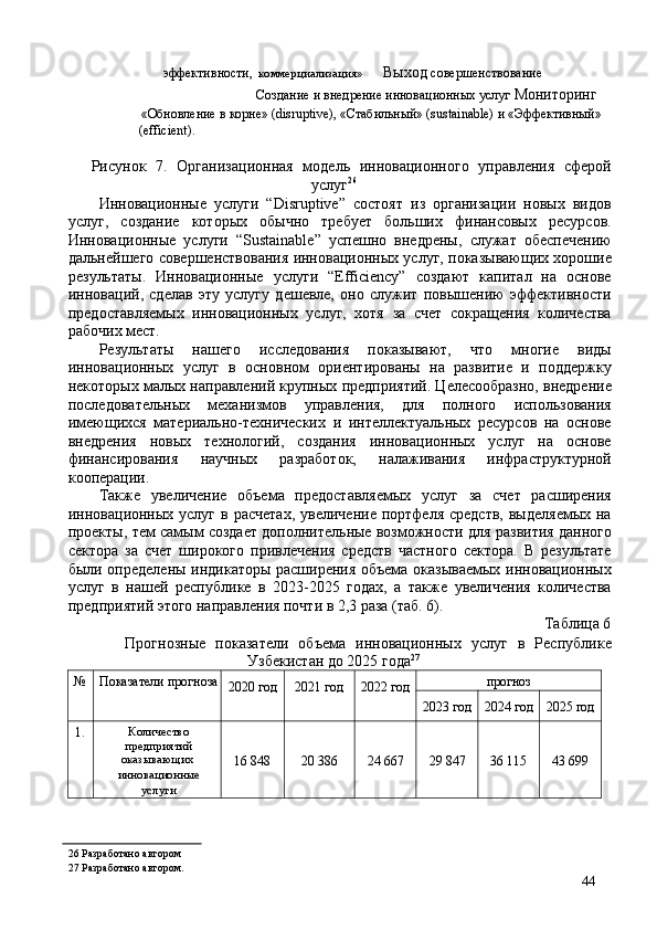 эффективности,  коммерциализация»    Выход  совершенствование  
Создание и внедрение инновационных услуг  Мониторинг 
«Обновление в корне» (disruptive), «Стабильный» (sustainable) и «Эффективный» 
(efficient). 
Рисунок   7.   Организационная   модель   инновационного   управления   сферой
услуг 26
 
Инновационные   услуги   “Disruptive”   состоят   из   организации   новых   видов
услуг,   создание   которых   обычно   требует   больших   финансовых   ресурсов.
Инновационные   услуги   “Sustainable”   успешно   внедрены,   служат   обеспечению
дальнейшего совершенствования инновационных услуг, показывающих хорошие
результаты.   Инновационные   услуги   “Efficiency”   создают   капитал   на   основе
инноваций,   сделав   эту   услугу   дешевле,   оно   служит   повышению   эффективности
предоставляемых   инновационных   услуг,   хотя   за   счет   сокращения   количества
рабочих мест. 
Результаты   нашего   исследования   показывают,   что   многие   виды
инновационных   услуг   в   основном   ориентированы   на   развитие   и   поддержку
некоторых малых направлений крупных предприятий. Целесообразно, внедрение
последовательных   механизмов   управления,   для   полного   использования
имеющихся   материально-технических   и   интеллектуальных   ресурсов   на   основе
внедрения   новых   технологий,   создания   инновационных   услуг   на   основе
финансирования   научных   разработок,   налаживания   инфраструктурной
кооперации. 
Также   увеличение   объема   предоставляемых   услуг   за   счет   расширения
инновационных  услуг  в  расчетах,  увеличение  портфеля  средств,   выделяемых  на
проекты, тем самым создает дополнительные возможности для развития данного
сектора   за   счет   широкого   привлечения   средств   частного   сектора.   В   результате
были определены индикаторы расширения объема оказываемых инновационных
услуг   в   нашей   республике   в   2023-2025   годах,   а   также   увеличения   количества
предприятий этого направления почти в 2,3 раза (таб. 6). 
Таблица 6 
Прогнозные   показатели   объема   инновационных   услуг   в   Республике
Узбекистан до 2025 года 27
 
№ 
  Показатели прогноза 
  2020 год 
  2021 год 
  2022 год 
  прогноз 
2023 год  2024 год  2025 год 
1.  Количество
предприятий 
оказывающих 
инновационные
услуги  16 848  20 386  24 667  29 847  36 115  43 699 
26  Разработано автором
27  Разработано автором.
44 