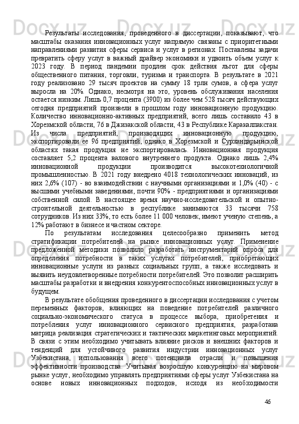 Результаты   исследования,   проведенного   в   диссертации,   показывают,   что
масштабы   оказания   инновационных   услуг   напрямую   связаны   с   приоритетными
направлениями   развития   сферы   сервиса   и   услуг   в   регионах.   Поставлены   задачи
превратить   сферу   услуг   в   важный   драйвер   экономики   и   удвоить   объем   услуг   к
2023   году.   В   период   пандемии   продлен   срок   действия   льгот   для   сферы
общественного   питания,   торговли,   туризма   и   транспорта.   В   результате   в   2021
году   реализовано   29   тысяч   проектов   на   сумму   18   трлн   сумов,   а   сфера   услуг
выросла   на   20%.   Однако,   несмотря   на   это,   уровень   обслуживания   населения
остается низким. Лишь 0,7 процента (3900) из более чем 528 тысяч действующих
сегодня   предприятий   произвели   в   прошлом   году   инновационную   продукцию.
Количество   инновационно-активных   предприятий,   всего   лишь   составило   43   в
Хорезмской области, 76 в Джизакской области, 43 в Республике Каракалпакстан.
Из   числа   предприятий,   производящих   инновационную   продукцию,
экспортировали   ее   96   предприятий,   однако   в   Хорезмской   и   Сурхандарьинской
областях   такая   продукция   не   экспортировалась.   Инновационная   продукция
составляет   5,2   процента   валового   внутреннего   продукта.   Однако   лишь   2,4%
инновационной   продукции   производится   высокотехнологичной
промышленностью.   В   2021   году   внедрено   4018   технологических   инноваций,   из
них   2,6%   (107)   -   во   взаимодействии   с   научными   организациями   и   1,0%   (40)   -   с
высшими  учебными  заведениями,  почти  90%  -  предприятиями  и  организациями
собственной   силой.   В   настоящее   время   научно-исследовательской   и   опытно-
строительной   деятельностью   в   республике   занимаются   33   тысячи   758
сотрудников. Из них 33%, то есть более 11 000 человек, имеют ученую степень, а
12% работают в бизнесе и частном секторе. 
По   результатам   исследования   целесообразно   применить   метод
стратификации   потребителей   на   рынке   инновационных   услуг.   Применение
предложенной   методики   позволило   разработать   инструментарий   опроса   для
определения   потребности   в   таких   услугах   потребителей,   приобретающих
инновационные   услуги   из   разных   социальных   групп,   а   также   исследовать   и
выявить неудовлетворенные потребности потребителей. Это позволит расширить
масштабы разработки и внедрения конкурентоспособных инновационных услуг в
будущем. 
В результате обобщения проведенного в диссертации исследования с учетом
переменных   факторов,   влияющих   на   поведение   потребителей   различного
социально-экономического   статуса   в   процессе   выбора,   приобретения   и
потребления   услуг   инновационного   сервисного   предприятия,   разработана
матрица реализация  стратегических  и тактических  маркетинговых мероприятий.
В   связи   с   этим   необходимо   учитывать   влияние   рисков   и   внешних   факторов   и
тенденций   для   устойчивого   развития   индустрии   инновационных   услуг
Узбекистана,   использования   всего   потенциала   отрасли   и   повышения
эффективности   производства.   Учитывая   возросшую   конкуренцию   на   мировом
рынке услуг, необходимо управлять предприятиями сферы услуг Узбекистана на
основе   новых   инновационных   подходов,   исходя   из   необходимости
46 