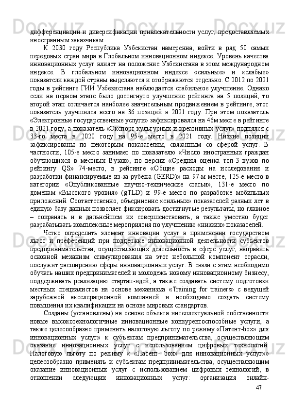 дифференциации   и  диверсификации   привлекательности   услуг,   предоставляемых
иностранным заказчикам. 
К   2030   году   Республика   Узбекистан   намеренна,   войти   в   ряд   50   самых
передовых стран мира в Глобальном инновационном индексе. Уровень качества
инновационных услуг влияет на положение Узбекистана  в этом международном
индексе.   В   глобальном   инновационном   индексе   sильные»   и   sлабые»
показатели каждой страны выделяются и отображаются отдельно. С 2012 по 2021
годы   в   рейтинге   ГИИ   Узбекистана   наблюдается   стабильное   улучшение.   Однако
если   на   первом   этапе   было   достигнуто   улучшение   рейтинга   на   5   позиций,   то
второй   этап   отличается   наиболее   значительным   продвижением   в   рейтинге,   этот
показатель   улучшился   всего   на   36   позиций   в   2021   году.   При   этом   показатель
«Электронные государственные услуги» зафиксировался на 46м месте в рейтинге
в 2021 году, а показатель «Экспорт культурных и креативных услуг» поднялся с
33-го   места   в   2020   году   на   95-е   место   в   2021   году.   Низкие   позиции
зафиксированы   по   некоторым   показателям,   связанным   со   сферой   услуг.   В
частности,   105-е   место   занимает   по   показателю   «Число   иностранных   граждан
обучающихся   в   местных   Вузах»,   по   версии   «Средняя   оценка   топ-3   вузов   по
рейтингу   QS»   74-место,   в   рейтинге   «Общие   расходы   на   исследования   и
разработки   финансируемые   из-за   рубежа   (GERD)»   на   97-м   месте,   125-е   место   в
категории   «Опубликованные   научно-технические   статьи»,   131-е   место   по
доменам    ысокого   уровня»   (gTLD)   и   99-е   место   по   разработке   мобильных
приложений. Соответственно, объединение sильных» показателей разных лет в
единую базу данных позволяет фиксировать достигнутые результаты, но главное
–   сохранять   и   в   дальнейшем   их   совершенствовать,   а   также   уместно   будет
разрабатывать комплексные мероприятия по улучшению «низких» показателей. 
Четко   определить   элемент   инновации   услуг   в   применении   государством
льгот   и   преференций   при   поддержке   инновационной   деятельности   субъектов
предпринимательства,   осуществляющих   деятельность   в   сфере   услуг,   направить
основной   механизм   стимулирования   на   этот   небольшой   компонент   отрасли,
послужит расширению сферы инновационных услуг. В связи с этим необходимо
обучать наших предпринимателей и молодежь новому инновационному бизнесу,
поддерживать   реализацию   стартап-идей,   а   также   создавать   систему   подготовки
местных   специалистов   на   основе   механизма   «Training   for   trainers»   с   ведущей
зарубежной   акселерационной   компанией   и   необходимо   создать   систему
повышения их квалификации на основе мировых стандартов. 
Созданы (установлены)  на основе объекта  интеллектуальной собственности
новые   высокотехнологичные   инновационные   конкурентоспособные   услуги,   а
также целесообразно применить налоговую  льготу по режиму «Патент-box» для
инновационных   услуг»   к   субъектам   предпринимательства,   осуществляющим
оказание   инновационных   услуг   с   использованием   цифровых   технологий.
Налоговую   льготу   по   режиму   «   «Патент-   box»   для   инновационных   услуг»»
целесообразно   применять   к   субъектам   предпринимательства,   осуществляющим
оказание   инновационных   услуг   с   использованием   цифровых   технологий,   в
отношении   следующих   инновационных   услуг:   организация   онлайн-
47 