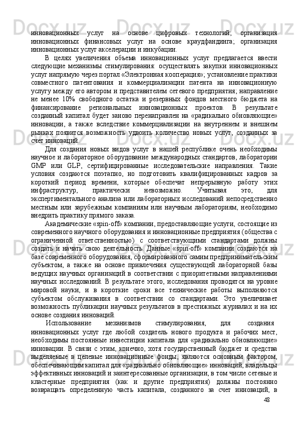 инновационных   услуг   на   основе   цифровых   технологий;   организация
инновационных   финансовых   услуг   на   основе   краудфандинга;   организация
инновационных услуг акселерации и инкубации. 
В   целях   увеличения   объема   инновационных   услуг   предлагается   ввести
следующие   механизмы   стимулирования:   осуществлять   закупки   инновационных
услуг напрямую через портал «Электронная кооперация»; установление практики
совместного   патентования   и   коммерциализации   патента   на   инновационную
услугу между его автором и представителем  сетевого предприятия;  направление
не   менее   10%   свободного   остатка   и   резервных   фондов   местного   бюджета   на
финансирование   региональных   инновационных   проектов.   В   результате
созданный   капитал   будет   заново   перенаправлен   на   hадикально   обновляющие»
инновации,   а   также   вследствие   коммерциализации   на   внутреннем   и   внешнем
рынках   появится   возможность   удвоить   количество   новых   услуг,   созданных   за
счет инноваций. 
Для   создания   новых   видов   услуг   в   нашей   республике   очень   необходимы
научное и лабораторное оборудование  международных стандартов,  лаборатории
GMP   или   GLP,   сертифицированные   исследовательские   направления.   Такие
условия   создаются   поэтапно,   но   подготовить   квалифицированных   кадров   за
короткий   период   времени,   которые   обеспечат   непрерывную   работу   этих
инфраструктур,   практически   невозможно.   Учитывая   это,   для
экспертиментального   анализа   или   лабораторных   исследований   непосредственно
местным   или   зарубежным   компаниям   или   научным   лабораториям,   необходимо
внедрить практику прямого заказа. 
Академические «spin-off» компании, предоставляющие услуги, состоящие из
современного научного оборудования и инновационные предприятия (общества с
ограниченной   ответственностью)   с   соответствующими   стандартами   должны
создать   и   начать   свою   деятельность.   Данные   «spin-off»   компании   создаются   на
базе современного оборудования, сформированного самим предпринимательским
субъектом,   а   также   на   основе   привлечения   существующей   лабораторной   базы
ведущих научных  организаций в соответствии  с приоритетными направлениями
научных   исследований.   В   результате   этого,   исследования   проводятся   на   уровне
мировой   науки,   и   в   короткие   сроки   все   технические   работы   выполняются
субъектом   обслуживания   в   соответствии   со   стандартами.   Это   увеличивает
возможность   публикации   научных   результатов   в   престижных   журналах   и   на   их
основе создания инноваций. 
 Использование  механизмов  стимулирования,  для  создания 
инновационных   услуг   где   любой   создатель   нового   продукта   и   рабочих   мест,
необходимы   постоянные   инвестиции   капитала   для   hадикально   обновляющие»
инновации.   В   связи   с   этим,   конечно,   хотя   государственный   бюджет   и   средства
выделяемые   в   целевые   инновационные   фонды,   являются   основным   фактором,
обеспечивающим капитал для hадикально обновляющие» инноваций, владельцы
эффективных инноваций и заинтересованные организации, в том числе сетевые и
кластерные   предприятия   (как   и   другие   предприятия)   должны   постоянно
возвращать   определенную   часть   капитала,   созданного   за   счет   инноваций,   в
48 