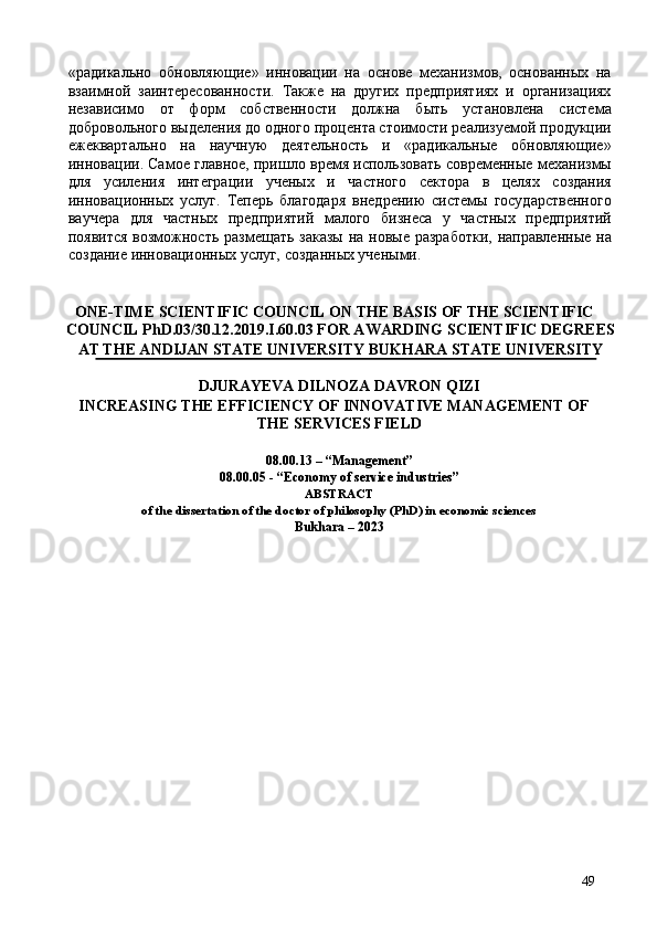 hадикально   обновляющие»   инновации   на   основе   механизмов,   основанных   на
взаимной   заинтересованности.   Также   на   других   предприятиях   и   организациях
независимо   от   форм   собственности   должна   быть   установлена   система
добровольного выделения до одного процента стоимости реализуемой продукции
ежеквартально   на   научную   деятельность   и   hадикальные   обновляющие»
инновации. Самое главное, пришло время использовать современные механизмы
для   усиления   интеграции   ученых   и   частного   сектора   в   целях   создания
инновационных   услуг.   Теперь   благодаря   внедрению   системы   государственного
ваучера   для   частных   предприятий   малого   бизнеса   у   частных   предприятий
появится возможность размещать заказы  на новые разработки,  направленные на
создание инновационных услуг, созданных учеными. 
 
 
ONE-TIME SCIENTIFIC COUNCIL ON THE BASIS OF THE SCIENTIFIC 
COUNCIL PhD.03/30.12.2019.I.60.03 FOR AWARDING SCIENTIFIC DEGREES
AT THE ANDIJAN STATE UNIVERSITY   BUKHARA STATE UNIVERSITY 
DJURAYEVA DILNOZA DAVRON QIZI  
INCREASING THE EFFICIENCY OF INNOVATIVE MANAGEMENT OF 
THE SERVICES FIELD 
 
08.00.13 – “Management” 
08.00.05 - “Economy of service industries” 
ABSTRACT 
of the dissertation of the doctor of philosophy (PhD) in economic sciences  
Bukhara – 2023
 
49 