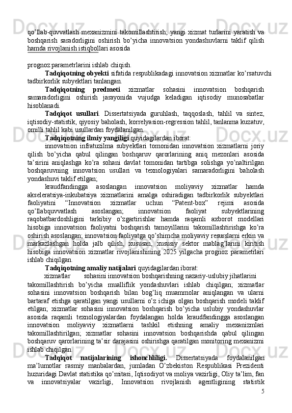 qo’llab-quvvatlash  mexanizmini   takomillashtirish;  yangi   xizmat   turlarini  yaratish  va
boshqarish   saradorligini   oshirish   bo’yicha   innovatsion   yondashuvlarni   taklif   qilish
hamda rivojlanish istiqbollari asosida 
 
prognoz parametrlarini ishlab chiqish.  
Tadqiqotning obyekti  sifatida respublikadagi innovatsion xizmatlar ko’rsatuvchi
tadbirkorlik subyektlari tanlangan. 
Tadqiqotning   predmeti   xizmatlar   sohasini   innovatsion   boshqarish
samaradorligini   oshirish   jarayonida   vujudga   keladigan   iqtisodiy   munosabatlar
hisoblanadi. 
Tadqiqot   usullari .   Dissertatsiyada   guruhlash,   taqqoslash,   tahlil   va   sintez,
iqtisodiy-statistik, qiyosiy baholash, korrelyasion-regression tahlil, tanlanma kuzatuv,
omilli tahlil kabi usullardan foydalanilgan. 
Tadqiqotning ilmiy yangiligi  quyidagilardan iborat: 
innovatsion   infratuzilma   subyektlari   tomonidan   innovatsion   xizmatlarni   joriy
qilish   bo’yicha   qabul   qilingan   boshqaruv   qarorlarining   aniq   mezonlari   asosida
ta’sirini   aniqlashga   ko’ra   sohani   davlat   tomonidan   tartibga   solishga   yo’naltirilgan
boshqaruvning   innovatsion   usullari   va   texnologiyalari   samaradorligini   baholash
yondashuvi taklif etilgan; 
kraudfandingga   asoslangan   innovatsion   moliyaviy   xizmatlar   hamda
akseleratsiya-inkubatsiya   xizmatlarini   amalga   oshiradigan   tadbirkorlik   subyektlari
faoliyatini   “Innovatsion   xizmatlar   uchun   “Patent-box”   rejimi   asosida
qo’llabquvvatlash   asoslangan;   innovatsion   faoliyat   subyektlarining
raqobatbardoshligini   tarkibiy   o’zgartirishlar   hamda   raqamli   axborot   modellari
hisobiga   innovatsion   faoliyatni   boshqarish   tamoyillarini   takomillashtirishga   ko’ra
oshirish asoslangan; innovatsion faoliyatga qo’shimcha moliyaviy resurslarni erkin va
markazlashgan   holda   jalb   qilish,   xususan,   xususiy   sektor   mablag’larini   kiritish
hisobiga   innovatsion   xizmatlar   rivojlanishining   2025   yilgacha   prognoz   parametrlari
ishlab chiqilgan. 
Tadqiqotning amaliy natijalari  quyidagilardan iborat: 
xizmatlar  sohasini innovatsion boshqarishning nazariy-uslubiy jihatlarini 
takomillashtirish   bo’yicha   mualliflik   yondashuvlari   ishlab   chiqilgan;   xizmatlar
sohasini   innovatsion   boshqarish   bilan   bog’liq   muammolar   aniqlangan   va   ularni
bartaraf   etishga   qaratilgan   yangi   usullarni   o’z   ichiga   olgan   boshqarish   modeli   taklif
etilgan;   xizmatlar   sohasini   innovatsion   boshqarish   bo’yicha   uslubiy   yondashuvlar
asosida   raqamli   texnologiyalardan   foydalangan   holda   kraudfandingga   asoslangan
innovatsion   moliyaviy   xizmatlarni   tashkil   etishning   amaliy   mexanizmlari
takomillashtirilgan;   xizmatlar   sohasini   innovatsion   boshqarishda   qabul   qilingan
boshqaruv qarorlarining ta’sir darajasini oshirishga qaratilgan monitoring mexanizmi
ishlab chiqilgan. 
Tadqiqot   natijalarining   ishonchliligi.   Dissertatsiyada   foydalanilgan
ma’lumotlar   rasmiy   manbalardan,   jumladan   O’zbekiston   Respublikasi   Prezidenti
huzuridagi Davlat statistika qo’mitasi, Iqtisodiyot va moliya vazirligi, Oliy ta’lim, fan
va   innovatsiyalar   vazirligi,   Innovatsion   rivojlanish   agentligining   statistik
5 