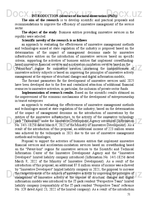 INTRODUCTION (abstract of doctoral dissertation (PhD)) 
The   aim   of   the   research   is   to   develop   scientific   and   practical   proposals   and
recommendations   to   improve   the   efficiency   of   innovative   management   of   the   service
sector. 
The   object   of   the   study .   Business   entities   providing   innovative   services   in   the
republic were selected. 
Scientific novelty of the research is as follows : 
an   approach   to   evaluating   the   effectiveness   of   innovative   management   methods
and   technologies   aimed   at   state   regulation   of   the   industry   is   proposed   based   on   the
determination   of   the   impact   of   management   decisions   made   by   innovative
infrastructure   entities   on   the   introduction   of   innovative   services   based   on   specific
criteria;   supporting   the   activities   of   business   entities   that   implement   crowdfunding-
based innovative financial services and acceleration-incubation services based on the 
"Patent-box"   regime   for   innovative   services;   increasing   the   competitiveness   of
innovative activity subjects is based on improving the principles of innovative activity
management at the expense of structural changes and digital information models; 
The   forecast   parameters   for   the   development   of   innovative   services   until   2025
have   been  developed   due   to  the   free   and   centralized  attraction   of   additional   financial
resources to innovative activities, in particular, the inclusion of private sector funds. 
Implementation of research results.   Based  on the scientific results obtained on
the improvement of the economic mechanisms of the development of entrepreneurship
in tourist enterprises: 
an   approach   to   evaluating   the   effectiveness   of   innovative   management   methods
and technologies aimed at state regulation of the industry, based on the determination
of   the   impact   of   management   decisions   on   the   introduction   of   innovations   by   the
entities   of   the   innovative   infrastructure,   to   the   activity   of   the   innovative   technology
park "Yashnobad" under the Innovative Development Agency introduced (Information
No. 14/1-18256 dated March 9, 2022 of the Ministry of Innovative Development). As a
result of the introduction of this proposal, an additional income of 223 million soums
was   achieved   by   the   technopark   in   2021   due   to   the   use   of   innovative   management
methods and technologies; 
Proposal   to   support   the   activities   of   business   entities   that   implement   innovative
financial   services   and   acceleration-incubation   services   based   on   crowdfunding   based
on   the   "Patent-box"   regime   for   innovative   services   to   the   Scientific   and   Technical
Information   Center   of   the   Innovative   Development   Agency   and   the   "Innovative
Developers"   limited   liability   company   introduced   (Information   No.   14/1-18256   dated
March   9,   2022   of   the   Ministry   of   Innovative   Development).   As   a   result   of   the
introduction of this proposal, an additional 87.8 million soums of income was achieved
by "Innovative Developers" limited liability company in 2021; the proposal to increase
the competitiveness of the subjects of innovative activity by improving the principles of
management   of   innovative   activity   at   the   expense   of   structural   changes   and   digital
information models was introduced to the IT-park resident "Perspective Team" limited
liability company (responsibility of the IT-park resident "Perspective Team" reference
No. 329 dated April 23, 2022 of the limited company). As a result of the introduction
51 