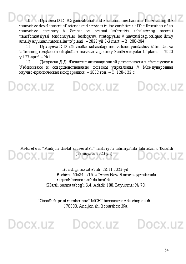 10. Djuraeva.D.D. /Organizational and economic mechanisms for ensuring the
innovative development of science and services in the conditions of the formation of an
innovative   economy   //   Sanoat   va   xizmat   ko’rsatish   sohalarining   raqamli
transformatsiyasi, tendensiyalar, boshqaruv, strategiyalar // mavzusidagi  xalqaro ilmiy
amaliy anjuman materiallar to’plami. – 2022 yil 2-3 mart. – B. 280-284. 
11. Djurayeva D.D. /Xizmatlar sohasidagi innovatsion yondashuv //Ilm- fan va
ta’limning  rivojlanish  istiqbollari   mavzusidagi   ilmiy  konferensiyalar   to’plami.  –  2020
yil 27-aprel – №1. 
12. Джураева Д.Д. /Развитие инновационной деятельности в сфере услуг в
Узбекистане   и   совершенствование   системы   управления   //   Международная
научно-практическая конференция. – 2022 год. – C. 120-122 c. 
 
 
 
 
 
 
 
 
 
 
 
 
 
Avtoreferat   “Andijon   davlat   universiteti”   nashriyoti   tahririyatida   tahrirdan   o’tkazildi
(27-noyabr 2023-yil). 
 
 
Bosishga ruxsat etildi: 28.11.2023-yil. 
Bichimi   60x84 1/16. «Times  New  Roman»  garniturada
raqamli bosma usulida bosildi. 
SHartli bosma tabog’i 3,4. Adadi: 100. Buyurtma: № 70. 
 
______________________________________________________
“Omadbek print number one” MCHJ bosmaxonasida chop etildi. 
170000, Andijon sh, Boburshox 39a.  
54 