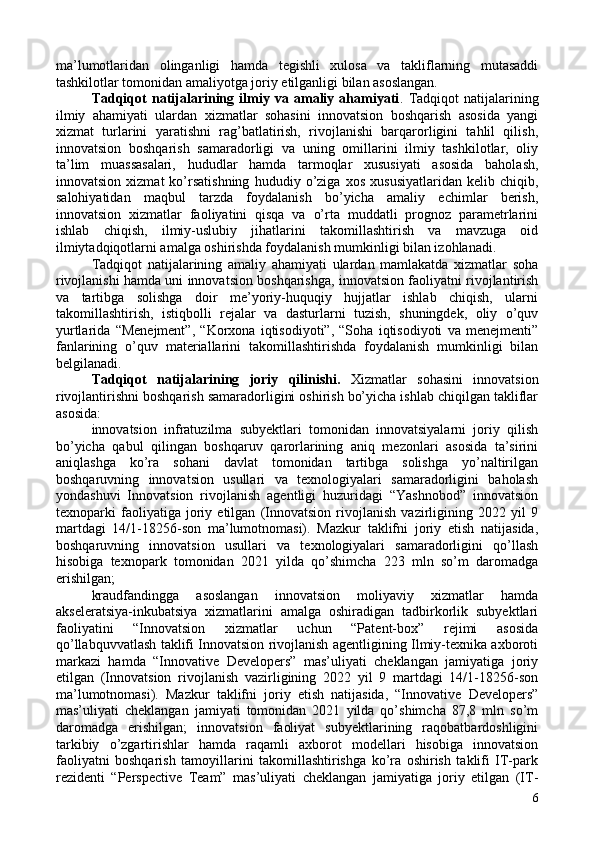 ma’lumotlaridan   olinganligi   hamda   tegishli   xulosa   va   takliflarning   mutasaddi
tashkilotlar tomonidan amaliyotga joriy etilganligi bilan asoslangan. 
Tadqiqot   natijalarining   ilmiy   va   amaliy   ahamiyati .   Tadqiqot   natijalarining
ilmiy   ahamiyati   ulardan   xizmatlar   sohasini   innovatsion   boshqarish   asosida   yangi
xizmat   turlarini   yaratishni   rag’batlatirish,   rivojlanishi   barqarorligini   tahlil   qilish,
innovatsion   boshqarish   samaradorligi   va   uning   omillarini   ilmiy   tashkilotlar,   oliy
ta’lim   muassasalari,   hududlar   hamda   tarmoqlar   xususiyati   asosida   baholash,
innovatsion   xizmat   ko’rsatishning   hududiy   o’ziga   xos   xususiyatlaridan   kelib   chiqib,
salohiyatidan   maqbul   tarzda   foydalanish   bo’yicha   amaliy   echimlar   berish,
innovatsion   xizmatlar   faoliyatini   qisqa   va   o’rta   muddatli   prognoz   parametrlarini
ishlab   chiqish,   ilmiy-uslubiy   jihatlarini   takomillashtirish   va   mavzuga   oid
ilmiytadqiqotlarni amalga oshirishda foydalanish mumkinligi bilan izohlanadi. 
Tadqiqot   natijalarining   amaliy   ahamiyati   ulardan   mamlakatda   xizmatlar   soha
rivojlanishi hamda uni innovatsion boshqarishga, innovatsion faoliyatni rivojlantirish
va   tartibga   solishga   doir   me’yoriy-huquqiy   hujjatlar   ishlab   chiqish,   ularni
takomillashtirish,   istiqbolli   rejalar   va   dasturlarni   tuzish,   shuningdek,   oliy   o’quv
yurtlarida   “Menejment”,   “Korxona   iqtisodiyoti”,   “Soha   iqtisodiyoti   va   menejmenti”
fanlarining   o’quv   materiallarini   takomillashtirishda   foydalanish   mumkinligi   bilan
belgilanadi. 
Tadqiqot   natijalarining   joriy   qilinishi.   Xizmatlar   sohasini   innovatsion
rivojlantirishni boshqarish samaradorligini oshirish bo’yicha ishlab chiqilgan takliflar
asosida: 
innovatsion   infratuzilma   subyektlari   tomonidan   innovatsiyalarni   joriy   qilish
bo’yicha   qabul   qilingan   boshqaruv   qarorlarining   aniq   mezonlari   asosida   ta’sirini
aniqlashga   ko’ra   sohani   davlat   tomonidan   tartibga   solishga   yo’naltirilgan
boshqaruvning   innovatsion   usullari   va   texnologiyalari   samaradorligini   baholash
yondashuvi   Innovatsion   rivojlanish   agentligi   huzuridagi   “Yashnobod”   innovatsion
texnoparki   faoliyatiga   joriy   etilgan   (Innovatsion   rivojlanish   vazirligining   2022   yil   9
martdagi   14/1-18256-son   ma’lumotnomasi).   Mazkur   taklifni   joriy   etish   natijasida,
boshqaruvning   innovatsion   usullari   va   texnologiyalari   samaradorligini   qo’llash
hisobiga   texnopark   tomonidan   2021   yilda   qo’shimcha   223   mln   so’m   daromadga
erishilgan; 
kraudfandingga   asoslangan   innovatsion   moliyaviy   xizmatlar   hamda
akseleratsiya-inkubatsiya   xizmatlarini   amalga   oshiradigan   tadbirkorlik   subyektlari
faoliyatini   “Innovatsion   xizmatlar   uchun   “Patent-box”   rejimi   asosida
qo’llabquvvatlash taklifi Innovatsion rivojlanish agentligining Ilmiy-texnika axboroti
markazi   hamda   “Innovative   Developers”   mas’uliyati   cheklangan   jamiyatiga   joriy
etilgan   (Innovatsion   rivojlanish   vazirligining   2022   yil   9   martdagi   14/1-18256-son
ma’lumotnomasi).   Mazkur   taklifni   joriy   etish   natijasida,   “Innovative   Developers”
mas’uliyati   cheklangan   jamiyati   tomonidan   2021   yilda   qo’shimcha   87,8   mln   so’m
daromadga   erishilgan;   innovatsion   faoliyat   subyektlarining   raqobatbardoshligini
tarkibiy   o’zgartirishlar   hamda   raqamli   axborot   modellari   hisobiga   innovatsion
faoliyatni   boshqarish   tamoyillarini   takomillashtirishga   ko’ra   oshirish   taklifi   IT-park
rezidenti   “Perspective   Team”   mas’uliyati   cheklangan   jamiyatiga   joriy   etilgan   (IT-
6 