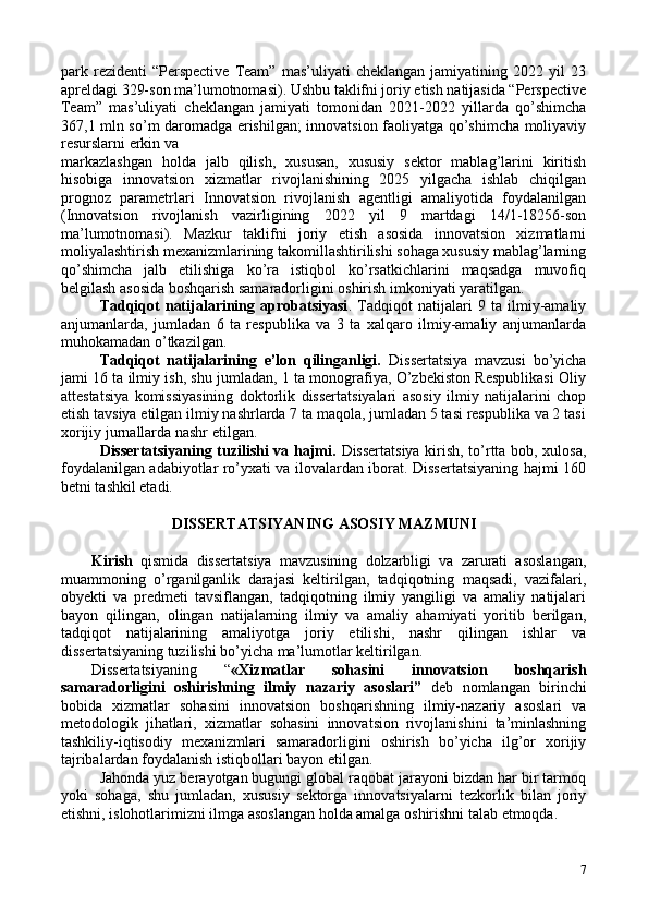 park  rezidenti   “Perspective   Team”   mas’uliyati   cheklangan   jamiyatining   2022  yil   23
apreldagi 329-son ma’lumotnomasi). Ushbu taklifni joriy etish natijasida “Perspective
Team”   mas’uliyati   cheklangan   jamiyati   tomonidan   2021-2022   yillarda   qo’shimcha
367,1 mln so’m daromadga erishilgan; innovatsion faoliyatga qo’shimcha moliyaviy
resurslarni erkin va 
markazlashgan   holda   jalb   qilish,   xususan,   xususiy   sektor   mablag’larini   kiritish
hisobiga   innovatsion   xizmatlar   rivojlanishining   2025   yilgacha   ishlab   chiqilgan
prognoz   parametrlari   Innovatsion   rivojlanish   agentligi   amaliyotida   foydalanilgan
(Innovatsion   rivojlanish   vazirligining   2022   yil   9   martdagi   14/1-18256-son
ma’lumotnomasi).   Mazkur   taklifni   joriy   etish   asosida   innovatsion   xizmatlarni
moliyalashtirish mexanizmlarining takomillashtirilishi sohaga xususiy mablag’larning
qo’shimcha   jalb   etilishiga   ko’ra   istiqbol   ko’rsatkichlarini   maqsadga   muvofiq
belgilash asosida boshqarish samaradorligini oshirish imkoniyati yaratilgan. 
Tadqiqot   natijalarining   aprobatsiyasi .   Tadqiqot   natijalari   9   ta   ilmiy-amaliy
anjumanlarda,   jumladan   6   ta   respublika   va   3   ta   xalqaro   ilmiy-amaliy   anjumanlarda
muhokamadan o’tkazilgan. 
Tadqiqot   natijalarining   e’lon   qilinganligi.   Dissertatsiya   mavzusi   bo’yicha
jami 16 ta ilmiy ish, shu jumladan, 1 ta monografiya, O’zbekiston Respublikasi Oliy
attestatsiya   komissiyasining   doktorlik   dissertatsiyalari   asosiy   ilmiy   natijalarini   chop
etish tavsiya etilgan ilmiy nashrlarda 7 ta maqola, jumladan 5 tasi respublika va 2 tasi
xorijiy jurnallarda nashr etilgan. 
Dissertatsiyaning tuzilishi va hajmi.   Dissertatsiya kirish, to’rtta bob, xulosa,
foydalanilgan adabiyotlar ro’yxati va ilovalardan iborat. Dissertatsiyaning hajmi 160
betni tashkil etadi. 
 
DISSERTATSIYANING ASOSIY MAZMUNI 
 
Kirish   qismida   dissertatsiya   mavzusining   dolzarbligi   va   zarurati   asoslangan,
muammoning   o’rganilganlik   darajasi   keltirilgan,   tadqiqotning   maqsadi,   vazifalari,
obyekti   va   predmeti   tavsiflangan,   tadqiqotning   ilmiy   yangiligi   va   amaliy   natijalari
bayon   qilingan,   olingan   natijalarning   ilmiy   va   amaliy   ahamiyati   yoritib   berilgan,
tadqiqot   natijalarining   amaliyotga   joriy   etilishi,   nashr   qilingan   ishlar   va
dissertatsiyaning tuzilishi bo’yicha ma’lumotlar keltirilgan. 
Dissertatsiyaning   “ «Xizmatlar   sohasini   innovatsion   boshqarish
samaradorligini   oshirishning   ilmiy   nazariy   asoslari”   deb   nomlangan   birinchi
bobida   xizmatlar   sohasini   innovatsion   boshqarishning   ilmiy-nazariy   asoslari   va
metodologik   jihatlari,   xizmatlar   sohasini   innovatsion   rivojlanishini   ta’minlashning
tashkiliy-iqtisodiy   mexanizmlari   samaradorligini   oshirish   bo’yicha   ilg’or   xorijiy
tajribalardan foydalanish istiqbollari bayon etilgan. 
Jahonda yuz berayotgan bugungi global raqobat jarayoni bizdan har bir tarmoq
yoki   sohaga,   shu   jumladan,   xususiy   sektorga   innovatsiyalarni   tezkorlik   bilan   joriy
etishni, islohotlarimizni ilmga asoslangan holda amalga oshirishni talab etmoqda. 
7 