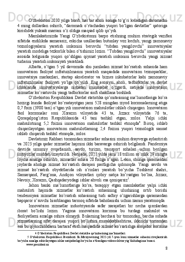 O’zbekiston 2030 yilga borib, har bir aholi soniga to’g’ri keladigan daromadni
4   ming   dollardan   oshirib,   “daromadi   o’rtachadan   yuqori   bo’lgan   davlatlar”   qatoriga
kirishdek yuksak marrani o’z oldiga maqsad qilib qo’ydi. 
Mamlakatimizda   Yangi   O’zbekistonni   barpo   etishning   muhim   strategik   vazifasi
sifatida endilikda samarasiz,  eskicha  usullardan butunlay voz kechib, yangi zamonaviy
texnologiyalarni   yaratish   imkonini   beruvchi   “tubdan   yangilovchi”   innovatsiyalar
yaratish modeliga tezkorlik bilan o’tishimiz lozim. “Tubdan yangilovchi” innovatsiyalar
asosida   kelgusida   yuqori   qo’shlgan   qiymat   yaratish   imkonini   beruvchi   yangi   xizmat
turlarini yaratish imkoniyati yaratiladi. 
Albatta,   o’tgan   5   yil   davomida   shu   jumladan   xizmat   ko’rsatish   sohasida   ham
innovatsion   faoliyat   infratuzilmasini   yaratish   maqsadida   innovatsion   texnoparklar,
innovatsiya   markazlari,   startap   akselerator   va   biznes   inkubatorlar   kabi   zamonaviy
infratuzilmalar   faoliyati   yo’lga   qo’yildi.   Eng   asosiysi,   aholi,   tadbirkorlar   va   davlat
idoralarida   innovatsiyalarga   nisbatan   munosabat   o’zgardi,   natijada   innovatsion
xizmatlar ko’rsatuvchi yangi tadbirkorlar sinfi shakllana boshladi. 
O’zbekiston Respublikasi Davlat statistika qo’mitasining ma’lumotlariga ko’ra
hozirgi  kunda  faoliyat  ko’rsatayotgan  jami  528 mingdan ziyod korxonalarning atiga
0,7 foizi (3900 tasi) o’tgan yili innovatsion mahsulotlar ishlab chiqargan. Innovatsion
faol   korxonalar   soni   Xorazm   viloyatida   43   ta,   Jizzax   viloyatida   76   ta,
Qoraqalpog’iston   Respublikasida   43   tani   tashkil   etgan,   xolos.   Yalpi   ichki
mahsulotning   5,2   foizini   innovatsion   mahsulotlar   tashkil   etmoqda 4
.   Biroq,   ishlab
chiqarilayotgan   innovatsion   mahsulotlarning   2,4   foizini   yuqori   texnologik   sanoat
ishlab chiqarish tashkil etmoqda, xolos. 
Davlatimiz Rahbari tomonidan xizmatlar sohasini muhim drayverga aylantirish
va 2023 yilga qadar xizmatlar hajmini ikki baravarga oshirish belgilandi. Pandemiya
davrida   umumiy   ovqatlanish,   savdo,   turizm,   transport   sohalari   uchun   berilgan
imtiyozlar muddati uzaytirildi. Natijada, 2021 yilda jami 18 trillion so’mlik 29 mingta
loyiha amalga oshirilib, xizmatlar sohasi 20 foizga o’sgan. Lekin, shunga qaramasdan
joylarda   aholiga   xizmat   ko’rsatish   darajasi   pastligicha   qolmoqda.   Yangi   savdo   va
xizmat   ko’rsatish   obyektlarida   ish   o’rinlari   yaratish   bo’yicha   Toshkent   shahri,
Samarqand,   Farg’ona,   Andijon   viloyatlari   ijobiy   natija   ko’rsatgan   bo’lsa,   Jizzax,
Navoiy, Xorazm, Qashqadaryodagi ishlar ahvoli esa qoniqarsiz 5
. 
Jahon   banki   ma’lumotlariga   ko’ra,   taraqqiy   etgan   mamlakatlar   yalpi   ichki
mahsuloti   hajmida   xizmatlar   ko’rsatish   sohasining   ulushining   ortib   borishi
tendensiyasi   xizmatlar   ko’rsatish   sohasining   turli   salbiy   o’zgarishlarga   qaramasdan
bapqaror o’suvchi hisoblangan tarmoq sifatida baholanishi uchun zamin yaratmoqda. 
Innovatsion   xizmatlar   industriyasida   safar   xarajatlari   bir   necha   qismlardan
iborat   bo’lishi   lozim.   Yagona   innovatsion   korxona   bu   turdagi   mahsulot   va
faoliyatlarni amalga oshira olmaydi. Bularning barchasi bir tomondan, barcha sohada
xizmatlarning   sifat   darajasi   yuqori   bo’lishini   murakkablashtirsa,   ikkinchi   tomondan
esa bu qiyinchiliklarni bartaraf etish maqsadida xizmat ko’rsatishga aloqador korxona
4  O‘zbekiston Respublikasi Davlat statistika qo‘mitasining ma lumotlari ʼ
5   O‘zbekiston Respublikasi Prezidenti  Sh.Mirziyoevning 2022-yil 7-iyun kuni xizmatlar sohasini rivojlantirish
bo‘yicha amalga oshirilayotgan ishlar natijadorligi bo‘yicha o‘tkazilgan videoselektor yig ilishidagi ma ruzasi. 	
ʼ ʼ
www.prezident.uz 
8 