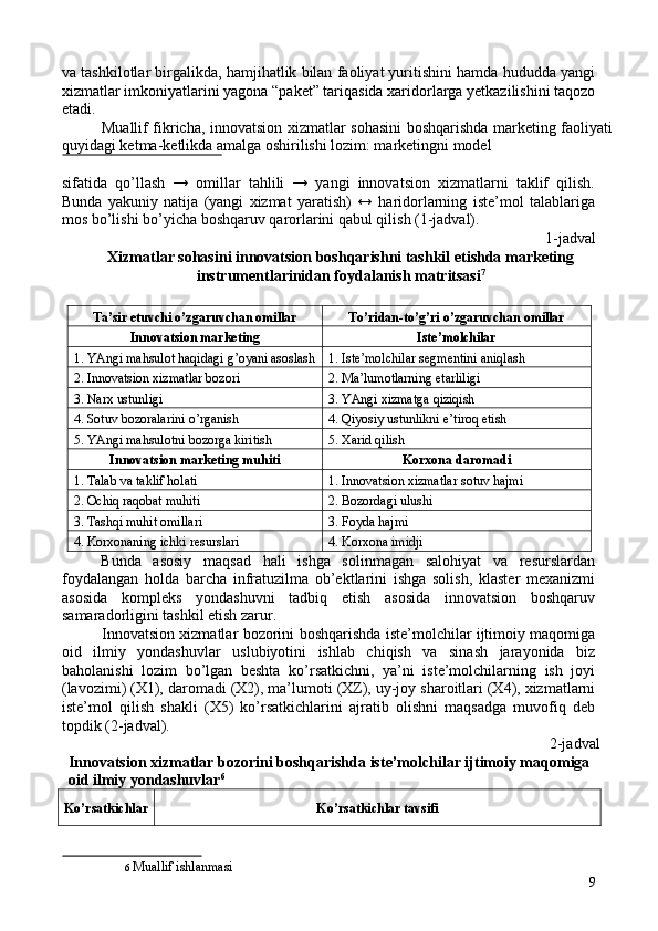 va tashkilotlar birgalikda, hamjihatlik bilan faoliyat yuritishini hamda hududda yangi
xizmatlar imkoniyatlarini yagona “paket” tariqasida xaridorlarga yetkazilishini taqozo
etadi. 
Muallif fikricha, innovatsion xizmatlar sohasini boshqarishda marketing faoliyati
quyidagi ketma-ketlikda amalga oshirilishi lozim: marketingni model 
 
sifatida   qo’llash   →   omillar   tahlili   →   yangi   innovatsion   xizmatlarni   taklif   qilish.
Bunda   yakuniy   natija   (yangi   xizmat   yaratish)   ↔   haridorlarning   iste’mol   talablariga
mos bo’lishi bo’yicha boshqaruv qarorlarini qabul qilish (1-jadval). 
                 1-jadval 
Xizmatlar sohasini innovatsion boshqarishni tashkil etishda marketing
instrumentlarinidan foydalanish matritsasi 7
 
 
Ta’sir etuvchi o’zgaruvchan omillar  To’ridan-to’g’ri o’zgaruvchan omillar 
Innovatsion marketing  Iste’molchilar 
1. YAngi mahsulot haqidagi g’oyani asoslash 1. Iste’molchilar segmentini aniqlash 
2. Innovatsion xizmatlar bozori  2. Ma’lumotlarning etarliligi 
3. Narx ustunligi  3. YAngi xizmatga qiziqish 
4. Sotuv bozoralarini o’rganish  4. Qiyosiy ustunlikni e’tiroq etish 
5. YAngi mahsulotni bozorga kiritish  5. Xarid qilish 
Innovatsion marketing muhiti  Korxona daromadi 
1. Talab va taklif holati  1. Innovatsion xizmatlar sotuv hajmi 
2. Ochiq raqobat muhiti  2. Bozordagi ulushi  
3. Tashqi muhit omillari  3. Foyda hajmi 
4. Korxonaning ichki resurslari  4. Korxona imidji 
Bunda   asosiy   maqsad   hali   ishga   solinmagan   salohiyat   va   resurslardan
foydalangan   holda   barcha   infratuzilma   ob’ektlarini   ishga   solish,   klaster   mexanizmi
asosida   kompleks   yondashuvni   tadbiq   etish   asosida   innovatsion   boshqaruv
samaradorligini tashkil etish zarur. 
Innovatsion xizmatlar bozorini boshqarishda iste’molchilar ijtimoiy maqomiga
oid   ilmiy   yondashuvlar   uslubiyotini   ishlab   chiqish   va   sinash   jarayonida   biz
baholanishi   lozim   bo’lgan   beshta   ko’rsatkichni,   ya’ni   iste’molchilarning   ish   joyi
(lavozimi) (X1), daromadi (X2), ma’lumoti (XZ), uy-joy sharoitlari (X4), xizmatlarni
iste’mol   qilish   shakli   (X5)   ko’rsatkichlarini   ajratib   olishni   maqsadga   muvofiq   deb
topdik (2-jadval). 
2-jadval 
Innovatsion xizmatlar bozorini boshqarishda iste’molchilar ijtimoiy maqomiga 
oid ilmiy yondashuvlar 6
 
Ko’rsatkichlar  Ko’rsatkichlar tavsifi 
6   Muallif ishlanmasi  
9 