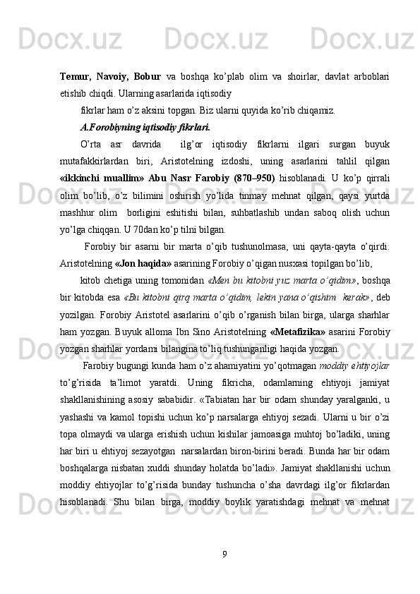 Temur,   Navoiy,   Bobur   va   boshqa   ko’plab   olim   va   shoirlar,   davlat   arboblari
etishib chiqdi. Ularning asarlarida iqtisodiy
fikrlar ham o’z aksini topgan. Biz ularni quyida ko’rib chiqamiz. 
A.Forobiyning iqtisodiy fikrlari.
O’rta   asr   davrida     ilg’or   iqtisodiy   fikrlarni   ilgari   surgan   buyuk
mutafakkirlardan   biri,   Aristotelning   izdoshi,   uning   asarlarini   tahlil   qilgan
«ikkinchi   muallim»   Abu   Nasr   Farobiy   (870–950)   hisoblanadi.   U   ko’p   qirrali
olim   bo’lib,   o’z   bilimini   oshirish   yo’lida   tinmay   mehnat   qilgan,   qaysi   yurtda
mashhur   olim     borligini   eshitishi   bilan,   suhbatlashib   undan   saboq   olish   uchun
yo’lga chiqqan. U 70dan ko’p tilni bilgan.
  Forobiy   bir   asarni   bir   marta   o’qib   tushunolmasa,   uni   qayta-qayta   o’qirdi.
Aristotelning  «Jon haqida»  asarining Forobiy o’qigan nusxasi topilgan bo’lib,
kitob chetiga uning tomonidan   «Men bu kitobni yuz marta o’qidim» , boshqa
bir kitobda esa   «Bu kitobni qirq marta o’qidim, lekin yana o’qishim   kerak» , deb
yozilgan.   Forobiy   Aristotel   asarlarini   o’qib   o’rganish   bilan   birga,   ularga   sharhlar
ham   yozgan.   Buyuk   alloma   Ibn   Sino   Aristotelning   «Metafizika»   asarini   Forobiy
yozgan sharhlar yordami bilangina to’liq tushunganligi haqida yozgan.
 Farobiy bugungi kunda ham o’z ahamiyatini yo’qotmagan  moddiy ehtiyojlar
to’g’risida   ta’limot   yaratdi.   Uning   fikricha,   odamlarning   ehtiyoji   jamiyat
shakllanishining   asosiy   sababidir.   «Tabiatan   har   bir   odam   shunday   yaralganki,   u
yashashi  va kamol  topishi uchun ko’p narsalarga ehtiyoj sezadi.  Ularni  u bir o’zi
topa olmaydi va ularga erishish uchun kishilar  jamoasiga muhtoj bo’ladiki, uning
har biri u ehtiyoj sezayotgan   narsalardan biron-birini beradi. Bunda har bir odam
boshqalarga nisbatan xuddi shunday  holatda bo’ladi». Jamiyat  shakllanishi  uchun
moddiy   ehtiyojlar   to’g’risida   bunday   tushuncha   o’sha   davrdagi   ilg’or   fikrlardan
hisoblanadi.   Shu   bilan   birga,   moddiy   boylik   yaratishdagi   mehnat   va   mehnat
9 