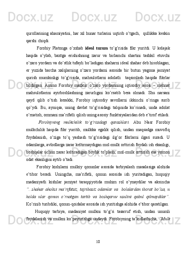 qurollarining  ahamiyatini,  har   xil  hunar  turlarini  uqtirib  o’tgach,    qullikka  keskin
qarshi chiqdi.
  Forobiy   Platonga   o’xshab   ideal   tuzum   to’g’risida   fikr   yuritdi.   U   kelajak
haqida   o’ylab,   baxtga   erishishning   zarur   va   birlamchi   shartini   tashkil   etuvchi
o’zaro yordam va do’stlik tufayli bo’ladigan shaharni ideal shahar deb hisoblagan;
er   yuzida   barcha   xalqlarning   o’zaro   yordami   asosida   bir   butun   yagona   jamiyat
qurish   mumkinligi   to’g’risida,   mahsulotlarni   adolatli     taqsimlash   haqida   fikrlar
bildirgan.   Ammo   Forobiy   mazkur   o’zaro   yordamning   iqtisodiy   asosi   –   mehnat
mahsulotlarini   ayirboshlashning   zarurligini   ko’rsatib   bera   olmadi.   Shu   narsani
qayd   qilib   o’tish   kerakki,   Forobiy   iqtisodiy   savollarni   ikkinchi   o’ringa   surib
qo’ydi.   Bu,   ayniqsa,   uning   davlat   to’g’risidagi   talqinida   ko’rinadi,   unda   adolat
o’rnatish, ommani ma’rifatli qilish uning asosiy funktsiyalaridan deb e’tirof etiladi.
  Forobiyning   mulkchilik   to’g’risidagi   qarashlari.   Abu   Nasr   Forobiy
mulkchilik   haqida   fikr   yuritib,   mulkka   egalik   qilish,   undan   maqsadga   muvofiq
foydalanish,   o’ziga   to’q   yashash   to’g’risidagi   ilg’or   fikrlarni   ilgari   suradi.   U
odamlarga, avlodlarga zarar keltirmaydigan mol-mulk orttirish foydali ish ekanligi,
boshqalar  uchun zarar keltiradigan boylik to’plash, mol-mulk orttirish esa  yomon
odat ekanligini aytib o’tadi.
  Forobiy   kishilarni   mulkiy   qonunlar   asosida   tarbiyalash   masalasiga   alohida
e’tibor   beradi.   Uningcha,   ma’rifatli,   qonun   asosida   ish   yuritadigan,   huquqiy
madaniyatli   kishilar   jamiyat   taraqqiyotida   muhim   rol   o’ynaydilar   va   aksincha
“...shahar   aholisi   ma’rifatsiz,   tajribasiz   odamlar   va     bolalardan   iborat   bo’lsa,   u
holda   ular   qonun   o’rnatgan   tartib   va   boshqaruv   usulini   qabul   qilmaydilar”.
Ko’rinib turibdiki, qonun-qoidalar asosida ish yuritishga alohida e’tibor qaratilgan.
Huquqiy   tarbiya,   madaniyat   mulkni   to’g’ri   tasarruf   etish,   undan   unumli
foydalanish va mulkni ko’paytirishga undaydi. Forobiyning ta’kidlashicha,   “Mulk
10 
