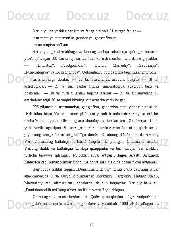 Beruniy juda yoshligidan ilm va fanga qiziqadi. U sevgan fanlar — 
 astronomiya, matematika, geodeziya, geografiya va 
 mineralogiya bo’lgan.
Beruniyning   matematikaga   va   fanning   boshqa   sohalariga   qo shgan   hissasiniʻ
yozib qoldirgan 100 dan ortiq asaridan ham ko rish mumkin. Ulardan eng yiriklari	
ʻ
—   „Hindiston“,   „Yodgorliklar“,   „Qonuni   Mas’udiy“,   „Geodeziya“,
„Mineralogiya“ va „Astronomiya“. Qolganlarini quyidagicha taqsimlash mumkin:
matematikaga   doirlari   —   22   ta;   astronomik   asboblar   haqida   —   10   ta;
astrologiklari   —   21   ta;   turli   fanlar   (fizika,   mineralogiya,   adabiyot,   tarix   va
boshqalar)   —   38   ta;   turli   tillardan   tarjima   asarlar   —   21   ta.   Beruniyning   bu
asarlaridan atigi 30 ga yaqini bizning kunlargacha yetib kelgan.
995-yilgacha   u   astronomiya,   geografiya,   geodeziya   amaliy   masalalarini   hal
etish   bilan   birga   Yer   va   osmon   globusini   yasadi   hamda   astronomiyaga   oid   bir
necha   kitoblar   yozdi.   Olimning   ana   shunday   asarlaridan   biri   „Geodeziya“   1025-
yilda   yozib   tugatilgan.   Bu   asar   „shaharlar   orasidagi   masofalarni   aniqlash   uchun
joylarning   chegaralarini   belgilash“ga   doirdir.   Kitobning   4-bobi   oxirida   Beruniy
Yer   aylanasining   kattaligini   o lchash   haqida   fikr   yuritgan.   Qadimdan   insonlar	
ʻ
Yerning   shakli   va   kattaligini   bilishga   qiziqqanlar   va   turli   xalqlar   Yer   shaklini
turlicha   tasavvur   qilishgan.   Miloddan   avval   o tgan   Pifagor,   Arastu,   Arximed,	
ʻ
Eratosfen kabi buyuk olimlar Yer dumaloq va shar  shaklida degan fikrni aytganlar.
Bag dodda   tashkil   topgan   „Donishmandlik   uyi“   nomli   o sha   davrning   fanlar	
ʻ ʻ
akademiyasida   O‘rta   Osiyolik   olimlardan   Xorazmiy,   Farg oniy,   Habash   Xasib,	
ʻ
Marvaridiy   kabi   olimlar   turli   sohalarda   ish   olib   borganlar.   Beruniy   ham   shu
„Donishmandlik uyi“ning a zosi bo lib, u yerda 7 yil ishlagan.	
ʼ ʻ
Olimning   muhim   asarlaridan   biri   „Qadimgi   xalqlardan   qolgan   yodgorliklar“
uning   Jo rjon   saroyida   xizmat   qilgan   davrida   yaratiladi.   1000-yili   tugallagan   bu	
ʻ
12 