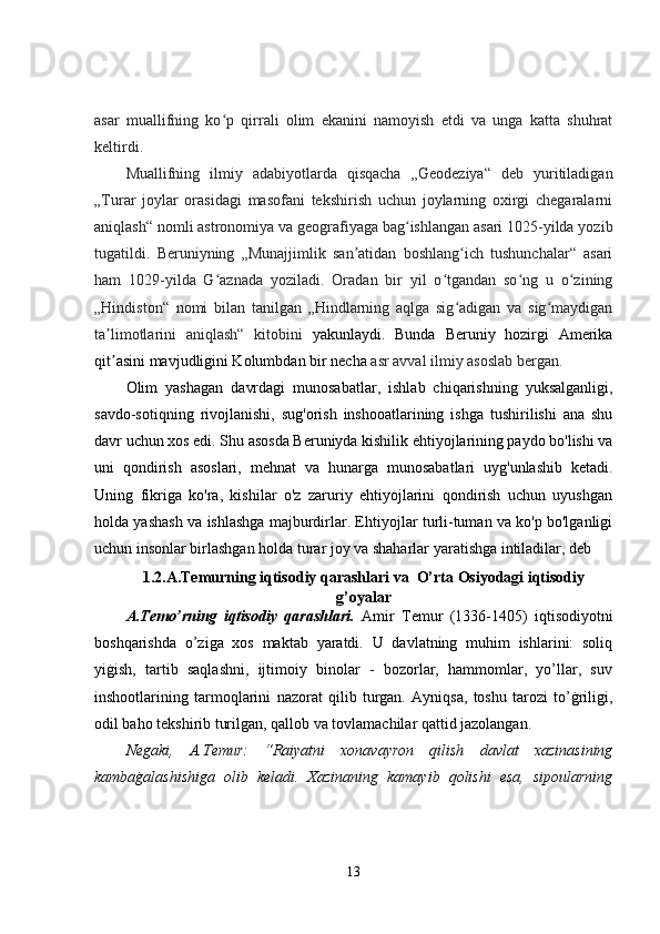 asar   muallifning   ko p   qirrali   olim   ekanini   namoyish   etdi   va   unga   katta   shuhratʻ
keltirdi.
Muallifning   ilmiy   adabiyotlarda   qisqacha   „Geodeziya“   deb   yuritiladigan
„Turar   joylar   orasidagi   masofani   tekshirish   uchun   joylarning   oxirgi   chegaralarni
aniqlash“ nomli astronomiya va geografiyaga bag ishlangan asari 1025-yilda yozib	
ʻ
tugatildi.   Beruniyning   „Munajjimlik   san atidan   boshlang ich   tushunchalar“   asari	
ʼ ʻ
ham   1029-yilda   G aznada   yoziladi.   Oradan   bir   yil   o tgandan   so ng   u   o zining	
ʻ ʻ ʻ ʻ
„Hindiston“   nomi   bilan   tanilgan   „Hindlarning   aqlga   sig adigan   va   sig maydigan	
ʻ ʻ
ta limotlarini   aniqlash“   kitobini  	
ʼ yakunlaydi.   Bunda   Beruniy   hozirgi   Amerika
qit asini mavjudligini Kolumbdan bir necha
ʼ  asr avval ilmiy asoslab bergan.
Olim   yashagan   davrdagi   munosabatlar,   ishlab   chiqarishning   yuksalganligi,
savdo-sotiqning   rivojlanishi,   sug'orish   inshooatlarining   ishga   tushirilishi   ana   shu
davr uchun xos edi. Shu asosda Beruniyda kishilik ehtiyojlarining paydo bo'lishi va
uni   qondirish   asoslari,   mehnat   va   hunarga   munosabatlari   uyg'unlashib   ketadi.
Uning   fikriga   ko'ra,   kishilar   o'z   zaruriy   ehtiyojlarini   qondirish   uchun   uyushgan
holda yashash va ishlashga majburdirlar. Ehtiyojlar turli-tuman va ko'p bo'lganligi
uchun insonlar birlashgan holda turar joy va shaharlar yaratishga intiladilar, deb
1.2.A.Temurning iqtisodiy qarashlari va  O’rta Osiyodagi iqtisodiy
g’oyalar
A.Temo’rning   iqtisodiy   qarashlari.   Amir   Temur   (1336-1405)   iqtisodiyotni
boshqarishda   o’ziga   xos   maktab   yaratdi.   U   davlatning   muhim   ishlarini:   soliq
yiġish,   tartib   saqlashni,   ijtimoiy   binolar   -   bozorlar,   hammomlar,   yo’llar,   suv
inshootlarining   tarmoqlarini   nazorat   qilib   turgan.   Ayniqsa,   toshu   tarozi   to’ġriligi,
odil baho tekshirib turilgan, qallob va tovlamachilar qattid jazolangan. 
Negaki,   A.Temur:   “Raiyatni   xonavayron   qilish   davlat   xazinasining
kambaġalashishiga   olib   keladi.   Xazinaning   kamayib   qolishi   esa,   sipoularning
13 
