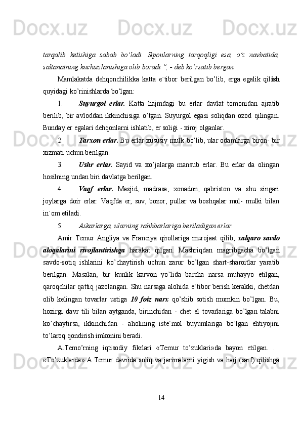 tarqalib   ketishiga   sabab   bo’ladi.   Sipoularning   tarqoqligi   esa,   o’z   navbatida,
saltanatning kuchsizlanishiga olib boradi  ”, - deb ko’rsatib bergan.  
Mamlakatda   dehqonchilikka   katta   e`tibor   berilgan   bo’lib,   erga   egalik   qil ish
quyidagi ko’rinishlarda bo’lgan: 
1. Suyurgol   erlar.   Katta   hajmdagi   bu   erlar   davlat   tomonidan   ajratib
berilib,   bir   avloddan   ikkinchisiga   o’tgan.   Suyurgol   egasi   soliqdan   ozod   qilingan.
Bunday er egalari dehqonlarni ishlatib, er soliġi - xiroj olganlar. 
2. Tarxon erlar.  Bu erlar xususiy mulk bo’lib, ular odamlarga biron- bir
xizmati uchun berilgan. 
3. Ushr   erlar.   Sayid   va   xo’jalarga   mansub   erlar.   Bu   erlar   da   olingan
hosilning undan biri davlatga berilgan. 
4. Vaqf   erlar.   Masjid,   madrasa,   xonadon,   qabriston   va   shu   singari
joylarga   doir   erlar.   Vaqfda   er,   suv,   bozor,   pullar   va   boshqalar   mol-   mulki   bilan
in`om etiladi. 
5. Askarlarga, ularning rahhbarlariga  beriladigan erlar.  
Amir   Temur   Angliya   va   Franciya   qirollariga   murojaat   qilib,   xalqaro   savdo
aloqalarini   rivojlantirishga   harakat   qilgan.   Mashriqdan   maġribgacha   bo’lgan
savdo-sotiq   ishlarini   ko’chaytirish   uchun   zarur   bo’lgan   shart-sharoitlar   yaratib
berilgan.   Masalan,   bir   kunlik   karvon   yo’lida   barcha   narsa   muhayyo   etilgan,
qaroqchilar qattiq jazolangan. Shu narsaga alohida e`tibor berish kerakki, chetdan
olib   kelingan   tovarlar   ustiga   10   foiz   narx   qo’shib   sotish   mumkin   bo’lgan.   Bu,
hozirgi   davr   tili   bilan   aytganda,   birinchidan   -   chet   el   tovarlariga   bo’lgan   talabni
ko’chaytirsa,   ikkinchidan   -   aholining   iste`mol   buyumlariga   bo’lgan   ehtiyojini
to’laroq qondirish imkonini beradi. 
A.Temo’rning   iqtisodiy   fikrlari   «Temur   to’zuklari»da   bayon   etilgan.   .  
«To’zuklarda» A.Temur davrida soliq va jarimalarni yigish va harj (sarf) qilishga
14 