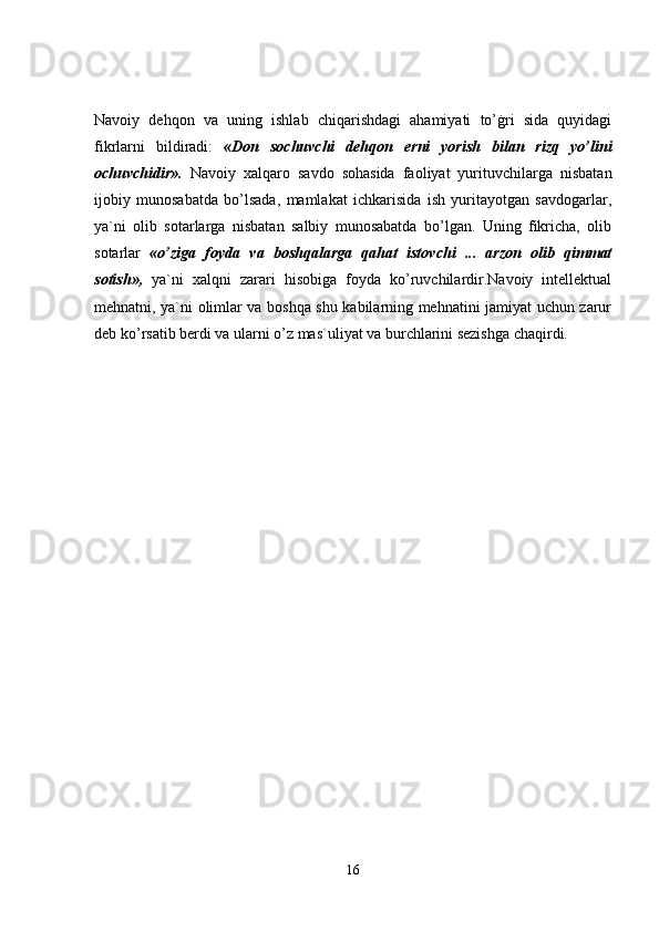 Navoiy   dehqon   va   uning   ishlab   chiqarishdagi   ahamiyati   to’ġri   sida   quyidagi
fikrlarni   bildiradi:   «Don   sochuvchi   dehqon   erni   yorish   bilan   rizq   yo’lini
ochuvchidir».   Navoiy   xalqaro   savdo   sohasida   faoliyat   yurituvchilarga   nisbatan
ijobiy   munosabatda   bo’lsada,   mamlakat   ichkarisida   ish   yuritayotgan   savdogarlar,
ya`ni   olib   sotarlarga   nisbatan   salbiy   munosabatda   bo’lgan.   Uning   fikricha,   olib
sotarlar   «o’ziga   foyda   va   boshqalarga   qahat   istovchi   ...   arzon   olib   qimmat
sotish»,   ya`ni   xalqni   zarari   hisobiga   foyda   ko’ruvchilardir.Navoiy   intellektual
mehnatni, ya`ni olimlar va boshqa shu kabilarning mehnatini jamiyat uchun zarur
deb ko’rsatib berdi va ularni o’z mas`uliyat va burchlarini sezishga chaqirdi. 
16 