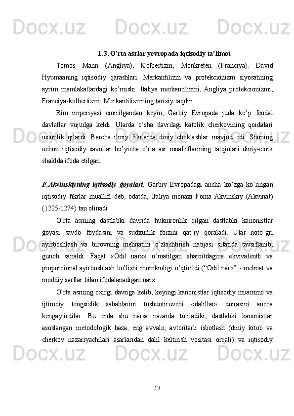 1.3.   O'rta asrlar yevropada iqtisodiy ta’limot
Tomos   Mann   (Angliya),   Kolbertizm,   Monkreten   (Franciya).   David
Hyumaaning   iqtisodiy   qarashlari.   Merkantilizm   va   protekcionizm   siyosatining
ayrim   mamlakatlardagi   ko’rnishi:   Italiya   merkantilizmi,   Angliya   protekcionizmi,
Franciya-kolbertizmi. Merkantilizmning tarixiy taqdiri. 
Rim   imperiyasi   emirilgandan   keyin,   Ġarbiy   Evropada   juda   ko’p   feodal
davlatlar   vujudga   keldi.   Ularda   o’sha   davrdagi   katolik   cherkovining   qoidalari
ustunlik   qilardi.   Barcha   ilmiy   fikrlarda   diniy   cheklashlar   mavjud   edi.   Shuning
uchun   iqtisodiy   savollar   bo’yicha   o’rta   asr   mualliflarining   talqinlari   diniy-etnik
shaklda ifoda etilgan. 
F.Akvinskiyning   iqtisodiy   ġoyalari.   Ġarbiy   Evropadagi   ancha   ko’zga   ko’ringan
iqtisodiy   fikrlar   muallifi   deb,   odatda,   Italiya   monaxi   Foma   Akvinskiy   (Akvinat)
(1225-1274) tan olinadi 
O’rta   asrning   dastlabki   davrida   hukmronlik   qilgan   dastlabki   kanonistlar
ġoyasi   savdo   foydasini   va   sudxurlik   foizini   qat`iy   qoraladi.   Ular   noto’ġri
ayirboshlash   va   birovning   mehnatini   o’zlashtirish   natijasi   sifatida   tavsiflanib,
gunoh   sanaldi.   Faqat   «Odil   narx»   o’rnatilgan   sharoitdagina   ekvivalentli   va
proporcional ayirboshlash bo’lishi mumkinligi o’qtirildi (“Odil narx” - mehnat va
moddiy sarflar bilan ifodalanadigan narx 
O’rta asrning oxirgi davriga kelib, keyingi kanonistlar iqtisodiy muammo va
ijtimoiy   tengsizlik   sabablarini   tushuntiruvchi   «dalillar»   doirasini   ancha
kengaytirdilar.   Bu   erda   shu   narsa   nazarda   tutiladiki,   dastlabki   kanonistlar
asoslangan   metodologik   baza,   eng   avvalo,   avtoritarli   isbotlash   (diniy   kitob   va
cherkov   nazariyachilari   asarlaridan   dalil   keltirish   vositasi   orqali)   va   iqtisodiy
17 