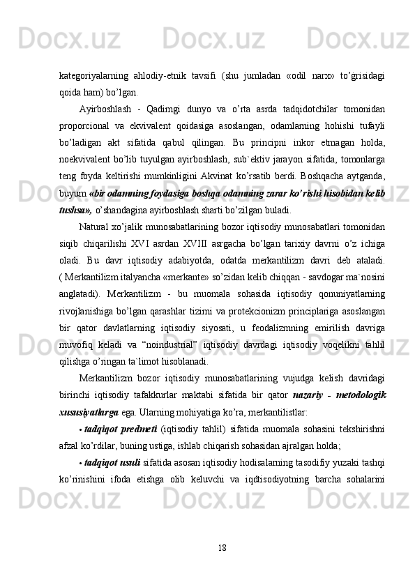 kategoriyalarning   ahlodiy-etnik   tavsifi   (shu   jumladan   «odil   narx»   to’ġrisidagi
qoida ham) bo’lgan. 
Ayirboshlash   -   Qadimgi   dunyo   va   o’rta   asrda   tadqidotchilar   tomonidan
proporcional   va   ekvivalent   qoidasiga   asoslangan,   odamlarning   hohishi   tufayli
bo’ladigan   akt   sifatida   qabul   qilingan.   Bu   principni   inkor   etmagan   holda,
noekvivalent   bo’lib   tuyulgan   ayirboshlash,   sub`ektiv   jarayon   sifatida,   tomonlarga
teng   foyda   keltirishi   mumkinligini   Akvinat   ko’rsatib   berdi.   Boshqacha   aytganda,
buyum  «bir odamning foydasiga boshqa odamning zarar ko’rishi hisobidan kelib
tushsa»,  o’shandagina ayirboshlash sharti bo’zilgan buladi. 
Natural  xo’jalik munosabatlarining bozor  iqtisodiy munosabatlari  tomonidan
siqib   chiqarilishi   XVI   asrdan   XVIII   asrgacha   bo’lgan   tarixiy   davrni   o’z   ichiga
oladi.   Bu   davr   iqtisodiy   adabiyotda,   odatda   merkantilizm   davri   deb   ataladi.
( Merkantilizm italyancha «merkante» so’zidan kelib chiqqan - savdogar ma`nosini
anglatadi).   Merkantilizm   -   bu   muomala   sohasida   iqtisodiy   qonuniyatlarning
rivojlanishiga   bo’lgan   qarashlar   tizimi   va   protekcionizm   principlariga   asoslangan
bir   qator   davlatlarning   iqtisodiy   siyosati,   u   feodalizmning   emirilish   davriga
muvofiq   keladi   va   “noindustrial”   iqtisodiy   davrdagi   iqtisodiy   voqelikni   tahlil
qilishga o’ringan ta`limot hisoblanadi. 
Merkantilizm   bozor   iqtisodiy   munosabatlarining   vujudga   kelish   davridagi
birinchi   iqtisodiy   tafakkurlar   maktabi   sifatida   bir   qator   nazariy   -   metodologik
xususiyatlarga  ega. Ularning mohiyatiga ko’ra, merkantilistlar: 
 tadqiqot   predmeti   (iqtisodiy   tahlil)   sifatida   muomala   sohasini   tekshirishni
afzal ko’rdilar, buning ustiga, ishlab chiqarish sohasidan ajralgan holda; 
 tadqiqot usuli  sifatida asosan iqtisodiy hodisalarning tasodifiy yuzaki tashqi
ko’rinishini   ifoda   etishga   olib   keluvchi   va   iqdtisodiyotning   barcha   sohalarini
18 
