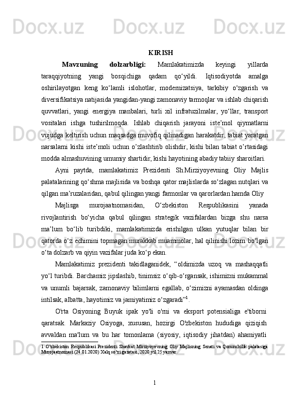 KIRISHMavzuning   dolzarbligi:	 
Mamlakatimizda   keyingi   yillarda
taraqqiyotning   yangi   bosqichiga   qadam   qo‘yildi.   Iqtisodiyotda   amalga
oshirilayotgan   keng   ko‘lamli   islohotlar,   modernizatsiya,   tarkibiy   o‘zgarish   va
diversifikatsiya natijasida yangidan-yangi zamonaviy tarmoqlar va ishlab chiqarish
quvvatlari,   yangi   energiya   manbalari,   turli   xil   infratuzilmalar,   yo‘llar,   transport
vositalari   ishga   tushirilmoqda.   Ishlab   chiqarish   jarayoni   iste’mol   qiymatlarni
vujudga keltirish uchun maqsadga muvofiq qilinadigan harakatdir, tabiat yaratgan
narsalarni   kishi  iste’moli   uchun  o’zlashtirib  olishdir,  kishi   bilan  tabiat  o’rtasidagi
modda almashuvining umumiy shartidir, kishi hayotining abadiy tabiiy sharoitlari.
Ayni   paytda,   mamlakatimiz   Prezidenti   Sh.Mirziyoyevning   Oliy   Majlis
palatalarining qo‘shma majlisida va boshqa qator majlislarda so‘zlagan nutqlari va
qilgan ma’ruzalaridan, qabul qilingan yangi farmonlar va qarorlardan hamda Oliy 
Majlisga   murojaatnomasidan,   O‘zbekiston   Respublikasini   yanada
rivojlantirish   bo‘yicha   qabul   qilingan   strategik   vazifalardan   bizga   shu   narsa
ma’lum   bo‘lib   turibdiki,   mamlakatimizda   erishilgan   ulkan   yutuqlar   bilan   bir
qatorda o‘z echimini topmagan murakkab muammolar, hal qilinishi lozim bo‘lgan
o‘ta dolzarb va qiyin vazifalar juda ko‘p ekan.  
Mamlakatimiz   prezidenti   takidlaganidek,   “oldimizda   uzoq   va   mashaqqatli
yo‘l turibdi. Barchamiz jipslashib, tinimsiz o‘qib-o‘rgansak, ishimizni  mukammal
va   unumli   bajarsak,   zamonaviy   bilimlarni   egallab,   o‘zimizni   ayamasdan   oldinga
intilsak, albatta, hayotimiz va jamiyatimiz o‘zgaradi” 1
. 
O'rta   Osiyoning   Buyuk   ipak   yo'li   o'rni   va   eksport   potensialiga   e'tiborni
qaratsak.   Markaziy   Osiyoga,   xususan,   hozirgi   O'zbekiston   hududiga   qiziqish
avvaldan   ma'lum   va   bu   har   tomonlama   (siyosiy,   iqtisodiy   jihatdan)   ahamiyatli
1   O‘zbеkiston   Rеspublikasi   Prеzidеnti   Shavkat  Mirziyoyevning  Oliy Majlisning Sеnati   va Qonunchilik  palatasiga
Murojaatnomasi (24.01.2020) Xalq so‘zi gazеtasi, 2020 yil 25 yanvar. 
1 