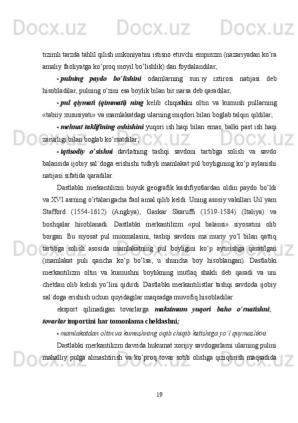 tizimli tarzda tahlil qilish imkoniyatini istisno etuvchi empirizm (nazariyadan ko’ra
amaliy faoliyatga ko’proq moyil bo’lishlik) dan foydalandilar; 
 pulning   paydo   bo’lishini   odamlarning   sun`iy   ixtirosi   natijasi   deb
hisobladilar, pulning o’zini esa boylik bilan bir narsa deb qaradilar; 
 pul   qiymati   (qimmati)   ning   kelib   chiqi shi ni   oltin   va   kumush   pullarning
«tabiiy xususiyati» va mamlakatdagi ularning miqdori bilan boġlab talqin qildilar; 
 mehnat taklifining oshishini  yuqori ish haqi bilan emas, balki past ish haqi
zarurligi bilan boġlab ko’rsatdilar; 
 iqtisodiy   o’sishni   davlatning   tashqi   savdoni   tartibga   solish   va   savdo
balansida ijobiy sal`doga erishishi tufayli mamlakat pul boyligining ko’p aylanishi
natijasi sifatida qaradilar. 
Dastlabki   merkantilizm   buyuk   geografik   kashfiyotlardan   oldin   paydo   bo’ldi
va XVI asrning o’rtalarigacha faol amal qilib keldi. Uning asosiy vakillari Uil`yam
Stafford   (1554-1612)   (Angliya),   Gaskar   Skaruffi   (1519-1584)   (Italiya)   va
boshqalar   hisoblanadi.   Dastlabki   merkantilizm   «pul   balansi»   siyosatini   olib
borgan.   Bu   siyosat   pul   muomalasini,   tashqi   savdoni   ma`muriy   yo’l   bilan   qattiq
tartibga   solish   asosida   mamlakatning   pul   boyligini   ko’p   aytirishga   qaratilgan
(mamlakat   puli   qancha   ko’p   bo’lsa,   u   shuncha   boy   hisoblangan).   Dastlabki
merkantilizm   oltin   va   kumushni   boylikning   mutlaq   shakli   deb   qaradi   va   uni
chetdan olib kelish yo’lini qidirdi. Dastlabki  merkantilistlar  tashqi  savdoda ijobiy
sal`doga erishish uchun quyidagilar maqsadga muvofiq hisobladilar: 
eksport   qilinadigan   tovarlarga   maksimum   yuqori   ba h o   o’ rnatishni ;  
tovarlar  importini har tomonlama cheklashni ;  
 mamlakatdan oltin va kumushning oqib chiqib ketishiga yo’l quymaslikni.  
Dastlabki merkantilizm davrida hukumat xorijiy savdogarlarni ularning pulini
mahalliy   pulga   almashtirish   va   ko’proq   tovar   sotib   olishga   qiziqtirish   maqsadida
19 