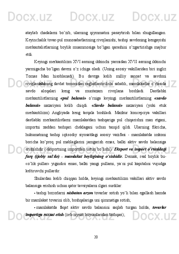 ataylab   chadalarni   bo’zib,   ularning   qiymmatini   pasaytirish   bilan   shuġullangan.
Keyinchalik tovar-pul munosabatlarining rivojlanishi, tashqi savdoning kengayishi
merkantalistlarning   boylik   muammosiga   bo’lgan   qarashini   o’zgartirishga   majbur
etdi. 
Keyingi merkantilizm XVI asrning ikkinchi yarmidan XVII asrning ikkinchi
yarmigacha bo’lgan davrni o’z ichiga oladi. (Uning asosiy vakillaridan biri ingliz
Tomas   Man   hisoblanadi).   Bu   davrga   kelib   milliy   sanoat   va   savdoni
rivojlan ishi ning davlat  tomonidan raġbatlantirilishi  sababli,  mamlakatlar  o’rtasida
savdo   aloqalari   keng   va   muntazam   rivojlana   boshladi.   Dastlabki
merkantilistlarning   «pul   balansi»   o’rniga   keyingi   merkantilistlarning   «savdo
balansi»   nazariyasi   kelib   chiqdi.   «Savdo   balansi»   nazariyasi   (yoki   etuk
merkantilizm)   Angliyada   keng   tarqala   boshladi.   Mazkur   koncepciya   vakillari
dastlabki   merkantilistlarni   mamlakatdan   tashqariga   pul   chiqarishni   man   etgani,
importni   xaddan   tashqari   cheklagani   uchun   tanqid   qildi.   Ularning   fikricha,
hukumatning   tashqi   iqtisodiy   siyosatdagi   asosiy   vazifasi   -   mamlakatda   imkoni
boricha   ko’proq   pul   mablaġlarini   jamġarish   emas,   balki   aktiv   savdo   balansiga
erishishdir   (eksportning   importdan   ustun  bo’lishi).   Eksport   va  import   o’rtasidagi
farq   (ijobiy   sal`do)   -   mamlakat   boyligining   o’ sishidir.   Demak,   real   boylik   bu-
«o’lik   pullar»   yiġindisi   emas,   balki   yangi   pullarni,   ya`ni   pul   kapitalini   vujudga
keltiruvchi pullardir. 
Shulardan   kelib   chiqqan   holda,   keyingi   merkantilizm   vakillari   aktiv   savdo
balansiga erishish uchun qator tavsiyalarni ilgari surdilar: 
 tashqi  bozorlarni   nisbatan arzon   tovarlar  sotish  yo’li  bilan egallash  hamda
bir mamlakat tovarini olib, boshqalariga uni qimmatiga sotish; 
 mamlakatda   faqat   aktiv   savdo   balansini   saqlab   turgan   holda,   tovarlar
importiga ruxsat etish  (zeb-ziynat buyumlaridan tashqari); 
20 